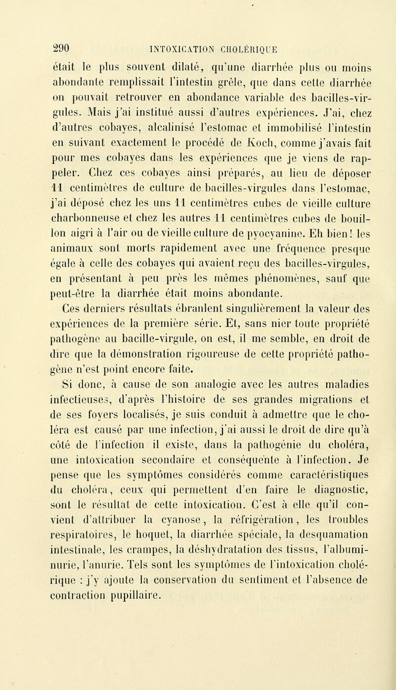 était le plus souvent dilaté, qu'une diarrhée plus ou moins abondante remplissait l'intestin grêle, que dans cette diarrhée on pouvait retrouver en abondance variable des bacilles-vir- gules. Mais j^ai institué aussi d'autres expériences. J'ai, chez d'autres cobayes, alcahnisé l'estomac et immobilisé l'intestin en suivant exactement le procédé de Koch, comme j'avais fait pour mes cobayes dans les expériences que je viens de rap- peler. Chez ces cobayes ainsi préparés, au lieu de déposer 11 centimètres de culture de bacilles-virgules dans l'estomac, j'ai déposé chez les uns 11 centimètres cubes de vieille culture charbonneuse et chez les autres 11 centimètres cubes de bouil- lon aigri à l'air ou de vieille culture de pyocyanine. Eh bien! les animaux sont morts rapidement avec une fréquence presque égale à celle des cobayes qui avaient reçu des bacilles-virgules, en présentant à peu près les mêmes phénomènes, sauf que peut-être la diarrhée était moins abondante. Ces derniers résultats ébranlent singulièrement la valeur des expériences de la première série. Et, sans nier toute propriété pathogène au bacille-virgule, on est, il me semble, en droit de dire que la démonstration rigoureuse de cette propriété patho- gène n'est point encore faite. Si donc, à cause de son analogie avec les autres maladies infectieuses, d'après l'histoire de ses grandes migrations et de ses foyers localisés, je suis conduit à admettre que le cho- léra est causé par une infection, j'ai aussi le droit de dire qu'à côté de l'infection il existe, dans la pathogénie du choléra, une intoxication secondaire et conséquente à l'infection. Je pense que les symptômes considérés comme caractéristiques du choléra, ceux qui permettent d'en faire le diagnostic, sont le résultat de cette intoxication. C'est à elle qu'il con- vient d'attribuer la cyanose, la réfrigération, les troubles respiratoires, le hoquet, la diarrhée spéciale, la desquamation intestinale, les crampes, la déshydratation des tissus, l'albumi- nurie, l'anurie. Tels sont les symptômes de rintoxication cholé- rique : j'y ajoute la conservation du sentiment et l'absence de contraction pupillaire.