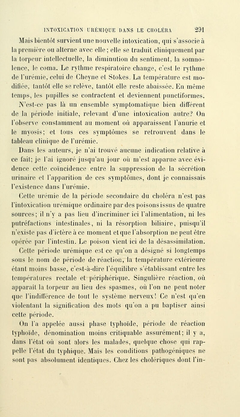 Mais bientôt survient une nouvelle intoxication, qui s'associe à la première ou alterne avec elle; elle se traduit cliniquementpar la torpeur intellectuelle, la diminution du sentiment, la somno- lence, le coma. Le rythme respiratoire change, c'est le rythme de l'urémie, celui de Cheyne et Stokes. La température est mo- difiée, tantôt elle se relève, tantôt elle reste abaissée. En même temps, les pupilles se contractent et deviennent punctiformes. N'est-ce pas là un ensemble symptomatique bien différent de la période initiale, relevant d'une intoxication autre? On l'observe constamment au moment où apparaissent l'anurie et le myosis; et tous ces symptômes se retrouvent dans le tableau clinique de l'urémie. Dans les auteurs, je n'ai trouvé aucune indication relative à ce fait; je l'ai ignoré jusqu'au jour où m'est apparue avec évi- dence cette coïncidence entre la suppression de la sécrétion urinaire et l'apparition de ces symptômes, dont je connaissais l'existence dans l'urémie. Cette urémie de la période secondaire du choléra n'est pas l'intoxication urémique ordinaire par des poisons issus de quatre sources; il n'y a pas heu d'incriminer ici l'alimentation, ni les putréfactions intestinales, ni la résorption biliaire, puisqu'il n'existe pas d'ictère à ce moment et que l'absorption ne peut être opérée par l'intestin. Le poison vient ici de la désassimilation. Cette période urémique est ce qu'on a désigné si longtemps sous le nom de période de réaction, la température extérieure étant moins basse, c'est-à-dire l'équilibre s'établissant entre les températures rectale et périphérique. Singulière réaction, où apparaît la torpeur au lieu des spasmes, où l'on ne peut noter que l'indifférence de tout le système nerveux! Ce n'est qu'en violentant la signification des mots qu'on a pu baptiser ainsi cette période. On l'a appelée aussi phase typhoïde, période de réaction typhoïde, dénomination moins critiquable assurément; il y a, dans l'état où sont alors les malades, quelque chose qui rap- pelle l'état du typhique. Mais les conditions pathogéniques ne sont pas absolument identiques. Chez les cholériques dont l'in-