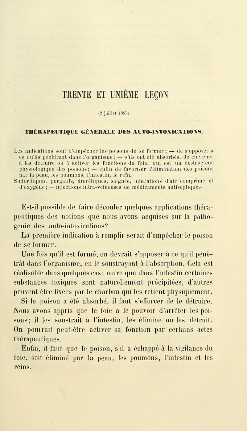 TRENTE ET UNIEME LEÇON (2 juillet 1885) THÉRAPEITIQLE GÉ]\ÉRALE DES Al]TO-i:\TOXICATIOÎ\S. Les indications sont d'empêclier les poisons de se former ; — de s'opposer à ce qu'ils pénètrent dans l'organisme; — s'ils ont été absorbés, de chercher à les détruire ou à activer les fonctions du foie, qui est un destructeur physiologique des poisons; — enfin de favoriser l'élimination des poisons par la peau, les poumons, l'intestin, le reïn. Sudorifiques, purgatifs, diurétiques, saignée, inhalations d'air comprimé et d'oxygène; —injections intra-veineuses de médicaments antiseptiques. Est-il possible de faire découler quelques applications théra- peutiques des notions que nous avons acquises sur la patho- génie des auto-intoxications? La première indication à remplir serait d'empêcher le poison de se former. Une fois qu'il est formé, on devrait s'opposer à ce qu'il péné- trât dans l'organisme, en le soustrayant à l'absorption. Cela est réalisable dans quelques cas ; outre que dans l'intestin certaines substances toxiques sont naturellement précipitées, d'autres peuvent être fixées par le charbon qui les retient physiquement. Si le poison a été absorbé, il faut s'efforcer de le détruire. Nous avons appris que le foie a le pouvoir d'arrêter les poi- sons; il les soustrait à l'intestin, les élimine ou les détruit. On pourrait peut-être activer sa fonction par certains actes thérapeutiques. Enfin, il faut que le poison, s'il a échappé à la vigilance du foie, soit éliminé par la peau, les poumons, l'intestin et les reins.