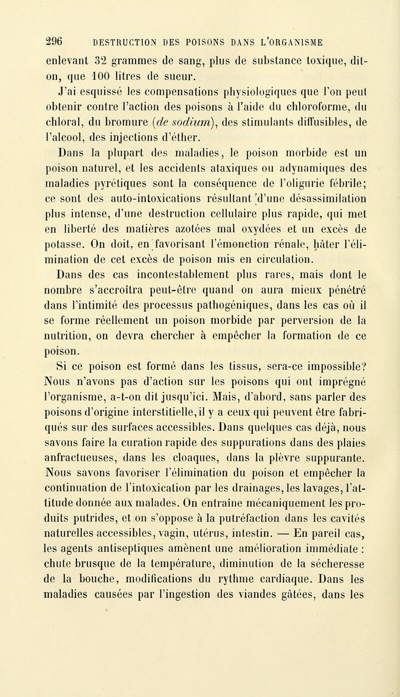 enlevant 32 grammes de sang, plus de substance toxique, dit- on, que 100 litres de sueur. J'ai esquissé les compensations physiologiques que l'on peut obtenir contre l'action des poisons à l'aide du chloroforme, du chloral, du bromure [de sodium)^ des stimulants difTusibles, de l'alcool, des injections d'éther. Dans la plupart des maladies, le poison morbide est un poison naturel, et les accidents ataxiques ou adynamiques des maladies pyrétiques sont la conséquence de l'oligurie fébrile; ce sont des auto-intoxications résultant [d'une désassimilation plus intense, d'une destruction cellulaire plus rapide, qui met en liberté des matières azotées mal oxydées et un excès de potasse. On doit, en favorisant l'émonction rénale, hâter l'éli- mination de cet excès de poison mis en circulation. Dans des cas incontestablement plus rares, mais dont le nombre s'accroîtra peut-être quand on aura mieux pénétré dans l'intimité des processus pathogéniques, dans les cas où il se forme réellement un poison morbide par perversion de la nutrition, on devra chercher à empêcher la formation de ce poison. Si ce poison est formé dans les tissus, sera-ce impossible? Nous n'avons pas d'action sur les poisons qui ont imprégné l'organisme, a-t-on dit jusqu'ici. Mais, d'abord, sans parler des poisons d'origine interstitielle,il y a ceux qui peuvent être fabri- qués sur des surfaces accessibles. Dans quelques cas déjà, nous savons faire la curation rapide des suppurations dans des plaies anfractueuses, dans les cloaques, dans la plèvre suppurante. Nous savons favoriser l'élimination du poison et empêcher la continuation de l'intoxication par les drainages, les lavages, l'at- titude donnée aux malades. On entraîne mécaniquement les pro- duits putrides, et on s'oppose à la putréfaction dans les cavités naturelles accessibles, vagin, utérus, intestin. — En pareil cas, les agents antiseptiques amènent une amélioration immédiate : chute brusque de la température, diminution de la sécheresse de la bouche, modifications du rythme cardiaque. Dans les maladies causées par l'ingestion des viandes gâtées, dans les