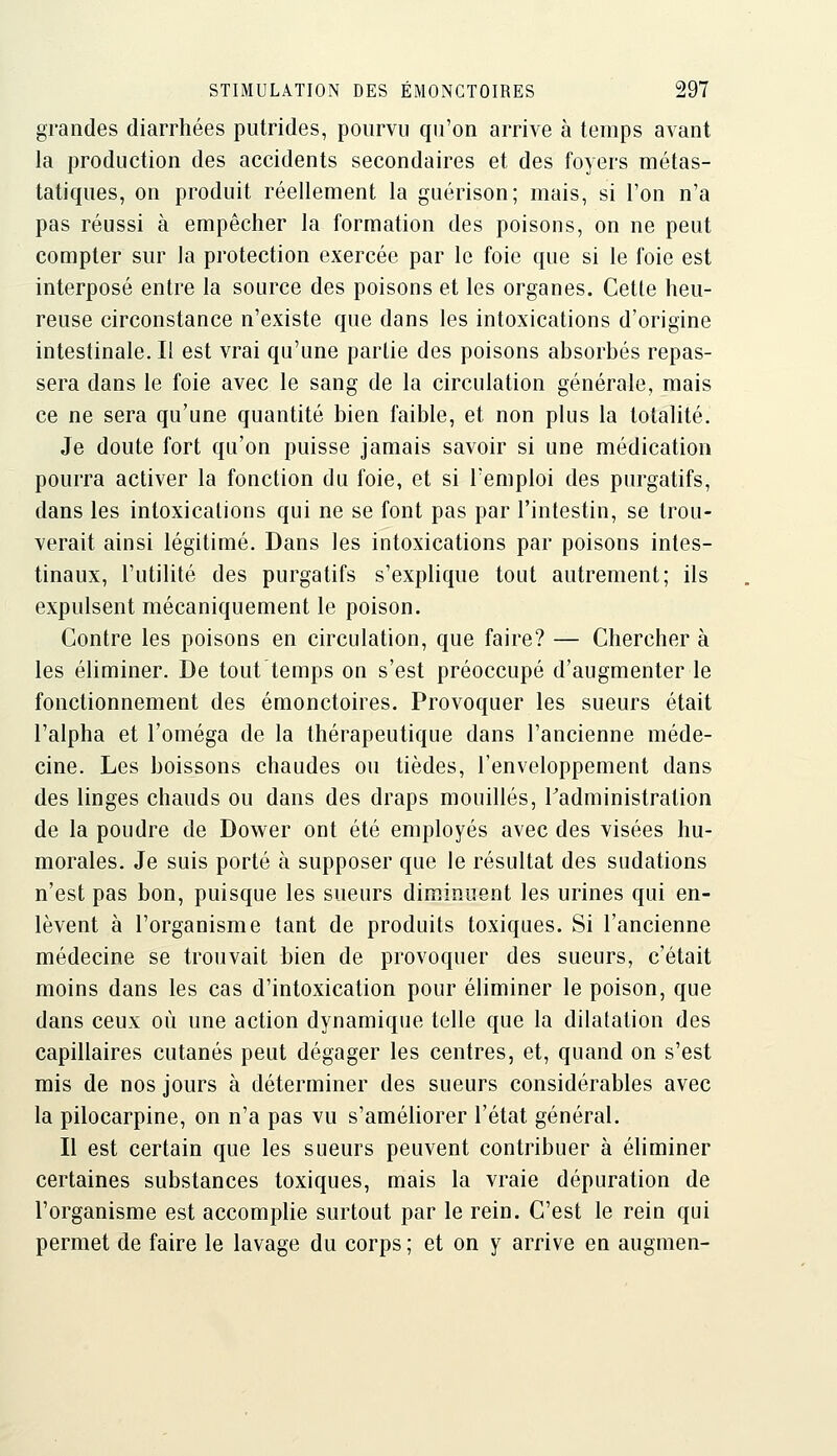grandes diarrhées putrides, pourvu qu'on arrive à temps avant la production des accidents secondaires et des foyers métas- tatiques, on produit réellement la guérison; mais, si l'on n'a pas réussi à empêcher la formation des poisons, on ne peut compter sur la protection exercée par le foie que si le foie est interposé entre la source des poisons et les organes. Cette heu- reuse circonstance n'existe que dans les intoxications d'origine intestinale. Il est vrai qu'une partie des poisons absorbés repas- sera dans le foie avec le sang de la circulation générale, mais ce ne sera qu'une quantité bien faible, et non plus la totalité. Je doute fort qu'on puisse jamais savoir si une médication pourra activer la fonction du foie, et si l'emploi des purgatifs, dans les intoxications qui ne se font pas par l'intestin, se trou- verait ainsi légitimé. Dans les intoxications par poisons intes- tinaux, l'utilité des purgatifs s'explique tout autrement; ils expulsent mécaniquement le poison. Contre les poisons en circulation, que faire? — Chercher à les éliminer. De tout temps on s'est préoccupé d'augmenter le fonctionnement des émonctoires. Provoquer les sueurs était l'alpha et l'oméga de la thérapeutique dans l'ancienne méde- cine. Les boissons chaudes ou tièdes, l'enveloppement dans des linges chauds ou dans des draps mouillés, Tadministration de la poudre de Dov^^er ont été employés avec des visées hu- morales. Je suis porté à supposer que le résultat des sudations n'est pas bon, puisque les sueurs diminuent les urines qui en- lèvent à l'organisme tant de produits toxiques. Si l'ancienne médecine se trouvait bien de provoquer des sueurs, c'était moins dans les cas d'intoxication pour éliminer le poison, que dans ceux où une action dynamique telle que la dilatation des capillaires cutanés peut dégager les centres, et, quand on s'est mis de nos jours à déterminer des sueurs considérables avec la pilocarpine, on n'a pas vu s'améliorer l'état général. Il est certain que les sueurs peuvent contribuer à éliminer certaines substances toxiques, mais la vraie dépuration de l'organisme est accomplie surtout par le rein. C'est le rein qui permet de faire le lavage du corps; et on y arrive en augmen-