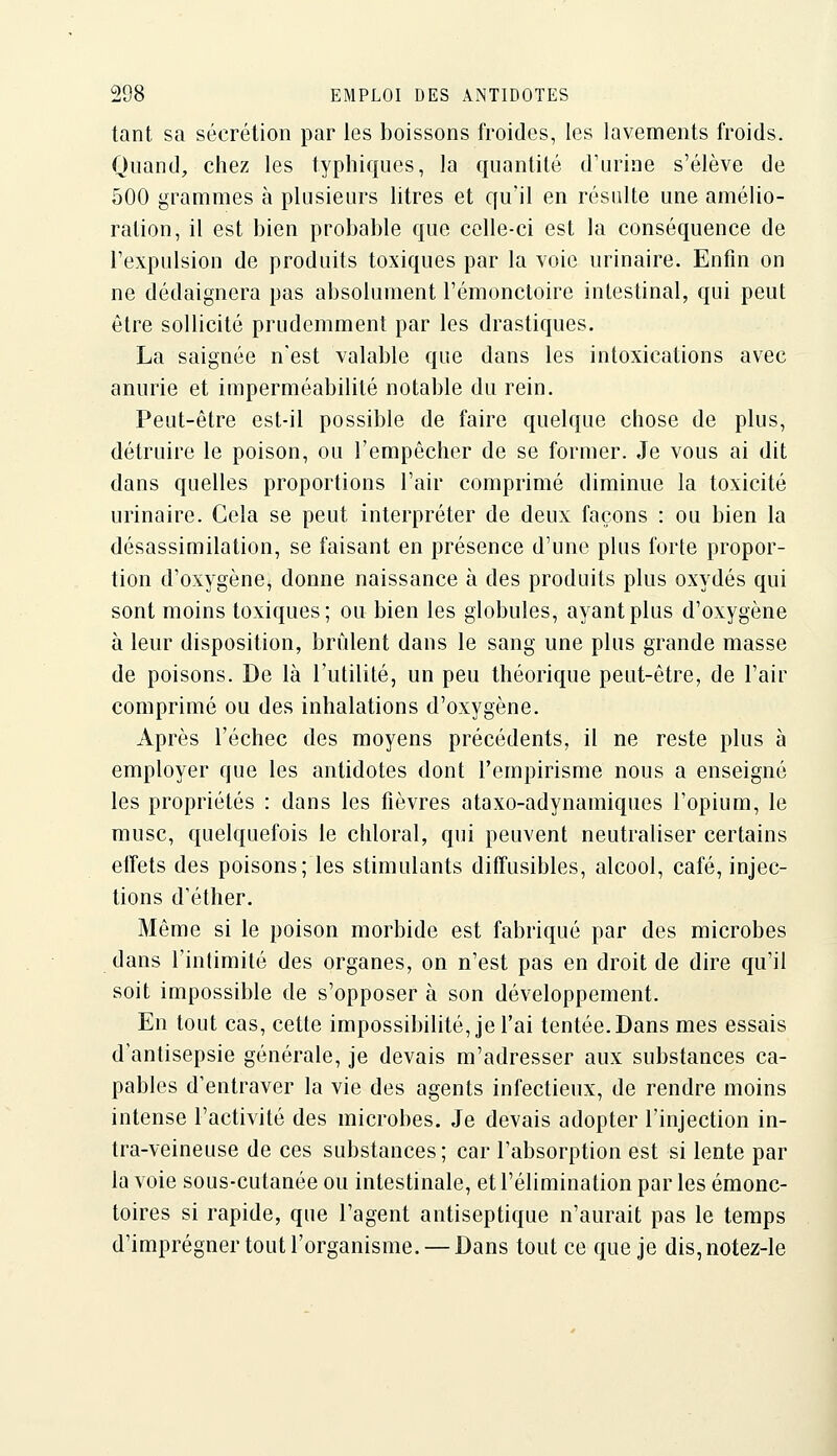 tant sa sécrétion par les boissons froides, les lavements froids. Quand, chez les typhiqucs, la quantité d'urine s'élève de 500 grammes à plusieurs litres et Cfu'il en résulte une amélio- ration, il est bien probable que celle-ci est la conséquence de l'expulsion de produits toxiques par la voie urinaire. Enfin on ne dédaignera pas absolument l'émonctoire intestinal, qui peut être sollicité prudemment par les drastiques. La saignée n'est valable que dans les intoxications avec anurie et imperméabilité notable du rein. Peut-être est-il possible de faire quelque chose de plus, détruire le poison, ou l'empêcher de se former. Je vous ai dit dans quelles proportions l'air comprimé diminue la toxicité urinaire. Cela se peut interpréter de deux façons : ou bien la désassimilation, se faisant en présence d'une plus forte propor- tion d'oxygène, donne naissance à des produits plus oxydés qui sont moins toxiques; ou bien les globules, ayant plus d'oxygène à leur disposition, brûlent dans le sang une plus grande masse de poisons. De là l'utilité, un peu théorique peut-être, de l'air comprimé ou des inhalations d'oxygène. Après l'échec des moyens précédents, il ne reste plus à employer que les antidotes dont l'empirisme nous a enseigné les propriétés : dans les fièvres ataxo-adynamiques l'opium, le musc, quelquefois le chloral, qui peuvent neutraliser certains effets des poisons; les stimulants diffusibles, alcool, café, injec- tions d'éther. Même si le poison morbide est fabriqué par des microbes dans l'intimité des organes, on n'est pas en droit de dire qu'il soit impossible de s'opposer à son développement. En tout cas, cette impossibilité, je l'ai tentée. Dans mes essais d'antisepsie générale, je devais m'adresser aux substances ca- pables d'entraver la vie des agents infectieux, de rendre moins intense l'activité des microbes. Je devais adopter l'injection in- Ira-veineuse de ces substances; car l'absorption est si lente par la voie sous-cutanée ou intestinale, et l'élimination par les éraonc- toires si rapide, que l'agent antiseptique n'aurait pas le temps d'imprégner tout l'organisme. — Dans tout ce que je dis, notez-le