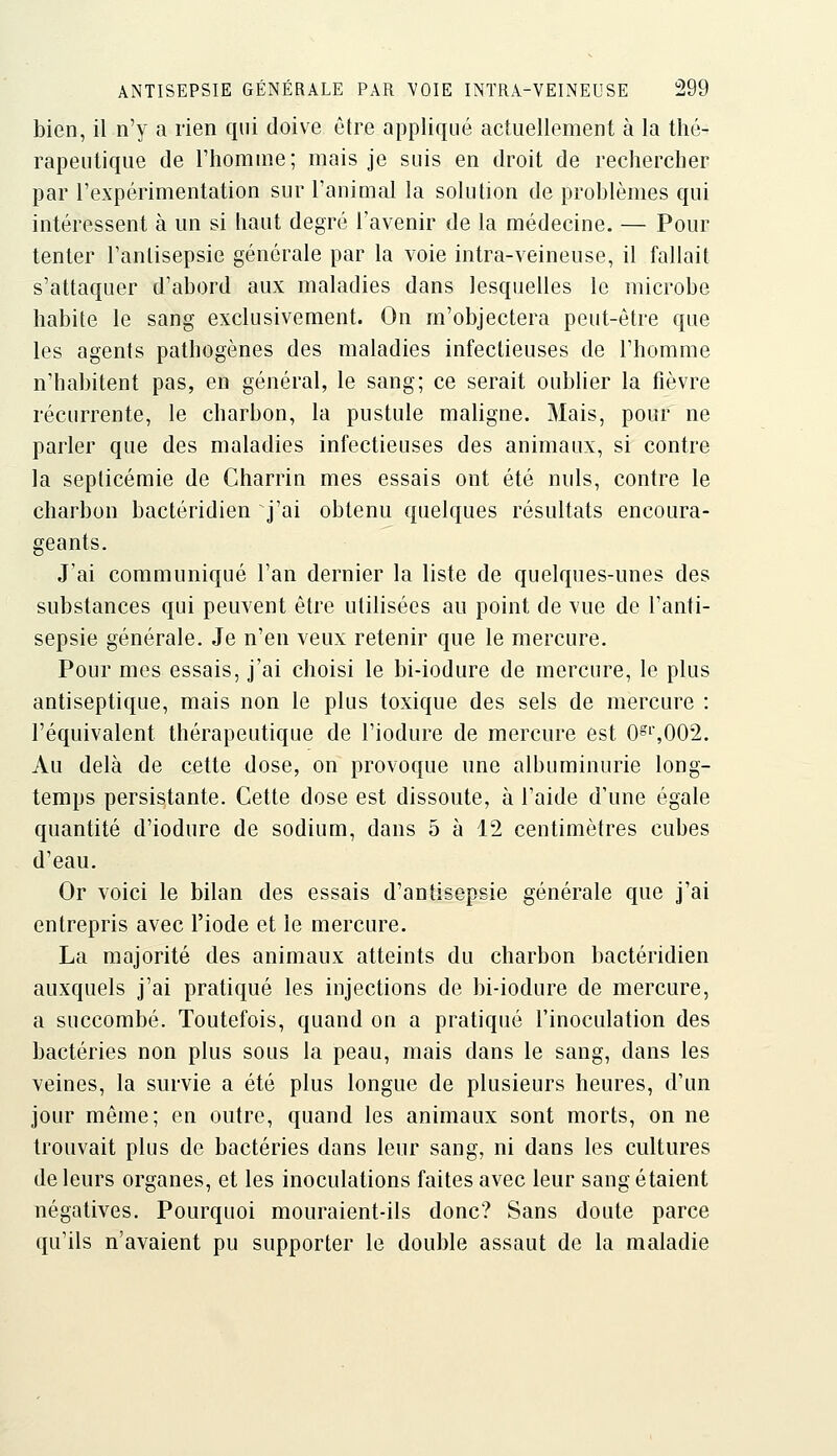 bien, il n'y a rien qui doive être appliqué actuellement à la thé- rapeutique de l'homme; mais je suis en droit de rechercher par l'expérimentation sur l'animal la solution de problèmes qui intéressent à un si haut degré l'avenir de la médecine. — Pour tenter l'antisepsie générale par la voie intra-veineuse, il fallait s'attaquer d'abord aux maladies dans lesquelles le microbe habite le sang exclusivement. On m'objectera peut-être que les agents pathogènes des maladies infectieuses de l'homme n'habitent pas, en général, le sang; ce serait oublier la fièvre récurrente, le charbon, la pustule maligne. Mais, pour ne parler que des maladies infectieuses des animaux, si contre la septicémie de Charrin mes essais ont été nuls, contre le charbon bactéridien j'ai obtenu quelques résultats encoura- geants. J'ai communiqué l'an dernier la liste de quelques-unes des substances qui peuvent être utilisées au point de vue de l'anti- sepsie générale. Je n'en veux retenir que le mercure. Pour mes essais, j'ai choisi le bi-iodure de mercure, le plus antiseptique, mais non le plus toxique des sels de mercure : l'équivalent thérapeutique de l'iodure de mercure est 0^^002. Au delà de cette dose, on provoque une albuminurie long- temps persistante. Cette dose est dissoute, à l'aide d'une égale quantité d'iodure de sodium, dans 5 à 12 centimètres cubes d'eau. Or voici le bilan des essais d'antisepsie générale que j'ai entrepris avec l'iode et le mercure. La majorité des animaux atteints du charbon bactéridien auxquels j'ai pratiqué les injections de bi-iodure de mercure, a succombé. Toutefois, quand on a pratiqué l'inoculation des bactéries non plus sous la peau, mais dans le sang, dans les veines, la survie a été plus longue de plusieurs heures, d'un jour même; en outre, quand les animaux sont morts, on ne trouvait plus de bactéries dans leur sang, ni dans les cultures de leurs organes, et les inoculations faites avec leur sang étaient négatives. Pourquoi mouraient-ils donc? Sans doute parce qu'ils n'avaient pu supporter le double assaut de la maladie