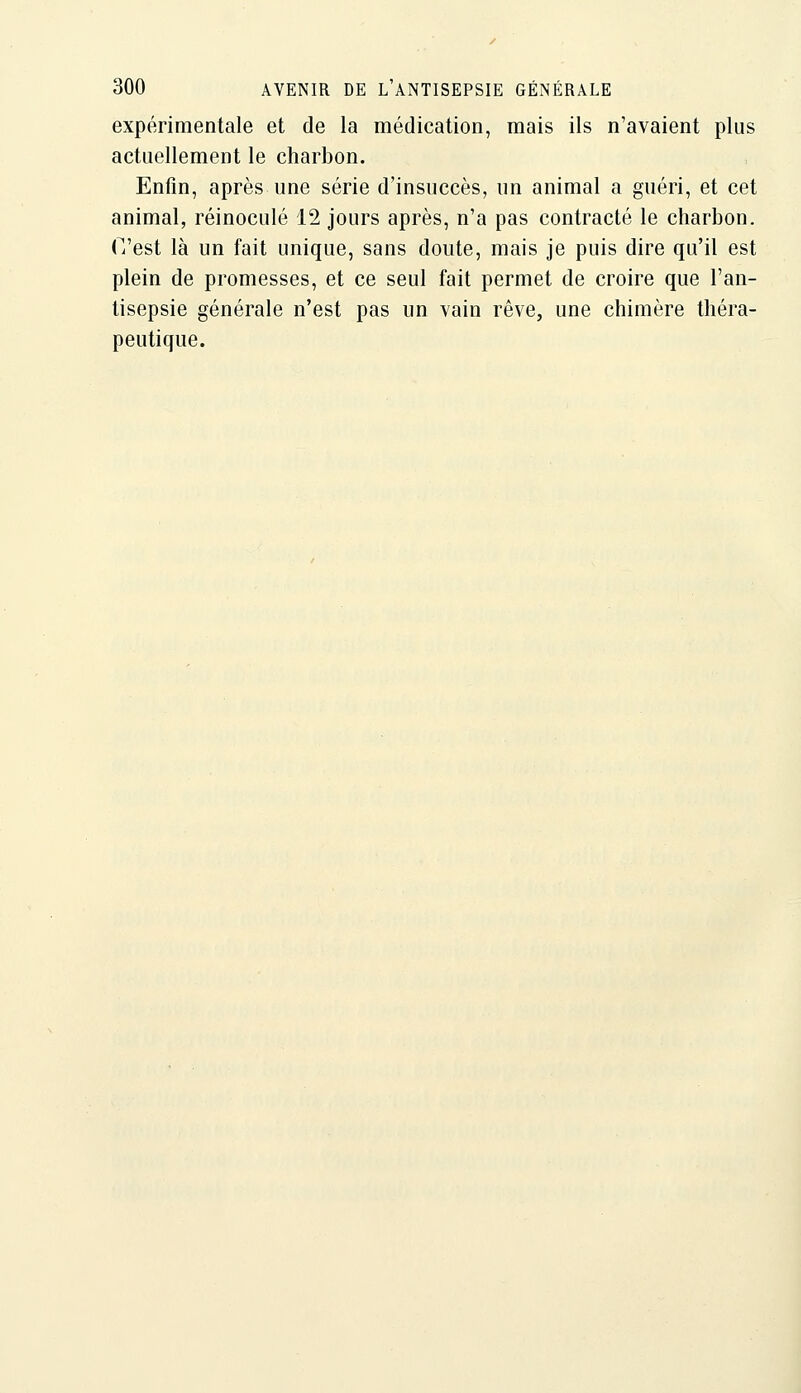 expérimentale et de la médication, mais ils n'avaient plus actuellement le charbon. Enfin, après une série d'insuccès, un animal a guéri, et cet animal, réinoculé 12 jours après, n'a pas contracté le charbon. Ti'est là un fait unique, sans doute, mais je puis dire qu'il est plein de promesses, et ce seul fait permet de croire que l'an- tisepsie générale n'est pas un vain rêve, une chimère théra- peutique.