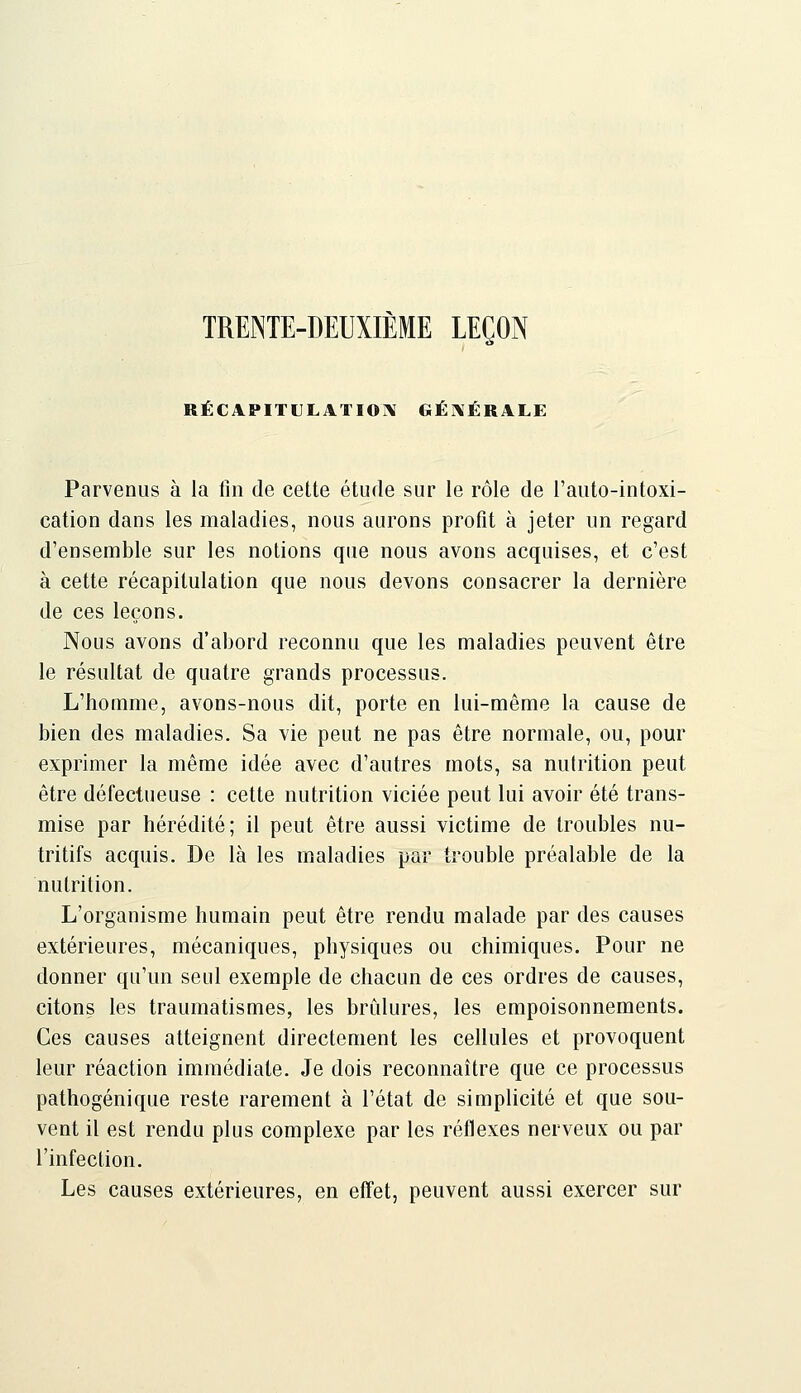 TRENTE-DEUXIÈME LEÇON RÈCAPITLLATIOÎV GÉNÉRALE Parvenus à la fin de cette étude sur le rôle de l'auto-intoxi- cation dans les maladies, nous aurons profit à jeter un regard d'ensemble sur les notions que nous avons acquises, et c'est à cette récapitulation que nous devons consacrer la dernière de ces leçons. Nous avons d'abord reconnu que les maladies peuvent être le résultat de quatre grands processus. L'homme, avons-nous dit, porte en lui-même la cause de bien des maladies. Sa vie peut ne pas être normale, ou, pour exprimer la même idée avec d'autres mots, sa nutrition peut être défectueuse : cette nutrition viciée peut lui avoir été trans- mise par hérédité; il peut être aussi victime de troubles nu- tritifs acquis. De là les maladies par trouble préalable de la nutrition. L'organisme humain peut être rendu malade par des causes extérieures, mécaniques, physiques ou chimiques. Pour ne donner qu'un seul exemple de chacun de ces ordres de causes, citons les traumatismes, les brûlures, les empoisonnements. Ces causes atteignent directement les cellules et provoquent leur réaction immédiate. Je dois reconnaître que ce processus pathogénique reste rarement à l'état de simplicité et que sou- vent il est rendu plus complexe par les réflexes nerveux ou par l'infection. Les causes extérieures, en elTet, peuvent aussi exercer sur