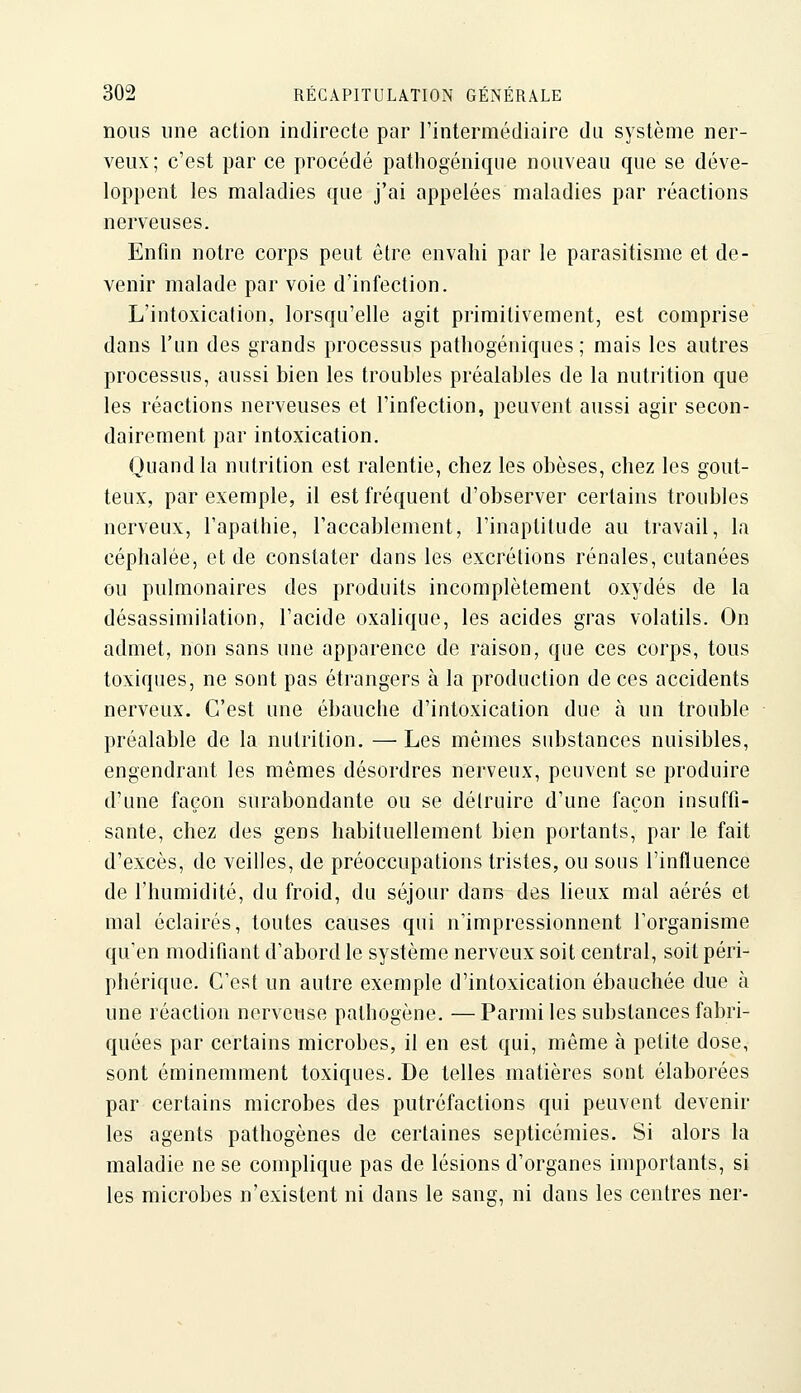 nous une action indirecte par l'intermédiaire du système ner- veux; c'est par ce procédé pathogéniqiie nouveau que se déve- loppent les maladies que j'ai appelées maladies par réactions nerveuses. Enfin notre corps peut être envahi par le parasitisme et de- venir malade par voie d'infection. L'intoxication, lorsqu'elle agit primitivement, est comprise dans l'un des grands processus patliogéniques ; mais les autres processus, aussi bien les troubles préalables de la nutrition que les réactions nerveuses et l'infection, peuvent aussi agir secon- dairement par intoxication. Quand la nutrition est ralentie, chez les obèses, chez les gout- teux, par exemple, il est fréquent d'observer certains troubles nerveux, l'apathie, l'accablement, l'inaptitude au travail, la céphalée, et de constater dans les excrétions rénales, cutanées ou pulmonaires des produits incomplètement oxydés de la désassimilation, l'acide oxalique, les acides gras volatils. On admet, non sans une apparence de raison, que ces corps, tous toxiques, ne sont pas étrangers à la production de ces accidents nerveux. C'est une ébauche d'intoxication due à un trouble préalable de la nutrition. — Les mêmes substances nuisibles, engendrant les mêmes désordres nerveux, peuvent se produire d'une façon surabondante ou se détruire d'une façon insuffi- sante, chez des gens habituellement bien portants, par le fait d'excès, de veilles, de préoccupations tristes, ou sous l'influence de l'humidité, du froid, du séjour dans des lieux mal aérés et mal éclairés, toutes causes qui n'impressionnent l'organisme qu'en modifiant d'abord le système nerveux soit central, soit péri- phérique. C'est un autre exemple d'intoxication ébauchée due à une réaction nerveuse pathogène. —Parmi les substances fabri- quées par certains microbes, il en est qui, même à petite dose, sont éminemment toxiques. De telles matières sont élaborées par certains microbes des putréfactions qui peuvent devenir les agents pathogènes de certaines septicémies. Si alors la maladie ne se complique pas de lésions d'organes importants, si les microbes n'existent ni dans le sang, ni dans les centres ner-