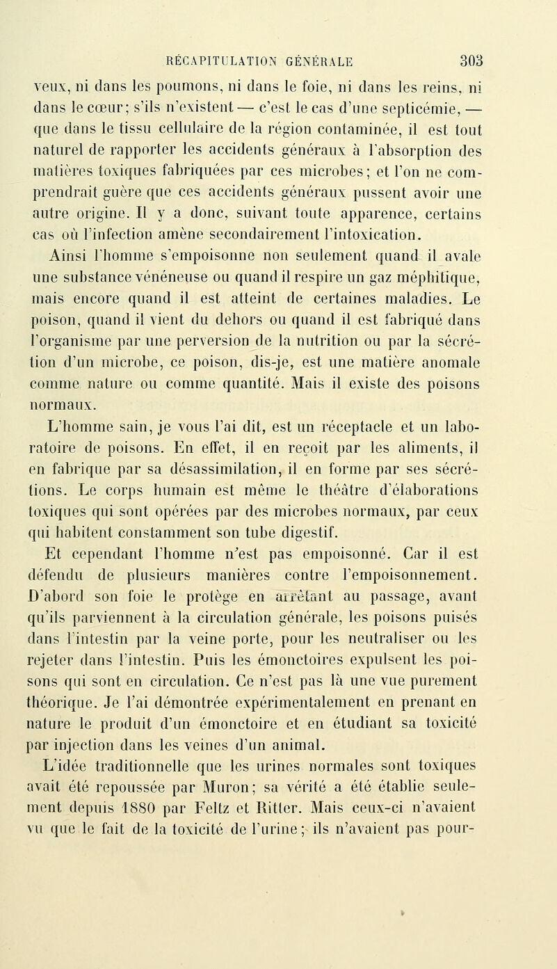 veux, ni dans les poumons, ni dans le foie, ni dans les reins, ni dans le cœur; s'ils n'existent— c'est le cas d'une septicémie, — que dans le tissu cellulaire de la région contaminée, il est tout naturel de rapporter les accidents généraux à l'absorption des matières toxiques fabriquées par ces microbes; et l'on ne com- prendrait guère que ces accidents généraux pussent avoir une autre origine. Il y a donc, suivant toute apparence, certains cas où l'infection amène secondairement l'intoxication. Ainsi l'homme s'empoisonne non seulement quand il avale une substance vénéneuse ou quand il respire un gaz méphitique, mais encore quand il est atteint de certaines maladies. Le poison, quand il vient du dehors ou quand il est fabriqué dans l'organisme par une perversion de la nutrition ou par la sécré- tion d'un microbe, ce poison, dis-je, est une matière anomale comme nature ou comme quantité. Mais il existe des poisons normaux. L'homme sain, je vous l'ai dit, est un réceptacle et un labo- ratoire de poisons. En effet, il en reçoit par les aliments, il en fabrique par sa désassimilation, il en forme par ses sécré- tions. Le corps humain est même le théâtre d'élaborations toxiques qui sont opérées par des microbes normaux, par ceux qui habitent constamment son tube digestif. Et cependant l'homme n'est pas empoisonné. Car il est défendu de plusieurs manières contre l'empoisonnement. D'abord son foie le protège en airétant au passage, avant qu'ils parviennent à la circulation générale, les poisons puisés dans l'intestin par la veine porte, pour les neutraliser ou les rejeter dans l'intestin. Puis les émonctoires expulsent les poi- sons qui sont en circulation. Ce n'est pas là une vue purement théorique. Je l'ai démontrée expérimentalement en prenant en nature le produit d'un émonctoire et en étudiant sa toxicité par injection dans les veines d'un animal. L'idée traditionnelle que les urines normales sont toxiques avait été repoussée par Muron; sa vérité a été établie seule- ment depuis 1880 par Feltz et Ritter. Mais ceux-ci n'avaient vu que le fait de la toxicité de l'urine; ils n'avaient pas pour-