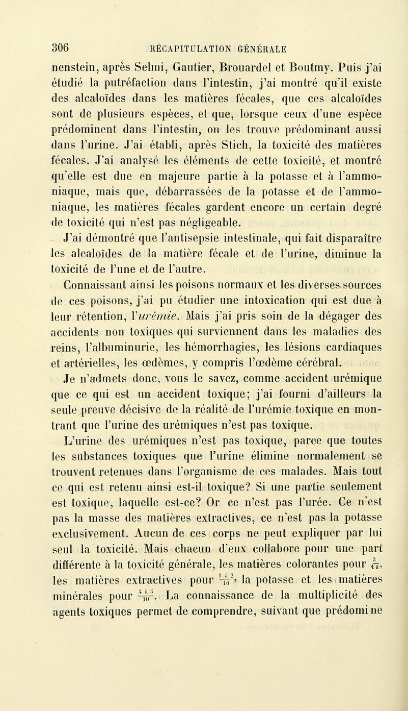 nenstein, après Selmi, Gautier, Brouardel et Boutmy. Puis j'ai étudié la putréfaction dans l'intestin, j'ai montré qu'il existe des alcaloïdes dans les matières fécales, que ces alcaloïdes sont de plusieurs espèces, et que, lorsque ceux d'une espèce prédominent dans l'intestin, on les trouve prédominant aussi dans l'urine. J'ai établi, après Stich, la toxicité des matières fécales. J'ai analysé les éléments de cette toxicité, et montré qu'elle est due en majeure partie à la potasse et à l'ammo- niaque, mais que, débarrassées de la potasse et de l'ammo- niaque, les matières fécales gardent encore un certain degré de toxicité qui n'est pas négligeable. J'ai démontré que l'antisepsie intestinale, qui fait disparaître les alcaloïdes de la matière fécale et de l'urine, diminue la toxicité de l'une et de l'autre. Connaissant ainsi les poisons normaux et les diverses sources de ces poisons, j'ai pu étudier une intoxication qui est due à leur rétention, Vurémie. Mais j'ai pris soin de la dégager des accidents non toxiques qui surviennent dans les maladies des reins, l'albuminurie, les hémorrhagies, les lésions cardiaques et artérielles, les œdèmes, y compris l'œdème cérébral. Je n'admets donc, vous le savez, comme accident urémique que ce qui est un accident toxique; j'ai fourni d'ailleurs la seule preuve décisive de la réalité de l'urémie toxique en mon- trant que l'urine des urémiques n'est pas toxique. L'urine des urémiques n'est pas toxique, parce que toutes les substances toxiques que l'urine élimine normalement se trouvent retenues dans l'organisme de ces malades. Mais tout ce qui est retenu ainsi est-il toxique? Si une partie seulement est toxique, laquelle est-ce? Or ce n'est pas l'urée. Ce n'est pas la masse des matières extractives, ce n'est pas la potasse exclusivement. Aucun de ces corps ne peut expliquer par lui seul la toxicité. Mais chacun d'eux collabore pour une part différente à la toxicité générale, les matières colorantes pour a, les matières extractives pour 4r' la potasse et les.matières minérales pour ^. La connaissance de la multiplicité des agents toxiques permet de comprendre, suivant que prédomi ne