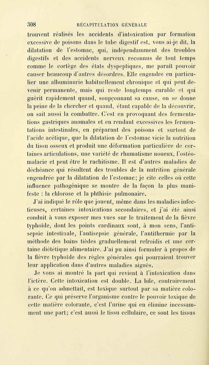 trouvent réalisés les accidents d'intoxication par formation excessive de poisons dans le tube digestif est, vous ai-je dit, la dilatation de l'estomac, qui, indépendamment des troubles digestifs et des accidents nerveux reconnus de tout temps comme le cortège des états dyspeptiques, me paraît pouvoir causer beaucoup d'autres désordres. Elle engendre en particu- lier une albuminurie habituellement chronique et qui peut de- venir permanente, mais qui reste longtemps curable et qui guérit rapidement quand, soupçonnant sa cause, on se donne la peine de la chercher et quand, étant capable de la découvrir, on sait aussi la combattre. C'est en provoquant des fermenta- tions gastriques anomales et en rendant excessives les fermen- tations intestinales, en préparant des poisons et surtout de l'acide acétique, que la dilatation de l'estomac vicie la nutrition du tissu osseux et produit une déformation particulière de cer- taines articulations, une variété de rhumatisme noueux, l'ostéo- malacie et peut être le rachitisme. Il est d'autres maladies de déchéance qui résultent des troubles de la nutrition générale engendrée par la dilatation de l'estomac; je cite celles où cette influence pathogénique se montre de la façon la plus mani- feste : la chlorose et la phthisie pulmonaire. J'ai indiqué le rôle que jouent, même dans les maladies infec- tieuses, certaines intoxications secondaires, et j'ai été ainsi conduit à vous exposer mes vues sur le traitement de la fièvre typhoïde, dont les points cardinaux sont, à mon sens, l'anti- sepsie intestinale, l'antisepsie générale, l'antithermie par la méthode des bains tièdes graduellement refroidis et une cer- taine diététique alimentaire. J'ai pu ainsi formuler à propos de la fièvre typhoïde des règles générales qui pourraient trouver leur application dans d'autres maladies aiguës. Je vous ai montré la part qui revient à l'intoxication dans l'ictère. Cette intoxication est double. La bile, contrairement à ce qu'on admettait, est toxique surtout par sa matière colo- rante. Ce qui préserve l'organisme contre le pouvoir toxique de cette matière colorante, c'est l'urine qui en élimine incessam- ment une part; c'est aussi le tissu cellulaire, ce sont les tissus
