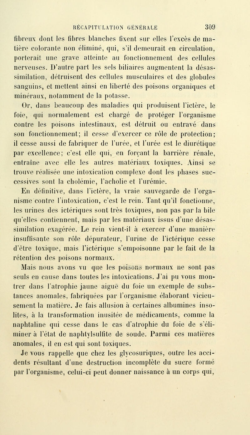 fibreux dont les fibres blanches fixent sur elles l'excès de ma- tière colorante non éliminé, qui, s'il demeurait en circulation, porterait une grave atteinte au fonctionnement des cellules nerveuses. D'autre part les sels biliaires augmentent la désas- similation, détruisent des cellules musculaires et des globules sanguins, et mettent ainsi en liberté des poisons organiques et minéraux, notamment de la potasse. Or, dans beaucoup des maladies qui produisent l'ictère, le foie, qui normalement est chargé de protéger l'organisme contre les poisons intestinaux, est détruit ou entravé dans son fonctionnement; il cesse d'exercer ce rôle de protection; il cesse aussi de fabriquer de l'urée, et l'urée est le diurétique par excellence; c'est elle qui, en forçant la barrière rénale, entraîne avec elle les autres matériaux toxiques. Ainsi se trouve réalisée une intoxication complexe dont les phases suc- cessives sont la cholémie, l'acholie et l'urémie. En définitive, dans l'ictère, la vraie sauvegarde de l'orga- nisme contre l'intoxication, c'est le rein. Tant qu'il fonctionne, les urines des ictériques sont très toxiques, non pas par la bile qu'elles contiennent, mais par les matériaux issus d'une désas- similation exagérée. Le rein vient-il à exercer d'une manière insuffisante son rôle dépurateur, l'urine de l'ictérique cesse d'être toxique, mais l'ictérique s'empoisonne par le fait de la rétention des poisons normaux. Mais nous avons vu que les poisons normaux ne sont pas seuls en cause dans toutes les intoxications. J'ai pu vous mon- trer dans l'atrophie jaune aiguë du foie un exemple de subs- tances anomales, fabriquées par l'organisme élaborant vicieu- sement la matière. Je fais allusion à certaines albumines inso- lites, à la transformation inusitée de médicaments, comme la naphtaline qui cesse dans le cas d'atrophie du foie de s'éli- miner à l'état de naphtylsulfite de soude. Parmi ces matières anomales, il en est qui sont toxiques. Je vous rappelle que chez les glycosuriques, outre les acci- dents résultant d'une destruction incomplète du sucre formé par l'organisme, celui-ci peut donner naissance à un corps qui,