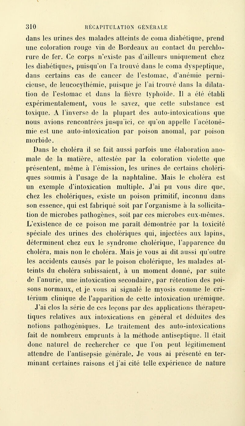 dans les urines des malades atteints de coma diabétique, prend une coloration rouge vin de Bordeaux au contact du perchlo- rure de fer. Ce corps n'existe pas d'ailleurs uniquement chez les diabétiques, puisqu'on Ta trouvé dans le coma dyspeptique, dans certains cas de cancer de l'estomac, d'anémie perni- cieuse, de leucocythémie, puisque je l'ai trouvé dans la dilata- tion de l'estomac et dans la fièvre typhoïde. Il a été établi expérimentalement, vous le savez, que cette substance est toxique. A l'inverse de la plupart des auto-intoxications que nous avions rencontrées jusqu'ici, ce qu'on appelle l'acétoné- mie est une auto-intoxication par poison anomal, par poison morbide. Dans le choléra il se fait aussi parfois une élaboration ano- male de la matière, attestée par la coloration violette que présentent, même à l'émission, les urines de certains choléri- ques soumis à l'usage de la naphtaline. Mais le choléra est un exemple d'intoxication multiple. J'ai pu vous dire que, chez les cholériques, existe un poison primitif, inconnu dans son essence, qui est fabriqué soit par l'organisme à la sollicita- tion de microbes pathogènes, soit par ces microbes eux-mêmes. L'existence de ce poison me paraît démontrée par la toxicité spéciale des urines des cholériques qui, injectées aux lapins, déterminent chez eux le syndrome cholérique, l'apparence du choléra, mais non le choléra. Mais je vous ai dit aussi qu'outre les accidents causés par le poison cholérique, les malades at- teints du choléra subissaient, à un moment donné, par suite de l'anurie, une intoxication secondaire, par rétention des poi- sons normaux, et je vous ai signalé le myosis comme le cri- térium clinique de l'apparition de cette intoxication urémique. J'ai clos la série de ces leçons par des applications thérapeu- tiques relatives aux intoxications en général et déduites des notions pathogéniques. Le traitement des auto-intoxications fait de nombreux emprunts à la méthode antiseptique. Il était donc naturel de rechercher ce que l'on peut légitimement attendre de l'antisepsie générale. Je vous ai présenté en ter- minant certaines raisons et j'ai cité telle expérience de nature