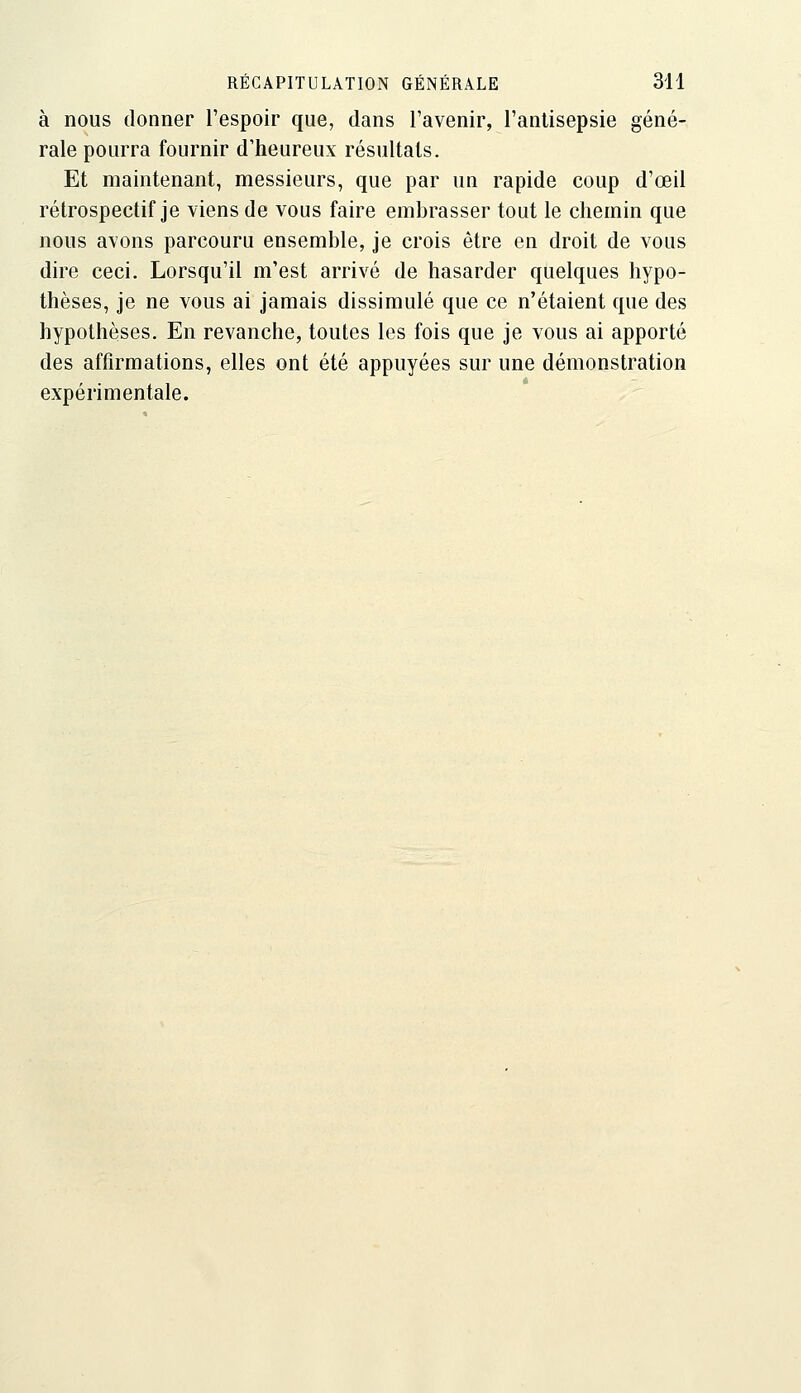 à nous donner l'espoir que, dans l'avenir, l'antisepsie géné- rale pourra fournir d'heureux résultais. Et maintenant, messieurs, que par un rapide coup d'œil rétrospectif je viens de vous faire embrasser tout le chemin que nous avons parcouru ensemble, je crois être en droit de vous dire ceci. Lorsqu'il m'est arrivé de hasarder quelques hypo- thèses, je ne vous ai jamais dissimulé que ce n'étaient que des hypothèses. En revanche, toutes les fois que je vous ai apporté des affirmations, elles ont été appuyées sur une démonstration expérimentale.