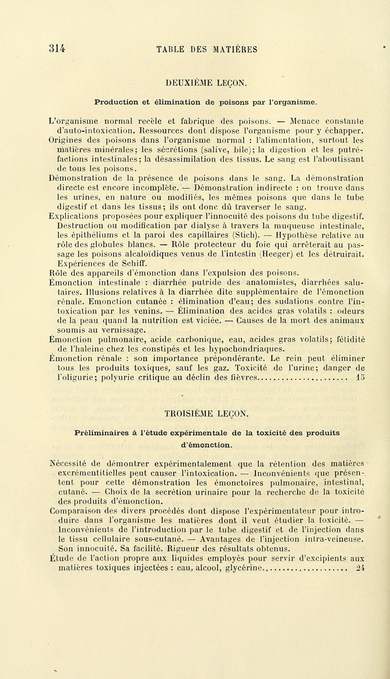 DEUXIÈME LEÇON. Production et élimination de poisons par l'orgEuiisme. L'organisme normal recèle et fabrique des poisons. — Menace constante d'auto-intoxication. Ressources dont dispose l'organisme pour y échapper. Origines des poisons dans l'organisme normal : l'alimentation, surtout les matières minérales; les sécrétions (salive, bile); la digestion et les putré- factions intestinales; la désassimilation des tissus. Le sang est l'aboutissant de tous les poisons. Démonstration de la présence de poisons dans le sang. La démonstration directe est encore incomplète. — Démonstration indirecte : on trouve dans les urines, en nature ou modifiés, les mêmes poisons que dans le tube digestif et dans les tissus; ils ont donc dû traverser le sang. Explications proposées pour expliquer l'innocuité des poisons du tube digestif. Destruction ou modification par dialyse à travers la muqueuse intestinale, les épithéliums et la paroi des capillaires (Sticli). — flypothèse relative au rôle des globules blancs. — Rôle protecteur du foie qui arrêterait au pas- sage les poisons alcaloïdiques venus de l'intestin (Heeger) et les détruirait. Expériences de Schifî. Rôle des appareils d'émonction dans l'expulsion des poisons. Émonction intestinale : diarrhée putride des anatomistes, diarrhées salu- taires. Illusions relatives à la diarrhée dite supplémentaire de l'émonction rénale. Emonction cutanée : élimination d'eau; des sudations contre l'in- toxication par les venins. — Élimination des acides gras volatils : odeurs de la peau quand la nutrition est viciée. — Causes de la mort des animaux soumis au vernissage. Émonction pulmonaire, acide carbonique, eau, acides gras volatils; fétidité de l'haleine chez les constipés et les hypochondriaques. Émonction rénale : son importance prépondérante. Le rein peut éliminer tous les produits toxiques, sauf les gaz. Toxicité de l'urine; danger de l'oligurie; polyurie critique au déclin des fièvres 13 TROISIEME LEÇON. Préliminaires à l'étude expérimentale de la toxicité des produits d'émonction. Nécessité de démontrer expérimentalement que la rétention des matières excrémentitielles peut causer l'intoxication. — Inconvénients que présen- tent pour cette démonstration les émonctoires pulmonaire, intestinal, cutané. — Choix de la sécrétion urinaire pour la recherche de la toxicité des produits d'émonction. Comparaison des divers procédés dont dispose l'expérimentateur pour intro- duire dans l'organisme les matières dont il veut étudier la toxicité. — Inconvénients de l'introduction par le tube digestif et de l'injection dans le tissu cellulaire sous-cutané. — Avantages de l'injection intra-veineuse. Son innocuité. Sa facilité. Rigueur des résultats obtenus. Étude de l'action propre aux liquides employés pour servir d'excipients aux matières toxiques injectées : eaU;, alcool, glycérine 24