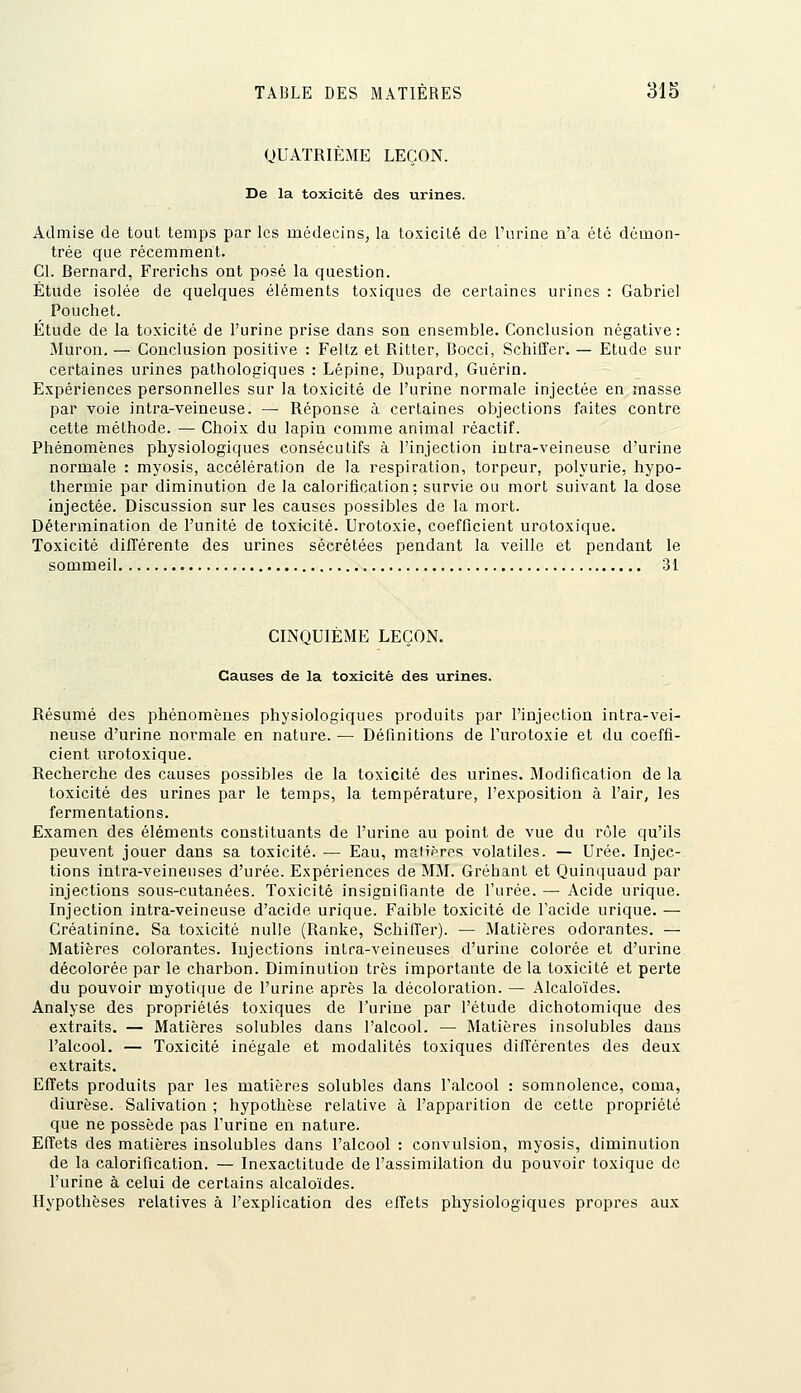 QUATRIÈME LEÇON. De la toxicité des urines. Admise de tout temps par les médecins, la to.xicilé de l'urine n'a été démon- trée que récemment. Cl. fiernard, Frerichs ont posé la question. Étude isolée de quelques éléments toxiques de certaines urines : Gabriel Pouchet. Étude de la toxicité de l'urine prise dans son ensemble. Conclusion négative: Muron, — Conclusion positive : Feltz et Rilter, Bocci, Schiffer. — Etude sur certaines urines pathologiques : Lépine, Dupard, Guérin. Expériences personnelles sur la toxicité de l'urine normale injectée en masse par voie intra-veineuse. — Réponse à certaines objections faites contre cette méthode. •— Choix du lapiu comme animal réactif. Phénomènes physiologiques consécutifs à l'injection intra-veineuse d'urine normale : myosis, accélération de la respiration, torpeur, polyurie, hypo- thermie par diminution de la calorification; survie ou mort suivant la dose injectée. Discussion sur les causes possibles de la mort. Détermination de l'unité de toxicité. Urotoxie, coefficient urotoxique. Toxicité différente des urines sécrétées pendant la veille et pendant le sommeil 31 CINQUIÈME LEÇON. Causes de la toxicité des urines. Résumé des phénomènes physiologiques produits par l'injection intra-vei- neuse d'urine normale en nature. — Définitions de l'urotoxie et du coeffi- cient urotoxique. Recherche des causes possibles de la toxicité des urines. Modification de la toxicité des urines par le temps, la température, l'exposition à l'air, les fermentations. Examen des éléments constituants de l'urine au point de vue du rôle qu'ils peuvent jouer dans sa toxicité. — Eau, malipres volatiles. — Urée. Injec- tions intra-veineuses d'urée. Expériences de MM. Gréhant et Quinquaud par injections sous-cutanées. Toxicité insignifiante de l'urée. — Acide urique. Injection intra-veineuse d'acide urique. Faible toxicité de l'acide urique. — Créatinine. Sa toxicité nulle (Ranke, Schiffer). — Matières odorantes. — Matières colorantes. Injections intra-veineuses d'urine colorée et d'urine décolorée par le charbon. Diminution très importante de la toxicité et perte du pouvoir myotique de l'urine après la décoloration. — Alcaloïdes. Analyse des propriétés toxiques de l'urine par l'étude dichotomique des extraits. — Matières solubles dans l'alcool. — Matières insolubles dans l'alcool. — To.xicité inégale et modalités toxiques différentes des deux extraits. Effets produits par les matières solubles dans l'alcool : somnolence, coma, diurèse. Salivation ; hypothèse relative à l'apparition de cette propriété que ne possède pas l'urine en nature. Effets des matières insolubles dans l'alcool : convulsion, myosis, diminution de la calorification, — Inexactitude de l'assimilation du pouvoir toxique de l'urine à celui de certains alcaloïdes. Hypothèses relatives à l'explication des effets physiologiques propres aux