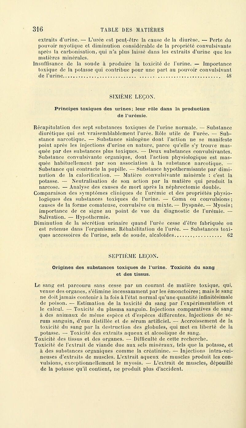 extraits d'urine. — L'urée est peut-être la cause de la diurèse. — Perte du pouvoir myotique et diminution considérable de la propriété convulsivante après la carbonisation, qui n'a plus laissé dans les extraits d'urine que les matières minérales. Insuffisance de la soude à produire la toxicité de l'urine. — Importance toxique de la potasse qui contribue pour une part au pouvoir convulsivant de l'urine 48 SIXIÈME LEÇON. Principes toxiques des urines; leur rôle dans la production de l'urémie. Récapitulation des sept substances toxiques de l'urine normale. — Substance diurétique qui est vraisemblablement l'urée. Rôle utile de l'urée. — Sub- stance narcotique. — Substance sialogène dont l'action ne se manifeste point après les injections d'urine en nature, parce qu'elle s'y trouve mas- quée par des substances plus toxiques. — Deux substances convulsivantes. Substance convulsivante organique, dont l'action physiologique est mas- quée habituellement par son association à la substance narcotique. — Substance qui contracte la pupille. — Substance hypothermisante par dimi- nution de la calorification. — Matière convulsivante minérale : c'est la potasse. — Neutralisation de son action par la matière qui produit la narcose. — Analyse des causes de mort après la néphrectomie double. Comparaison des symptômes cliniques de l'urémie et des propriétés physio- logiques des substances toxiques de l'urine. — Coma ou convulsions; causes de la forme comateuse, convulsive ou mixte.— Dyspnée. — Myosis; importance de ce signe au point de vue du diagnostic de l'urémie. — Salivation. — Hypothermie. Diminution de la sécrétion urinaire quand l'urée cesse d'être fabriquée ou est retenue dans l'organisme. Réhabilitation de l'urée. — Substances toxi- ques accessoires de l'urine, sels de soude, alcaloïdes 62 SEPTIÈME LEÇON. Origines des substances toxiques de l'urine. Toxicité du sang et des tissus. Le sang est parcouru sans cesse par un courant de matière toxique, qui, venue des organes, s'élimine incessamment par les émonctoires; mais le sang ne doit jamais contenir à la fois à l'état normal qu'une quantité infinitésimale de poison. — Estimation de la toxicité du sang par l'expérimentation et le calcul. — Toxicité du plasma sanguin. Injections comparatives de sang à des animaux de même espèce et d'espèces différentes. Injections de sé- rum sanguin, d'eau distillée et de sérum artificiel. — Accroissement de la toxicité du sang par la destruction des globules, qui met en liberté de la potasse. — Toxicité des extraits aqueux et alcoolique de sang. Toxicité des tissus et des organes. — Difficulté de cette recherche. Toxicité de l'extrait de viande due aux sels minéraux, tels que la potasse, et à des substances organiques comme la créatinine. — Injections intra-vei- neuses d'extraits de muscles. L'extrait aqueux de muscles produit les con- vulsions, exceptionnellement le myosis. — L'extrait de muscles, dépouillé de la potasse qu'il contient, ne produit plus d'accident.