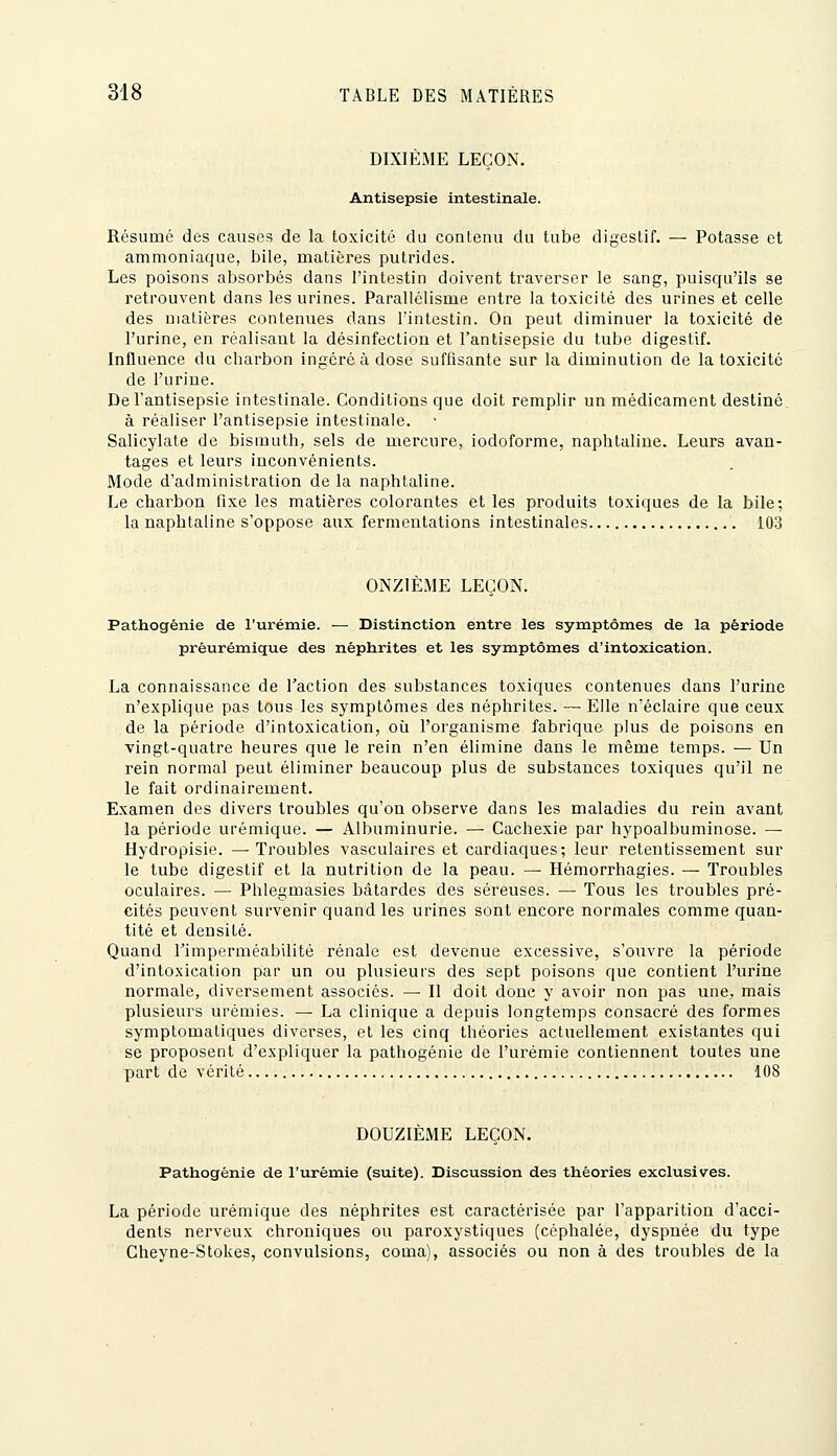 DIXIÈME LEÇON. Antisepsie intestinale. Résumé des causes de la toxicité du contenu du tube digestif. — Potasse et ammoniaque, bile, matières putrides. Les poisons absorbés dans l'intestin doivent traverser le sang, puisqu'ils se retrouvent dans les urines. Parallélisme entre la toxicité des urines et celle des matières contenues dans l'intestin. On peut diminuer la toxicité de l'urine, en réalisant la désinfection et l'antisepsie du tube digestif. Influence du charbon ingéré à dose suffisante sur la diminution de la toxicité de l'urine. De l'antisepsie intestinale. Conditions que doit remplir un médicament destiné à réaliser l'antisepsie intestinale. Salicylate de bismuth, sels de mercure, iodoforme, naphtaline. Leurs avan- tages et leurs inconvénients. Mode d'administration de la naphtaline. Le charbon fixe les matières colorantes et les produits toxiques de la bile; la naphtaline s'oppose aux fermentations intestinales 103 ONZIÈME LEÇON. Pathogênie de l'urémie. — Distinction entre les symptômes de la période préurémique des néphrites et les symptômes d'intoxication. La connaissance de l'action des substances toxiques contenues dans l'urine n'explique pas tous les symptômes des néphrites. — Elle n'éclaire que ceux de la période d'intoxication, où l'organisme fabrique plus de poisons en vingt-quatre heures que le rein n'en élimine dans le même temps. — Un rein normal peut éliminer beaucoup plus de substances toxiques qu'il ne le fait ordinairement. Examen des divers troubles qu'on observe dans les maladies du rein avant la période urémique. — Albuminurie. — Cachexie par hypoalbuminose. — Hydropisie. —Troubles vasculaires et cardiaques; leur retentissement sur le tube digestif et la nutrition de la peau. — Hémorrhagies. — Troubles oculaires. — Phlegmasies bâtardes des séreuses. — Tous les troubles pré- cités peuvent survenir quand les urines sont encore normales comme quan- tité et densité. Quand l'imperméabilité rénale est devenue excessive, s'ouvre la période d'intoxication par un ou plusieurs des sept poisons que contient l'urine normale, diversement associés. — Il doit donc y avoir non pas une, mais plusieurs urémies. — La clinique a depuis longtemps consacré des formes symptomatiques diverses, et les cinq théories actuellement existantes qui se proposent d'expliquer la pathogénie de l'urémie contiennent toutes une part de vérité 108 DOUZIÈME LEÇON. Pathogénie de l'urémie (suite). Discussion des théories exclusives. La période urémique des néphrites est caractérisée par l'apparition d'acci- dents nerveux chroniques ou paroxystiques (céphalée, dyspnée du type Cheyne-Stokes, convulsions, coma), associés ou non à des troubles de la