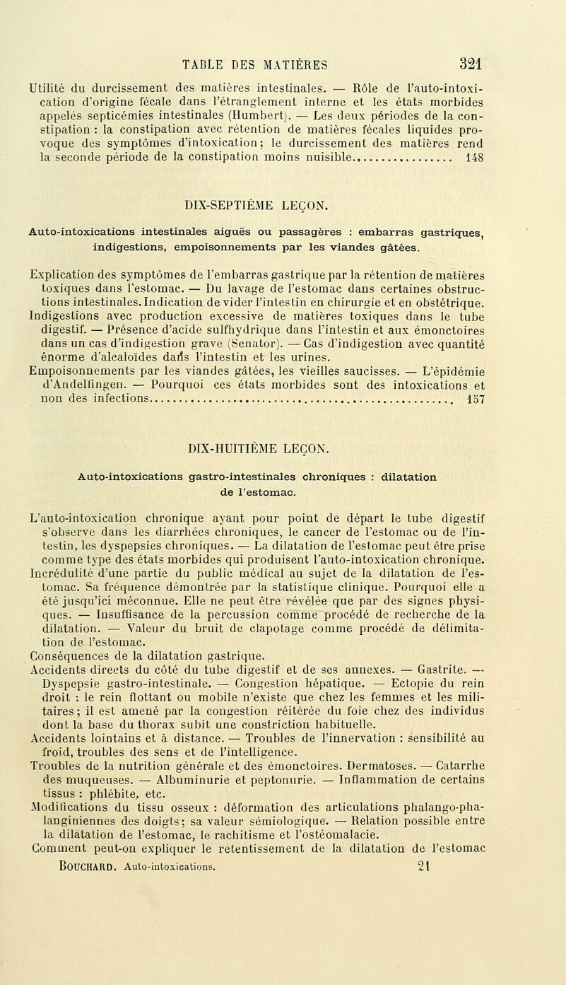 Utilité du durcissement des matières intestinales. — Rôle de l'auto-intoxi- cation d'origine fécale dans l'étranglement interne et les états morbides appelés septicémies intestinales (Humbert). — Les deux périodes de la con- stipation : la constipation avec rétention de matières fécales liquides pro- voque des symptômes d'intoxication; le durcissement des matières rend la seconde période de la constipation moins nuisible 148 DIX-SEPTIÉME LEÇON. Auto-intoxications intestinales aiguës ou passagères : embarras gastriques indigestions, empoisonnements par les viandes gâtées. Explication des symptômes de l'embarras gastrique par la rétention de matières toxiques dans l'estomac. — Du lavage de l'estomac dans certaines obstruc- tions intestinales.Indication dévider l'intestin en chirurgie et en obstétrique. Indigestions avec production excessive de matières toxiques dans le tube digestif. — Présence d'acide sulfhydrique dans l'intestin et aux émonctoires dans un cas d^indigestion grave (Senatoz*). — Cas d'indigestion avec quantité énorme d'alcaloïdes dails l'intestin et les urines. Empoisonnements par les viandes gâtées, les vieilles saucisses. — L'épidémie d'Andelfingen. — Pourquoi ces états morbides sont des intoxications et non des infections 137 DIX-HUITIÈME LEÇON. Auto-intoxications gastro-intestinales chroniques : dilatation de l'estomac. L'auto-intoxication chronique ayant pour point de départ le tube digestif s'observe dans les diarrhées chroniques, le cancer de l'estomac ou de l'in- testin, les dyspepsies chroniques. — La dilatation de l'estomac peut être prise comme type des états morbides qui produisent l'auto-intoxication chronique. Incrédulité d'une partie du public médical au sujet de la dilatation de l'es- tomac. Sa fréquence démontrée par la statistique clinique. Pourquoi elle a été jusqu'ici méconnue. Elle ne peut être révélée que par des signes physi- ques. — Insuffisance de la percussion comme procédé de recherche de la dilatation. — Valeur du bruit de clapotage comme procédé de délimita- tion de l'estomac. Conséquences de la dilatation gastrique. Accidents directs du côté du tube digestif et de ses annexes. — Gastrite. — Dyspepsie gastro-intestinale. — Congestion hépatique. — Ectopie du rein droit : le rein flottant ou mobile n'existe que chez les femmes et les mili- taires; il est amené par la congestion réitérée du foie chez des individus dont la base du thorax subit une constriction habituelle. Accidents lointains et à distance. — Troubles de l'innervation : sensibilité au froid, troubles des sens et de l'intelligence. Troubles de la nutrition générale et des émonctoires. Dermatoses. — Catarrhe des muqueuses. — Albuminurie et peptonurie. — Inflammation de certains tissus : phlébite, etc. Modifications du tissu osseux : déformation des articulations phalango-pha- langiniennes des doigts; sa valeur sémiologique. — Relation possible entre la dilatation de l'estomac, le rachitisme et l'ostéomalacie. Comment peut-on expliquer le retentissement de la dilatation de l'estomac Bouchard. Auto-intoxications. 21
