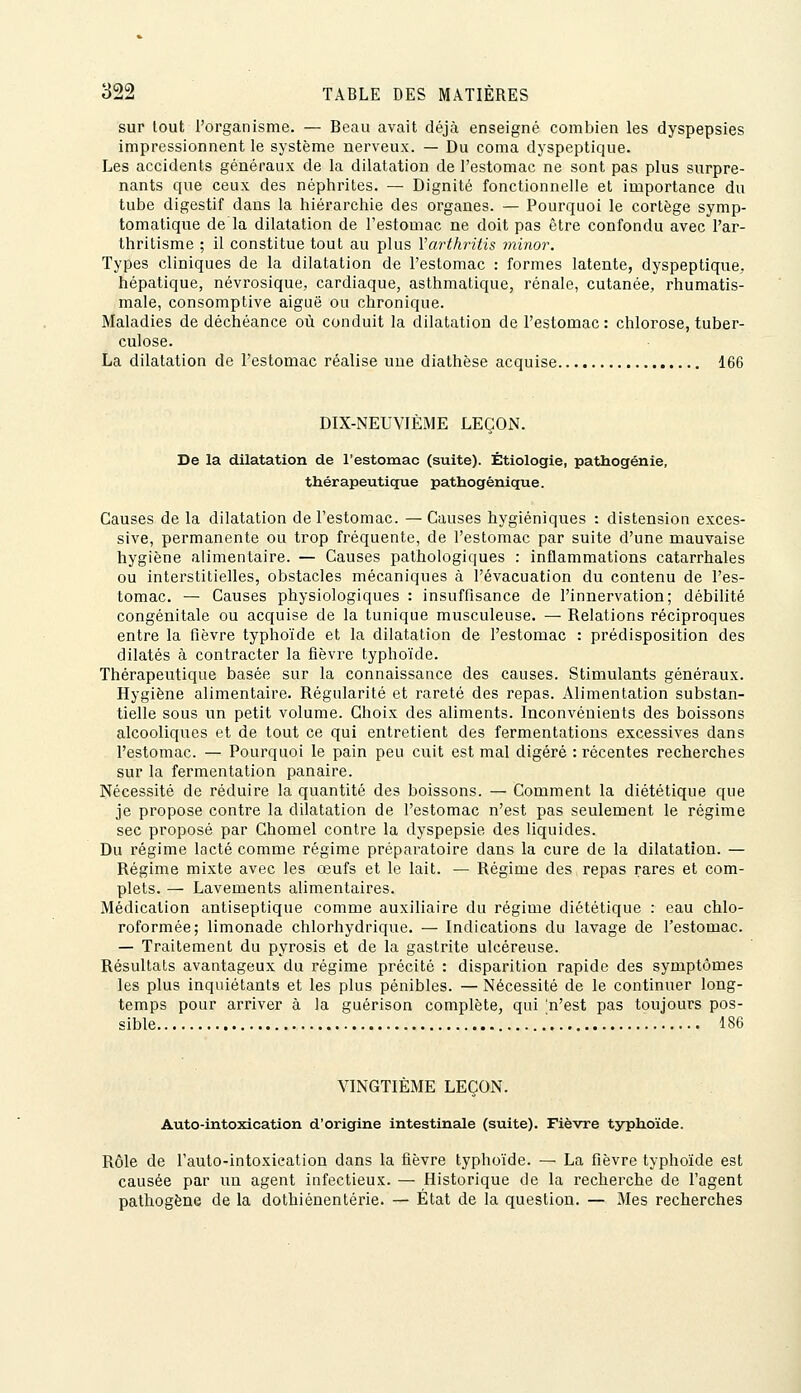 sur tout l'organisme. — Beau avait déjà enseigné combien les dyspepsies impressionnent le système nerveux. — Du coma dyspeptique. Les accidents généraux de la dilatation de l'estomac ne sont pas plus surpre- nants que ceux des néphrites. — Dignité fonctionnelle et importance du tube digestif dans la hiérarchie des organes. — Pourquoi le cortège symp- tomatique de la dilatation de l'estomac ne doit pas être confondu avec l'ar- thritisme ; il constitue tout au plus Varthritis minor. Types cliniques de la dilatation de l'estomac : formes latente, dyspeptique, hépatique, névrosique, cardiaque, asthmatique, rénale, cutanée, rhumatis- male, consomptive aiguë ou chronique. Maladies de déchéance où conduit la dilatation de l'estomac: chlorose, tuber- culose. La dilatation de l'estomac réalise une diathëse acquise 166 DIX-NEUVIÈME LEÇON. De la dilatation de l'estomac (suite). Étiologie, pathogénie, thérapeutiqpie pathogénique. Causes de la dilatation de l'estomac. — Causes hygiéniques : distension exces- sive, permanente ou trop fréquente, de l'estomac par suite d'une mauvaise hygiène alimentaire. — Causes pathologiques : inflammations catarrhales ou interstitielles, obstacles mécaniques à l'évacuation du contenu de l'es- tomac. — Causes physiologiques : insuffisance de l'innervation; débilité congénitale ou acquise de la tunique musculeuse. — Relations réciproques entre la fièvre typhoïde et la dilatation de l'estomac : prédisposition des dilatés à contracter la fièvre typhoïde. Thérapeutique basée sur la connaissance des causes. Stimulants généraux. Hygiène alimentaire. Régularité et rareté des repas. Alimentation substan- tielle sous un petit volume. Choix des aliments. Inconvénients des boissons alcooliques et de tout ce qui entretient des fermentations excessives dans l'estomac. — Pourquoi le pain peu cuit est mal digéré : récentes recherches sur la fermentation panaire. Nécessité de réduire la quantité des boissons. — Comment la diététique que je propose contre la dilatation de l'estomac n'est pas seulement le régime sec proposé par Chomel contre la dyspepsie des liquides. Du régime lacté comme régime préparatoire dans la cure de la dilatation. — Régime mixte avec les œufs et le lait. — Régime des repas rares et com- plets. — Lavements alimentaires. Médication antiseptique comme auxiliaire du régime diététique : eau chlo- roformée; limonade chlorhydrique. — Indications du lavage de l'estomac. — Traitement du pyrosis et de la gastrite ulcéreuse. Résultats avantageux du régime précité : disparition rapide des symptômes les plus inquiétants et les plus pénibles. — Nécessité de le continuer long- temps pour arriver à la guérison complète, qui n'est pas toujours pos- sible 186 VINGTIÈME LEÇON. Auto-intoxication d'origine intestinale (suite). Fièvre typhoïde. Rôle de l'auto-lntoxleation dans la fièvre typhoïde. — La fièvre typhoïde est causée par un agent infectieux. — Historique de la recherche de l'agent pathogène de la dothiénentérie. — État de la question. — Mes recherches