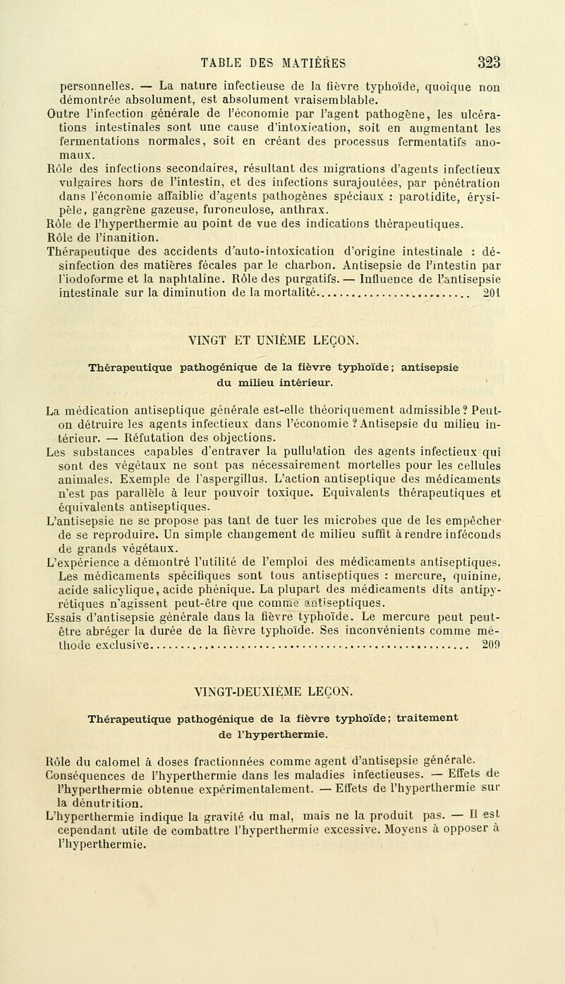 personnelles. — La nature infectieuse de la fièvre typhoïde, quoique non démontrée absolument, est absolument vraisemblable. Outre l'infection générale de l'économie par l'agent pathogène, les ulcéra- tions intestinales sont une cause d'intoxication, soit en augmentant les fermentations normales, soit en créant des processus fermentatifs ano- maux. Rôle des infections secondaires, résultant des migrations d'agents infectieux vulgaires hors de l'intestin, et des infections surajoutées, par pénétration dans l'économie affaiblie d'agents pathogènes spéciaux : parotidite, érysi- pèle, gangrène gazeuse, furonculose, anthrax. Rôle de l'hyperthermie au point de vue des indications thérapeutiques. Rôle de l'inanition. Thérapeutique des accidents d'auto-intoxication d'origine intestinale : dé- sinfection des matières fécales par le charbon. Antisepsie de l'mtestin par riodoforme et la naphtaline. Rôle des purgatifs.— Influence de l'antisepsie intestinale sur la diminution de la mortalité 201 VINGT ET UNIÈME LEÇON. Thérapeutique pathogénique de la fièvre typhoïde; antisepsie du milieu intérieur. La médication antiseptique générale est-elle théoriquement admissible? Peut- on détruire les agents infectieux dans l'économie ? Antisepsie du milieu in- térieur. — Réfutation des objections. Les substances capables d'entraver la pullulation des agents infectieux qui sont des végétaux ne sont pas nécessairement mortelles pour les cellules animales. Exemple de l'aspergillus. L'action antiseptique des médicaments n'est pas parallèle à leur pouvoir toxique. Equivalents thérapeutiques et équivalents antiseptiques. L'antisepsie ne se propose pas tant de tuer les microbes que de les empêcher de se reproduire. Un simple changement de milieu suffit à rendre inféconds de grands végétaux. L'expérience a démontré l'utilité de l'emploi des médicaments antiseptiques. Les médicaments spécifiques sont tous antiseptiques : mercure, quinine, acide salicylique, acide phénique. La plupart des médicaments dits antipy- rétiques n'agissent peut-être que comme antiseptiques. Essais d'antisepsie générale dans la fièvre typhoïde. Le mercure peut peut- être abréger la durée de la fièvre typhoïde. Ses inconvénients comme mé- thode exclusive 209 VINGT-DEUXIÈME LEÇON. Thérapeutique pathogénique de la fièvre typhoïde; traitement de l'hyperthermie. Rôle du calomel à doses fractionnées comme agent d'antisepsie générale. Conséquences de l'hyperthermie dans les maladies infectieuses. — Effets de l'hyperthermie obtenue expérimentalement. — Effets de l'hyperthermie sur la dénutrition. L'hyperthermie indique la gravité du mal, mais ne la produit pas. — II est cependant utile de combattre l'hyperthermie excessive. Moyens à opposer à l'hyperthermie.
