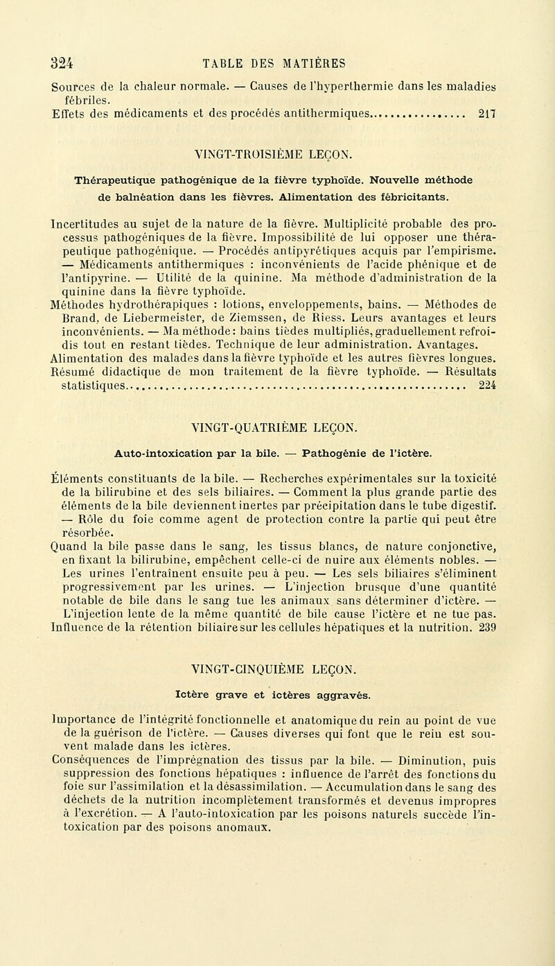 Sources de la chaleur normale. — Causes de Thyperthermie dans les maladies fébriles. Effets des médicaments et des procédés antithermiques 217 VliNGT-TROTSIÈME LEÇON. Thérapeutique pathogénique de la fièvre typhoïde. Nouvelle méthode de balnéation dans les fièvres. Alimentation des fèbricitants. Incertitudes au sujet de la nature de la fièvre. Multiplicité probable des pro- cessus pathogéniques de la fièvre. Impossibilité de lui opposer une théra- peutique pathogénique. — Procédés antipyrétiques acquis par l'empirisme. — Médicaments antithermiques : inconvénients de l'acide phénique et de l'antipyrine. — Utilité de la quinine. Ma méthode d'administration de la quinine dans la fièvre typhoïde. Méthodes hydrothérapiques : lotions, enveloppements, bains. — Méthodes de Brand, de Liebermeister, de Ziemssen, de Riess. Leurs avantages et leurs inconvénients. — Ma méthode: bains tièdes multipliés, graduellement refroi- dis tout en restant tièdes. Technique de leur administration. Avantages. Alimentation des malades dans la fièvre typhoïde et les autres fièvres longues. Résumé didactique de mon traitement de la fièvre typhoïde. — Résultats statistiques 224 VINGT-QUATRIEME LEÇON. Auto-intoxication par la bile. —■ Pathogénie de l'ictère. Éléments constituants de la bile. — Recherches expérimentales sur la toxicité de la bilirubine et des sels biliaires. — Comment la plus grande partie des éléments de la bile deviennent inertes par précipitation dans le tube digestif. — Rôle du foie comme agent de protection contre la partie qui peut être résorbée. Quand la bile passe dans le sang, les tissus blancs, de nature conjonctive, en fixant la bilirubine, empêchent celle-ci de nuire aux éléments nobles. — Les urines l'entraînent ensuite peu à peu. — Les sels biliaires s'éliminent progressivement par les urines. — L'injection brusque d'une quantité notable de bile dans le sang tue les animaux sans déterminer d'ictère. — L'injection lente de la même quantité de bile cause l'ictère et ne tue pas. Influence de la rétention biliairesur les cellules hépatiques et la nutrition. 239 VINGT-CINQUIÈME LEÇON. Ictère grave et ictères aggravés. Importance de l'intégrité fonctionnelle et anatomiquedu rein au point de vue de la guérison de l'ictère. — Causes diverses qui font que le reiu est sou- vent malade dans les ictères. Conséquences de l'imprégnation des tissus par la bile. — Diminution, puis suppression des fonctions hépatiques : influence de l'arrêt des fonctions du foie sur l'assimilation et la désassimilation. — Accumulation dans le sang des déchets de la nutrition incomplètement transformés et devenus impropres à l'excrétion. — A l'auto-intoxication par les poisons naturels succède Tin- toxication par des poisons anomaux.