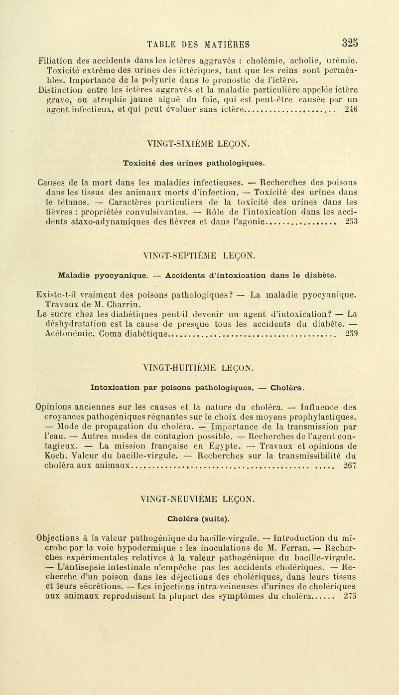 Filiation des accidents dans les ictères aggravés : cholémie, acholie, urémie. Toxicité extrême des urines des ictériques, tant que les reins sont perméa- bles. Importance de la polyurie dans le pronostic de l'ictère. Distinction entre les ictères aggravés et la maladie particulière appelée ictère grave, ou atrophie jaune aiguë du foie, qui est peut-être causée par un agent infectieux, et qui peut évoluer sans ictère 246 VINGT-SIXIÈME LEÇON. Toxicité des urines pathologiques. Causes de la mort dans les maladies infectieuses. — Recherches des poisons dans les tissus des animaux morts d'infection. — Toxicité des urines dans le tétanos. — Caractères particuliers de la toxicité des urines dans les fièvres : propriétés convulsivantes. — Rôle de l'intoxication dans les a.cci- dents ataxo-adynamiques des fièvres et dans l'agonie 253 VINGT-SEPTIÈME LEÇON. Maladie pyocyanique. — Accidents d'intoxication dans le diabète. Existe-t-il vraiment des poisons pathologiques? — La maladie pyocyanique. Travaux de M. Gharrin. Le sucre chez les diabétiques peut-il devenir un agent d'intoxication? — La déshydratation est la cause de presque tous les accidents du diabète. — Acétonémie. Coma diabétique 259 VINGT-HUITIÈME LEÇON. Intoxication par poisons pathologiques, — Choléra. Opinions anciennes sur les causes et la nature du choléra. — Influence des croyances pathogéniques régnantes sur le choix des moyens prophylactiques. — Mode de propagation du choléra. — Importance de la transmission par l'eau. — Autres modes de contagion possible. — Recherches de l'agent con- tagieux. — La mission française en Egypte. — Travaux et opinions de Koch. Valeur du bacille-virgule. — Recherches sur la transmissibilité du choléra aux animaux 267 VINGT-NEUVIÈME LEÇON. Choléra (suite). Objections à la valeur pathogénique du bacille-virgule. — Introduction du mi- crobe par la voie hypodermique : les inoculations de M. Ferran. — Recher- ches expérimentales relatives à la valeur pathogénique du bacille-virgule. — L'antisepsie intestinale n'empêche pas les accidents cholériques. — Re- cherche d'un poison dans les déjections des cholériques, dans leurs tissus et leurs sécrétions. — Les injections intra-veineuses d'urines de cholériques aux animaux reproduisent la plupart des symptômes du choléra 275