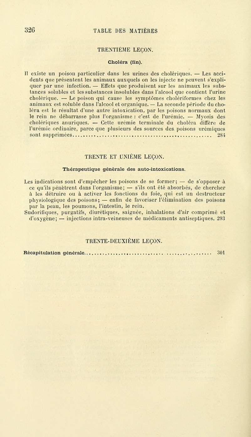 TRENTIÈME LEÇON. Choléra (fin). 11 existe un poison particulier dans les urines des cholériques. — Les acci- dents que présentent les animaux auxquels on les injecte ne peuvent s'expli- quer par une infection. — Effets que produisent sur les animaux les subs- tances solubles et les substances insolubles dans l'alcool que contient l'urine cholérique. — Le poison qui cause les symptômes cholériformes chez les animaux est soluble dans l'alcool et organique. — La seconde période du cho- léra est le résultat d'une autre intoxication, par les poisons normaux dont le rein ne débarrasse plus l'organisme : c'est de l'urémie. — Myosis des cholériques anuriques. — Cette urémie terminale du choléra diffère de l'urémie ordinaire, parce que plusieurs des sources des. poisons urémiques sont supprimées 284 TRENTE ET UNIÈME LEÇON. Thérapeutique générale des auto-intoxications. Les indications sont d'empêcher les poisons de se former; — de s'opposer à ce qu'ils pénètrent dans l'organisme; — s'ils ont été absorbés, de chercher à les détruire ou à activer les fonctions du foie, qui est un destructeur physiologique des poisons; — enfin de favoriser l'élimination des poisons par la peau, les poumons, l'intestin, le rein. Sudorifiques, purgatifs, diurétiques, saignée, inhalations d'air comprimé et d'oxygène; — injections intra-veineuses de médicaments antiseptiques. 293 TRENTE-DEUXIÈME LEÇON. Récapitulation générale 301