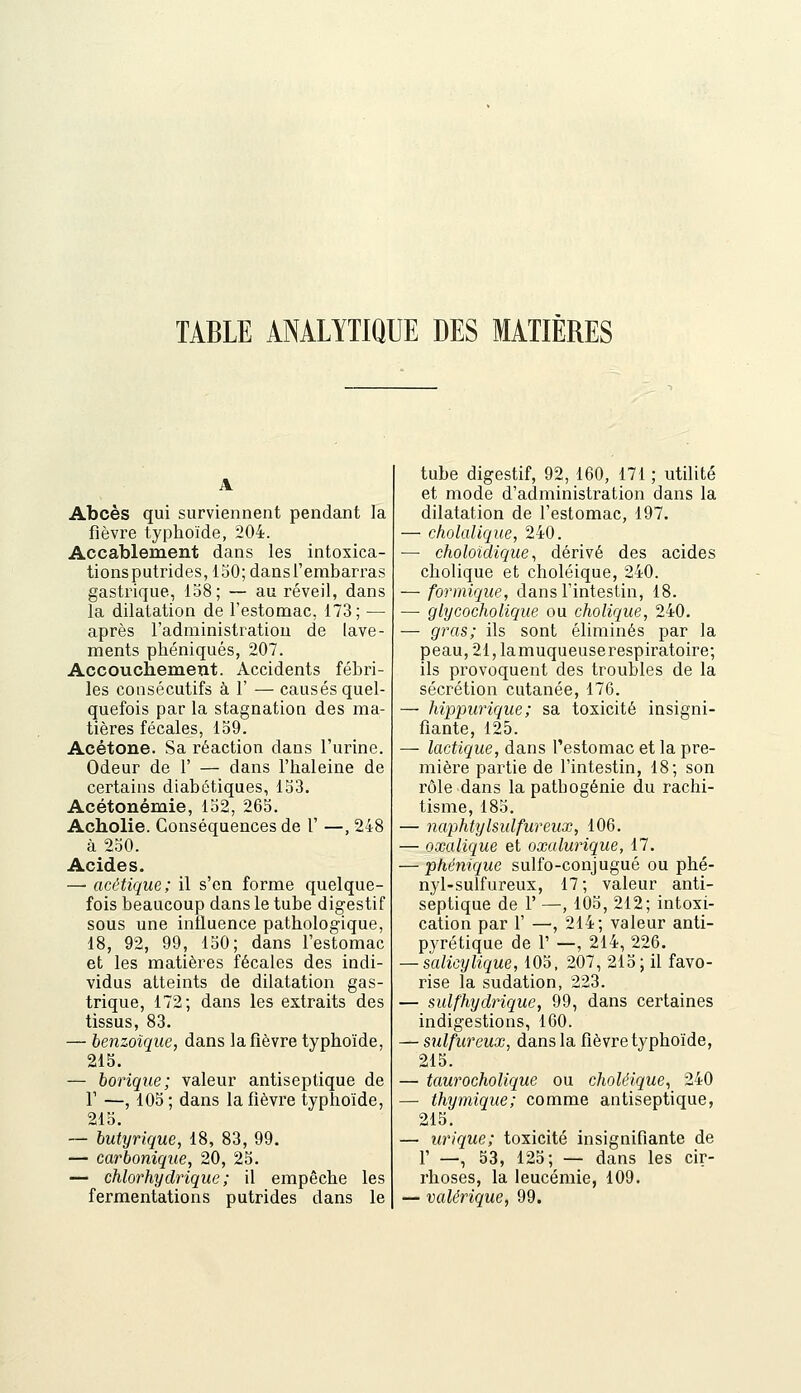 TABLE ANALYTIQUE DES MATIÈRES Abcès qui surviennent pendant la fièvre typhoïde, 204. Accablement dans les intoxica- tionsputrides, 150; dans l'embarras gastrique, 158; — au réveil, dans la dilatation de l'estomac, 173; — après l'administration de lave- ments phéniqués, 207. Accouchement. Accidents fébri- les consécutifs à 1' — causés quel- quefois par la stagnation des ma- tières fécales, 159. Acétone. Sa réaction dans l'urine. Odeur de 1' — dans l'haleine de certains diabétiques, 153. Acétonémie, 152, 265. Acholie. Conséquences de 1' —, 248 à 250. Acides. —• acétique; il s'en forme quelque- fois beaucoup dans le tube digestif sous une influence pathologique, 18, 92, 99, 150; dans l'estomac et les matières fécales des indi- vidus atteints de dilatation gas- trique, 172; dans les extraits des tissus, 83. — benzoîque, dans la fièvre typhoïde, 215. — borique; valeur antiseptique de r —, 105 ; dans la fièvre typhoïde, 215. — butyrique, 18, 83, 99. — carbonique, 20, 25. — chlorhydrique ; il empêche les fermentations putrides dans le tube digestif, 92, 160, 171 ; utilité et mode d'administration dans la dilatation de l'estomac, 197. — cholalique, 240. ■— choloidique, dérivé des acides cholique et choléique, 240. — formique, dans l'intestin, 18. — glycocholique ou cholique, 240. — gras; ils sont éliminés par la peau,21,lamuqueuserespiratoire; ils provoquent des troubles de la sécrétion cutanée, 176. — hippurique; sa toxicité insigni- fiante, 125. — lactique, dans l'estomac et la pre- mière partie de l'intestin, 18; son rôle dans la pathogénie du rachi- tisme, 185. — naphtylsulfureux, 106. — oxalique et oxalurique, 17. — phénique sulfo-conjugué ou phé- nyl-sulfureux, 17; valeur anti- septique de r —, 105, 212; intoxi- cation par r —, 214; valeur anti- pyrétique de 1' —, 214, 226. — salicylique, 105, 207, 215; il favo- rise la sudation, 223. — sulfhydrique, 99, dans certaines indigestions, 160. — sulfureux, dans la fièvre typhoïde, 215. — taurocholique ou choléique, 240 — thymique; comme antiseptique, 215. — urique; toxicité insignifiante de r —, 53, 125; — dans les cir- rhoses, la leucémie, 109. — valérique, 99.