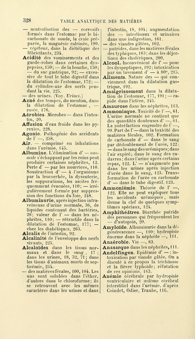 — neutralimtion des — corrosifs formés dans l'estomac par le bi- carbonate de soude, la craie pré- parée, la magnésie calcinée, 199. — végétaux, dans la diététique des fébricitants, 234. Acidité des vomissements et des garde-robes dans certaines dys- pepsies, 150; — de labouche, 150; — du suc gastrique, 92; — exces- sive de tout le tube digestif dans la dilatation de l'estomac, 172; — du cylindre-axe des nerfs pen- dant la vie, 223. — des urines. (Voy. Urines.) Acné des tempes, du menton, dans la dilatation de l'estomac , — rosée, 176. Aérobies. Microbes— dans l'intes- tin, 20. Affusion d'eau froide dans les py- rexies, 228. Agonie. Pathogénie des accidents de 1' —, 258. Air. — comprimé en inhalations dans l'urémie, 145. Albumine. L'élimination d' — ano- male s'échappantpar les reins peut produire certaines néphrites, 12. Perte d' — par les nourrices, 110. Soustraction d' —-à l'organisme par la leucorrhée, la dysenterie, les suppurations, les ascites fré- quemment évacuées, 110; — irré- gulièrement formée par suppres- sion des fonctions du foie, 248. Albuminurie, après injection intra- veineuse d'urine normale, 36, de liquides contenant des bactéries, 28; valeur de 1' — dans les né- phrites, 110; — rétractile dans la dilatation de l'estomac, 177; — chez les diabétiques, 263. Alcalis de l'intestin, 92. Alcalinité de l'enveloppe des nerfs vivants, 225. Alcaloïdes dans les tissus nor- maux et dans le sang , 17 ; dans les urines, 18, 32, 71 ; dans les tissus d'animaux morts de sep- ticémie, 234. — des matières fécales, 100,104. Les uns sont solubles dans l'éther, d'autres dans le chloroforme; ils se retrouvent avec les mêmes caractères dans les urines et dans l'intestin, 18, 104; augmentation des — intestinaux et urinaires dans une indigestion, 161. — des viandes gâtées, 162. — putrides, dans les matières fécales des typhiques, 163; dans les déjec- tions des cholériques, 280. Alcool. Inconvénient de 1' — pour les dyspeptiques, 192; intoxication par un lavement d' — à 80°, 215. Aliments. Nature des — qui con- viennent dans la dilatation gas- trique, 192. Amaigrissement dans la dilata- tion de l'estomac, 177, 191; — ra- pide dans l'ictère, 245. Amaurose dans les néphrites, 113. Ammoniaque. Toxicité de 1' —, 61. L'urine normale ne contient que des quantités douteuses d' —, 61. La putréfaction engendre de 1' —, 99. Part de r — dans la toxicité des matières fécales, 102. Formation de carbonate d' — dans le sang par dédoublement de l'urée, 122; — dans le sang des urémiques; dans l'air expiré; dans le sang des ca- davres ; dans l'urine après certains repas, 122. L' — n'augmente pas dans les urines après injection d'urée dans le sang, 123. Trans- formation de l'urée en carbonate d' — dans le tube digestif, 123, Ammoniémie. Théorie de 1' —, 122. Elle ne peut expliquer tous les accidents urémiques , mais donne la clef de quelques symp- tômes spéciaux, 124. Amphithéâtres. Diarrhée putride des personnes qui fréquentent les — d'autopsie, 20. Amyloïde. Albuminurie dans la dé- générescence —, 110; hydropisie énorme dans la néphrite —, 111. Anaérobie. Vie —, 83. Anasarque dans les néphrites, 111. Andelfingen. Epidémie d' — : in- toxication par viande gâtée. On a discuté à ce propos la trichinose et la fièvre typhoïde; réfutation de ces opinions, 163. Anémie cérébrale par hydropisie ventriculaire et œdème cérébral interstitiel dans l'urémie, d'après Coindet, Odier, Traube, 116.