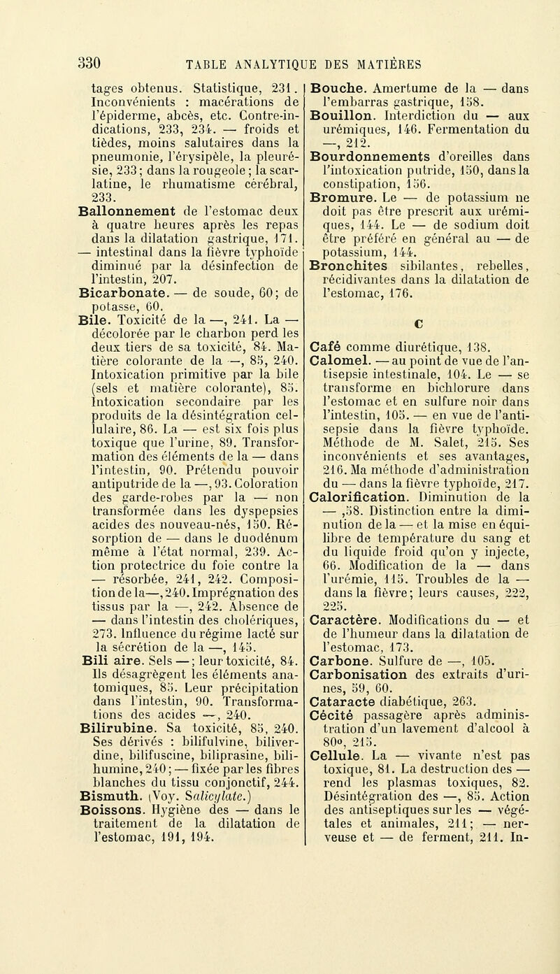tages obtenus. Statistique, 231. Inconvénients : macérations de l'épiderme, abcès, etc. Contre-in- dications, 233, 234. — froids et tièdes, moins salutaires dans la pneumonie, l'érysipèle, la pleuré- sie, 233 ; dans la rougeole ; la scar- latine, le rhumatisme cérébral, 233. Ballonnement de l'estomac deux à quatre heures après les repas dans la dilatation gastrique, 171. — intestinal dans la fièvre tj^phoïde diminué par la désinfection de l'intestin, 207. Bicarbonate. — de soude, 60; de potasse, 60. Bile. Toxicité de la—, 241. La — décolorée par le charljon perd les deux tiers de sa toxicité, 84. Ma- tière colorante de la —, 85, 240. Intoxication primitive par la bile (sels et matière colorante), 83. Intoxication secondaire par les produits de la désintégration cel- lulaire, 86. La — est six fois plus toxique que l'urine, 89, Transfor- mation des éléments de la — dans l'intestin, 90. Prétendu pouvoir antiputride de la —, 93. Coloration des garde-robes par la — non transformée dans les dyspepsies acides des nouveau-nés, 150. Ré- sorption de — dans le duodénum même à l'état normal, 239. Ac- tion protectrice du foie contre la — résorbée, 241, 242. Composi- tion de la—, 240. Imprégnation des tissus par la —, 242. Absence de — dans l'intestin des cholériques, 273. Influence du régime lacté sur la sécrétion de la—, 145. Bili aire. Sels — ; leur toxicité, 84. Ils désagrègent les éléments ana- tomiques, 85. Leur précipitation dans l'intestin, 90. Transforma- tions des acides ■—, 240. Bilirubine. Sa toxicité, 85, 240. Ses dérivés : bilifulvine, biliver- dine, bilifuscine, biliprasine, bili- humine, 240 ; — fixée par les fibres blanches du tissu conjonctif, 244. Bismuth. (Voy. Salicylate.) Boissons. Hygiène des — dans le traitement de la dilatation de l'estomac, 191, 194. Bouche. Amertume de la — dans l'embarras gastrique, 158. Bouillon. Interdiction du — aux urémiques, 146. Fermentation du 2I'> Bourdonnements d'oreilles dans l'intoxication putride, 150, dans la constipation, 156. Bromure. Le — de potassium ne doit pas être prescrit aux urémi- ques, 144. Le — de sodium doit être préféré en général au — de potassium, 144. Bronchites sibilantes, rebelles, récidivantes dans la dilatation de l'estomac, 176. Café comme diurétique, 138. Calomel. — au point de vue de l'an- tisepsie intestinale, 104. Le — se transforme en bichlorure dans l'estomac et en sulfure noir dans l'intestin, 105. — en vue de l'anti- sepsie dans la fièvre typhoïde. Méthode de M. Salet, 215. Ses inconvénients et ses avantages, 216. Ma méthode d'administration du — dans la fièvre typhoïde, 217. Calorification. Diminution de la — ,58. Distinction entre la dimi- nution de la — et la mise en équi- libre de température du sang et du liquide froid qu'on y injecte, 66. Modification de la — dans l'urémie, 115. Troubles de la — dans la fièvre; leurs causes, 222, 225. Caractère. Modifications du — et de l'humeur dans la dilatation de l'estomac, 173. Carbone. Sulfure de —, 105. Carbonisation des extraits d'uri- nes, 59, 60. Cataracte diabétique, 263. Cécité passagère après adminis- tration d'un lavement d'alcool à 80o, 215. Cellule. La — vivante n'est pas toxique, 81. La destruction des — rend les plasmas toxiques, 82. Désintégration des —, 85. Action des antiseptiques sur les — végé- tales et animales, 211; — ner- veuse et — de ferment, 211. In-