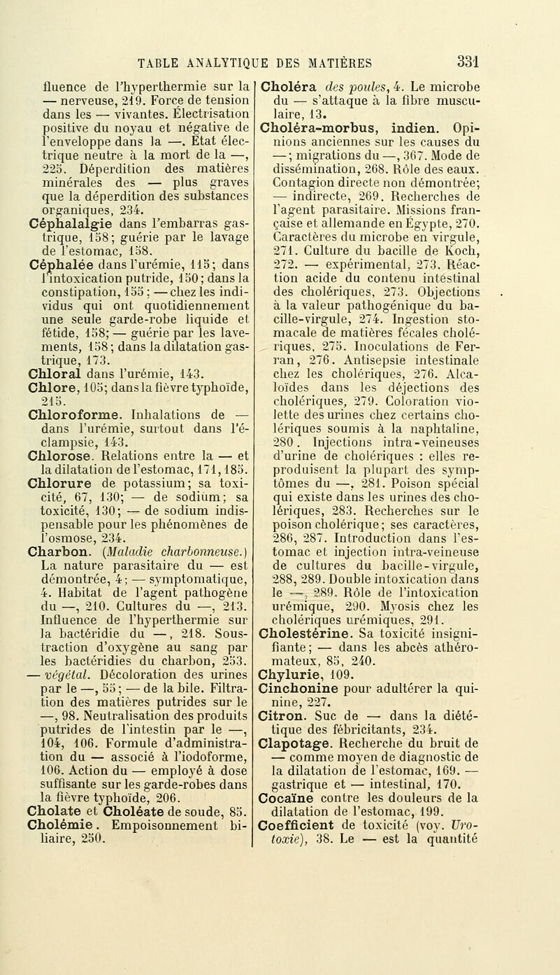 fluence de rhyperthermie sur la — nerveuse, 219. Force de tension dans les — vivantes. Électrisation positive du noyau et négative de l'enveloppe dans la —. Etat élec- trique neutre à la mort de la —, 22S. Déperdition des matières minérales des — plus graves que la déperdition des substances organiques, 234. Céphalalgie dans l'embarras gas- trique, 158; guérie par le lavage de l'estomac, 158. Céphalée dansTurémie, 115; dans l'intoxication putride, 150; dans la constipation, 155 ; —chez les indi- vidus qui ont quotidiennement une seule garde-robe liquide et fétide, 158; — guérie par les lave- ments, 158 ; dans la dilatation gas- trique, 173. Chloral dans l'urémie, 143. Chlore, 103; dans la fièvre typhoïde, 215. Chloroforme. Inhalations de — dans l'urémie, surtout dans l'é- clampsie, 143. Chlorose. Relations entre la — et la dilatation de l'estomac, 171,183. Chlorure de potassium; sa toxi- cité, 67, 130; — de sodium; sa toxicité, 130; — de sodium indis- pensable pour les phénomènes de l'osmose, 234. Charbon. {Maladie charbonneuse.) La nature parasitaire du — est démontrée, 4; — symptoraatique, 4. Habitat de l'agent pathogène du —, 210. Cultures du —, 213. Influence de l'hyperthermie sur la bactéridie du —, 218. Sous- traction d'oxygène au sang par les bactéridies du charbon, 233. — végétal. Décoloration des urines par le —, 55 ; — de la bile. Filtra- tion des matières putrides sur le —, 98. Neutralisation des produits putrides de l'intestin par le —, 104, 106. Formule d'administra- tion du — associé à l'iodoforme, 106. Action du — employé à dose suffisante sur les garde-robes dans la fièvre typhoïde, 206. Cholate et Choléate de soude, 85. Cholémie. Empoisonnement bi- liaire, 250. Choléra des poules, 4. Le microbe du — s'attaque à la fibre muscu- laire, 13. Choléra-morbus, indien. Opi- nions anciennes sur les causes du — ; migrations du —, 367. Mode de dissémination, 268. Rôle des eaux. Contagion directe non démontrée; — indirecte, 269. Recherches de l'agent parasitaire. Missions fran- çaise et allemande en Egypte, 270. Caractères du microbe en virgule, 271. Culture du bacille de Koch, 272. — expérimental, 273. Réac- tion acide du contenu intestinal des cholériques, 273. Objections à la valeur pathogénique du ba- cille-virgule, 274. Ingestion sto- macale de matières fécales cholé- riques, 275. Inoculations de Fer- ran, 276. Antisepsie intestinale chez les cholériques, 276. Alca- loïdes dans les déjections des cholériques, 279. Coloration vio- lette des urines chez certains cho- lériques soumis à la naphtaline, 280. Injections intra-veineuses d'urine de cholériques : elles re- produisent la plupart des symp- tômes du —, 281. Poison spécial qui existe dans les urines des cho- lériques, 283. Recherches sur le poison cholérique; ses caractères, 286, 287. Introduction dans l'es- tomac et injection intra-veineuse de cultures du bacille-virgule, 288, 289. Double intoxication dans le —; 289, Rôle de l'intoxication urémique, 290. Myosis chez les cholériques urémiques, 291. Cholestérine. Sa toxicité insigni- fiante; — dans les abcès athéro- mateux, 83, 240. Chylurie, 109. Cinchonine pour adultérer la qui- nine, 227. Citron. Suc de —■ dans la diété- tique des fébricitants, 234. Clapotag-e. Recherche du bruit de — comme moyen de diagnostic de la dilatation de l'estomac, 169. — gastrique et — intestinal, 170. Cocaïne contre les douleurs de la dilatation de l'estomac, 199. Coefficient de toxicité (voy. Uro- toxie), 38. Le — est la quantité
