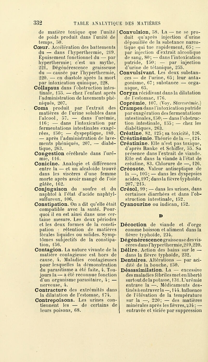 de matière toxique que l'unité de poids produit dans l'unité de temps, 50. Cœur. Accélération des battements du — dans l'hyperthermie, 219. Épuisement fonctionnel du — par hyperthermie ; c'est un mythe, 221. Dégénérescence graisseuse du — causée par l'hyperthermie, 220. — en diastole après la mort par intoxication quinique, 228. Collapsus dans l'obstruction intes- tinale, 135. — chez l'enfant après l'administration de lavements phé- niqués, 207. Coma produit par l'extrait des matières de l'urine solubles dans l'alcool, 37. — dans l'urémie, 116; — dans l'intoxication par fermentations intestinales exagé- rées, 150; — dyspeptique, 180. — après l'administration de lave- ments phéniqués, 207. — diabé- tique, 263. Congestion cérébrale dans l'uré- mie, 116. Conicine. Analogie et différences entre la — et un alcaloïde trouvé dans les viscères d'une femme morte après avoir mangé de l'oie gâtée, 162. Conjugaison du soufre et du naphtol à l'état d'acide naphtyl- sulfureux, 106. Constipation. On a dit qu'elle était compatible avec la santé. Pour- quoi il en est ainsi dans une cer- taine mesure. Les deux périodes et les deux formes de la consti- pation : rétention de matières fécales liquides ou solides. Symp- tômes subjectifs de la constipa- tion, 156. Contagion. La nature vivante de la matière contagieuse est hors de cause, 4. Maladies contagieuses pour lesquelles la démonstration du parasitisme a été faite, 4. Tou- jours la— a été reconnue fonction d'un organisme parasitaire, 4; — nerveuse, 4. Contracture des extrémités dans la dilatation de l'estomac, 174. Contrepoisons. Les urines con- tiennent les — de certains de leurs poisons, 68. Convulsion, 38. La — ne se pro- duit qu'après injection d'urine dépouillée de la substance narco- tique qui tue rapidement, 63; — par injection d'extrait alcoolique de sang, 80; — dans l'intoxication putride, 150; — par injection d'urine de tétanique, 255. Convulsivant. Les deux substan- ces — de l'urine, 63; leur anta- gonisme, 67; substance — orga- nique, 65. Coryza récidivant dans la dilatation de l'estomac, 176. Coprémie, 107. (Voy. Stercorémie.) Crampes dans l'intoxication putride par exagération des fermentations intestinales, 130; — dans l'obstruc- tion intestinale, 135; — chez les diabétiques, 263. Créatine, 82, 125; sa toxicité, 126. Créatinémie. Théorie delà —,124. Créatinine. Elle n'est pas toxique, d'après Ranke et Schiffer, 55. Sa présence dans l'extrait de viande. Elle est dans la viande à l'état de créatine, 83. Chlorure de —, 126. Créosote. Valeur antiseptique de la —, 103; — dans les dyspepsies acides, 197; dansla fièvre typhoïde, 207,-213. Crésol, 99 ; — dans les urines, dans certaines diarrhées et dans l'ob- struction intestinale, 152. Cyanourine ou indican, 152. D Décoction de viande et d'orge comme boisson et aliment dans la fièvre typhoïde, 234. Dégénérescence graisseuse des vis- cères dans l'hyperthermie,219,220. Délire. Action des bains sur le — dans la fièvre typhoïde, 232. Dentaires. Altérations — par aci- dité de la bouche, 150. Désassimilation. La — excessive des maladies fébriles met en liberté surtout de tapotasse, 131. L'urémie entrave la —. Médicaments des- tinés à entraverla—, 144. Influence de l'élévation de la température sur la —, 220; — des matières minérales après les fièvres, 234 ; — entravée et viciée par suppression