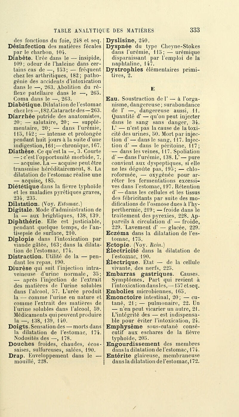 des fonctions du foie, 248 et seq. Désinfection des matières fécales par le charbon, 104. Diabète. Urée dans le — insipide, 109; odeur de l'haleine dans cer- tains cas de —, 153; — fréquent chez les arthritiques, 182; patho- génie des accidents d'intoxication dans le —, 263. Abolition du ré- flexe patellaire dans le —, 265. Coma dans le —, 263. Diabétique. Dilatation de l'estomac chez les—,182.Cataracte des — 263. Diarrhée putride des anatomistes, 20; — salutaire, 20; — supplé- mentaire, 20; — dans l'urémie, il5, 142; — intense et prolongée pendant huit jours à la suite d'une indigestion, 161;—chronique, 167. Diathèse. Ce qu'est la —,3. Courte — : c'est l'opportunité morbide, 7. — acquise, La — acquise peut être transmise héréditairement, 8. La dilatation de l'estomac réalise une — acquise^ 185. Diététique dans la fièvre tj^phoïde et les maladies pyrétiques graves, 234, 235. Dilatation. (Voy. Estomac.) Digitale. Mode d'administration de la — aux brightiques, 138, 139. Diphthérie. Elle est justiciable, pendant quelque temps, de l'an- tisepsie de surface, 210. Diplopie dans l'intoxication par viande gâtée, 163; dans la dilata- tion de l'estomac, 174. Distraction. Utilité de la — pen- dant les repas, 190. Diurèse qui suit l'injection intra- veineuse d'urine normale, 35; — après l'injection de l'extrait des matières de l'urine solubles dans l'alcool, 57. L'urée produit la — comme l'urine en nature et comme l'extrait des matières de l'urine solubles dans l'alcool, 59. Médicaments qui peuvent produire la —, 138, 139, 140. Doigts. Sensation des — morts dans la dilatation de l'estomac, 174. Nodosités des —, 178. Douches froides, chaudes, écos- saises, sulfureuses, salées, 190. Drap. Euveloppement dans le — mouillé, 228. Dyslisine, 240. Dyspnée du type Cheyne-Stokes dans l'urémie, 115; — urémique disparaissant par l'emploi de la naphtaline, 147. Dystrophies élémentaires primi- tives, 2. E Eau. Soustraction de 1' ^ à l'orga- nisme, dangereuse ; surabondance de r —, dangereuse aussi, H. Quantité d' — qu'on peut injecter dans le sang sans danger, 34. L' — n'est pas la cause de la toxi- cité des urines, 50. Mort par injec- tion d' — dans le sang, 117. Injec- tion d' — dans le péritoine, 117; — dans les veines, 117. Spoliation d' — dans l'urémie, 138. L' — pure convient aux dyspeptiques, si elle ne les dégoûte pas, 195; — chlo- roformée, — oxygénée pour ar- rêter les fermentations excessi- ves dans l'estomac, 197. Rétention d' — dans les cellules et les tissus des fébricitants par suite des mo- difications de l'osmose dues à l'hy- perthermie, 219; — froide dans le traitement des pyrexies, 228. Ap- pareils à circulation d' — froide, 229. Lavement d' — glacée, 229. Eczéma dans la dilatation de l'es- tomac, 175. Ectopie. (Voy. Rein.) Électricité dans la dilatation de ^ festomac, 190. Électrique. État — de la cellule vivante, des nerfs, 225. Embarras gastriques. Causes. Symptômes. Part qui revient à l'intoxicationdansles,—157 etseq. Embolies microbiennes, 165. Émonctoire intestinal, 20; — cu- tané, 21 ; — pulmonaire, 22. Un — n'en peut vicarier un autre, 21. L'intégrité des — est indispensa- ble pour éviter l'intoxication, 24. Emphysème sous-cutané consé- cutif aux eschares de la fièvre typhoïde, 205. Engourdissement des membres dans la dilatation de festomac, 174. Entérite glaireuse, membraneuse dans la dilatation de festomac,172.