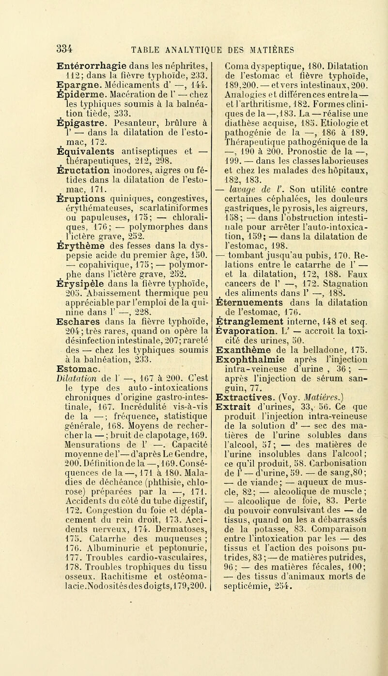 Entérorrhagie dans les néphrites, 112; dans la fièvre typhoïde, 233. Epargne. Médicaments d' —, 144. Épiderme. Macération de l' — chez les typhiques soumis à la balnéa- tion tiède, 233. Êpigastre. Pesanteur, brûlure à r — dans la dilatation de l'esto- ^ mac, 172. Équivalents antiseptiques et — ^ thérapeutiques, 212, 298. Éructation inodores, aigres ou fé- tides dans la dilatation de l'esto- mac, 171. Éruptions quiniques, congestives, érythémateuses, scarlatiniformes ou papuleuses, 175; — chlorali- ques, 176; — polymorphes dans ^ l'ictère grave, 252. Érythème des fesses dans la dys- pepsie acide du premier âge, 150. — copahivique, 175; — polymor- phe dans l'ictère grave, 282. Érysipèle dans la fièvre typhoïde, 205. Abaissement thermique peu appréciable par l'emploi de la qui- nine dans r —, 228. Eschares dans la fièvre typhoïde, 204; très rares, quand on opère la désinfectionintestinale, 207; rareté des — chez les typhiques soumis à la balnéation, 233. Estomac. Dilatation de r —, 167 à 200. C'est le type des auto -intoxications chroniques d'origine gastro-intes- tinale, 167. Incrédulité vis-à-vis de la —; fréquence, statistique générale, 168. Moyens de recher- cher la — ; bruit de clapotage, 169. Mensurations de 1' —. Capacité moyenne del'—d'après Le Gendre, 200. Déflnitionde la —, 169. Consé- quences de la—, 171 à 180. Mala- dies de déchéance (phthisie, chlo- rose) préparées par la —, 171. Accidents du côté du tube digestif, 172. Congestion du foie et dépla- cement du rein droit, 173. Acci- dents nerveux, 174. Dermatoses, 175. Catarrhe des muqueuses ; 176. Albuminurie et peptonurie, 177. Troubles cardio-vasculaires, 178. Troubles trophiques du tissu osseux. Rachitisme et ostéoma- lacie.Nodositésdesdoigts,179,200. Coma dyspeptique, 180. Dilatation de l'estomac et fièvre typhoïde, 189,200. — et vers intestinaux, 200. Analogies et différences entrela — etlarthritisme, 182. Formeschni- ques de la—,183. La — réalise une diathèse acquise, 185. Etiologie et pathogénie de la —, 186 à 189. Thérapeutique pathogénique de la —, 190 à 200. Pronostic de la —, 199. — dans les classes laborieuses et chez les malades des hôpitaux, 182, 183. — lavage de V. Son utilité contre certaines céphalées, les douleurs gastriques, le pyrosis,les aigreurs, 158; —dans l'obstruction intesti- nale pour arrêter l'auto-intoxica- tion, 159; — dans la dilatation de l'estomac, 198. — tombant jusqu'au pubis, 170. Re- lations entre le catarrhe de 1' — et la dilatation, 172, 188. Faux cancers de 1' —, 172. Stagnation des aliments dans V —, 188. Éternuements dans la dilatation de l'estomac, 176. Étranglement interne, 148 et seq. Évaporation. L' — accroît la toxi- cité des urines, 50. Exanthème de la belladone, 175. Exophthalmie après l'injection intra-veineuse d'urine , 36 ; — après l'injection de sérum san- guin, 77, Extractives. (Voy. Matières.) Extrait d'urines, 33,- 56. Ce que produit l'injection intra-veineuse de la solution d' — sec des ma- tières de l'urine solubles dans l'alcool, 57; — des matières de l'urine insolubles dans l'alcool ce qu'il produit, 58. Carbonisation de r — d'urine, 59. — de sang,80 — de viande ; — aqueux de mus cle, 82; — alcooUque de muscle — alcoolique de foie, 83. Perte du pouvoir convulsivant des — de tissus, quand on les a débarrassés de la potasse, 83. Comparaison entre l'intoxication par les — des tissus et l'action des poisons pu- trides, 83 ; — de matières putrides, 96; — des matières fécales, 100; — des tissus d'animaux morts de septicémie, 254.