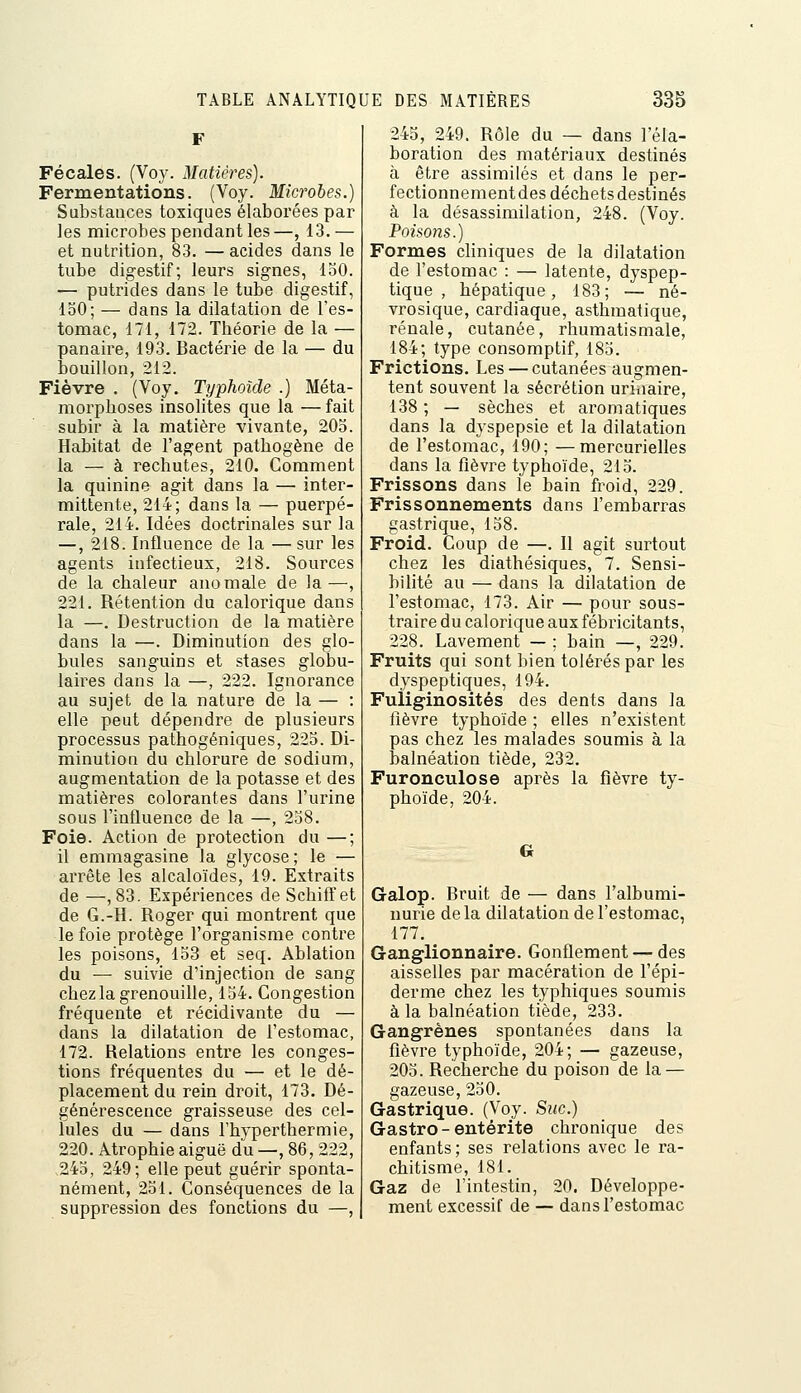 Fécales. (Voy. Matières). Fermentations. (Voy. Microbes.) Substances toxiques élaborées par les microbes pendant les —, 13. — et nutrition, 83. — acides dans le tube digestif; leurs signes, 130. — putrides dans le tube digestif, 130; — dans la dilatation de l'es- tomac, 171, 172. Théorie de la — panaire, 193. Bactérie de la — du bouillon, 212. Fièvre . (Voy. Typhoïde .) Méta- morphoses insolites que la — fait subir à la matière vivante, 203. Habitat de l'agent pathogène de la — à rechutes, 210. Comment la quinine agit dans la — inter- mittente, 214; dans la — puerpé- rale, 214. Idées doctrinales sur la —, 218. Influence de la —sur les agents infectieux, 218. Sources de la chaleur anomale de la—, 221. Rétention du calorique dans la —. Destruction de la matière dans la —. Diminution des glo- bules sanguins et stases globu- laires dans la —, 222. Ignorance au sujet de la nature de la — : elle peut dépendre de plusieurs processus pathogéniques, 223. Di- minution du chlorure de sodium, augmentation de la potasse et des matières colorantes dans l'urine sous l'influence de la —, 238. Foie. Action de protection du —; il emmagasine la glycose ; le — arrête les alcaloïdes, 19. Extraits de —,83. Expériences deSchiffet de G.-H. Roger qui montrent que le foie protège l'organisme contre les poisons, 133 et seq. Ablation du — suivie d'injection de sang chez la grenouille, 134. Congestion fréquente et récidivante du — dans la dilatation de l'estomac, 172. Relations entre les conges- tions fréquentes du — et le dé- placement du rein droit, 173. Dé- générescence graisseuse des cel- lules du — dans l'hyperthermie, 220. Atrophie aiguë du —, 86, 222, 243, 249; elle peut guérir sponta- nément, 251. Conséquences de la suppression des fonctions du —, 243, 249. Rôle du — dans l'éla- boration des matériaux destinés à être assimilés et dans le per- fectionnement des déchets destinés à la désassimilation, 248. (Voy. Poisons.) Formes cliniques de la dilatation de l'estomac : — latente, dyspep- tique , hépatique, 183; — né- vrosique, cardiaque, asthmatique, rénale, cutanée, rhumatismale, 184; type consomptif, 183. Frictions. Les — cutanées augmen- tent souvent la sécrétion uriuaire, 138 ; — sèches et aromatiques dans la dyspepsie et la dilatation de l'estomac, 190; —mercurielles dans la fièvre typhoïde, 213. Frissons dans le bain froid, 229. Frissonnements dans l'embarras gastrique, 138. Froid. Coup de —. 11 agit surtout chez les diathésiques, 7. Sensi- bilité au — dans la dilatation de l'estomac, 173. Air — pour sous- traire du calorique aux fébricitants, 228. Lavement — ; bain —, 229. Fruits qui sont bien tolérés par les dyspeptiques, 194. Fuliginosités des dents dans la fièvre typhoïde ; elles n'existent pas chez les malades soumis à la balnéation tiède, 232. Furonculose après la fièvre ty- phoïde, 204. G Galop. Bruit de — dans l'albumi- nurie delà dilatation de l'estomac, 177. Ganglionnaire. Gonflement — des aisselles par macération de l'épi- derme chez les typhiques soumis à la balnéation tiède, 233. Gangrènes spontanées dans la fièvre typhoïde, 204; — gazeuse, 203. Recherche du poison de la — gazeuse, 230. Gastrique. (Voy. Suc.) Gastro-entérite chronique des enfants; ses relations avec le ra- chitisme, 181. Gaz de l'intestin, 20. Développe- ment excessif de — dans l'estomac