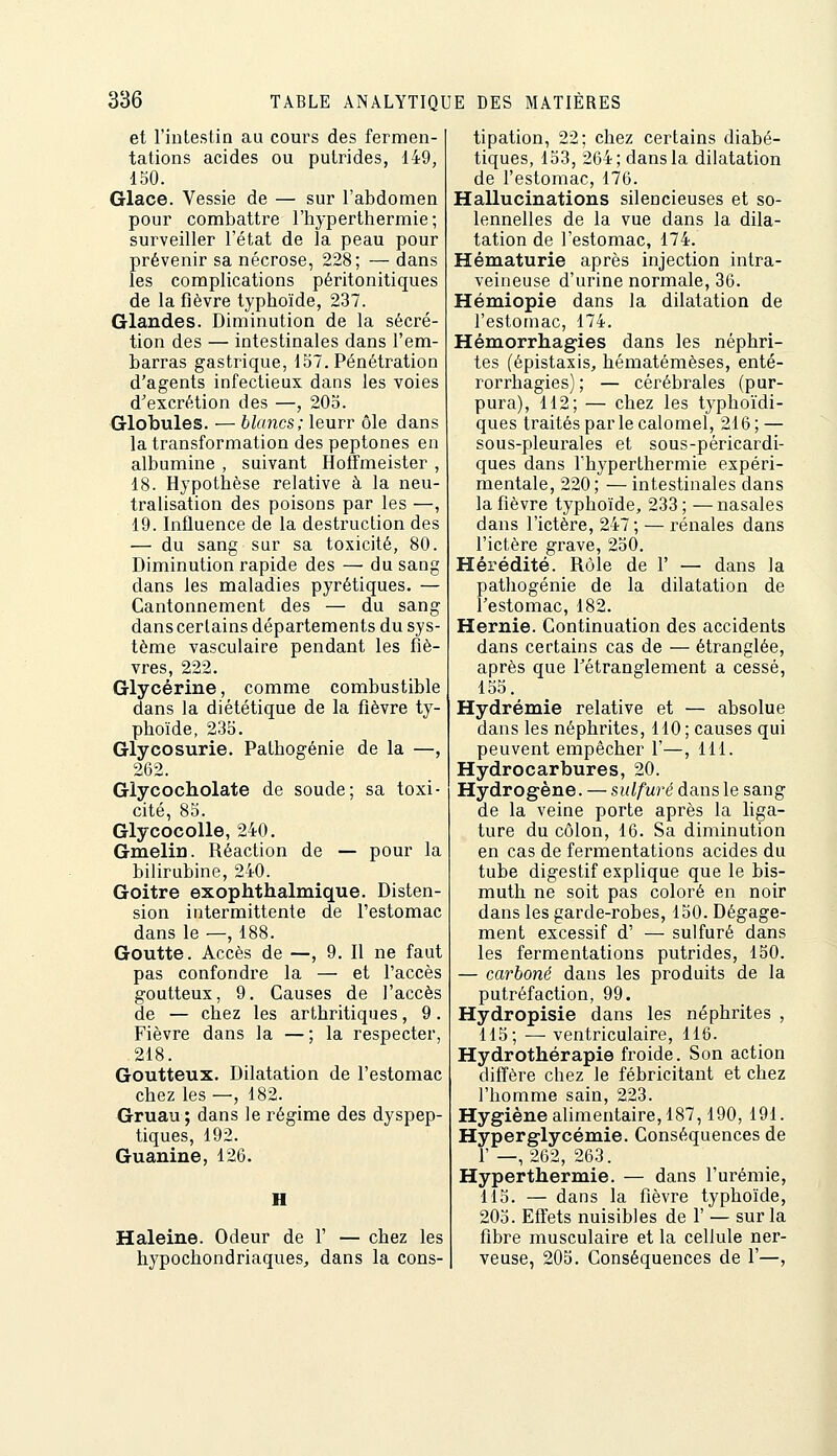 et l'intestin au cours des fermen- tations acides ou putrides, 149, 150. Glace. Vessie de — sur l'abdomen pour combattre l'hyperthermie ; surveiller l'état de la peau pour prévenir sa nécrose, 228; — dans les complications péritonitiques de la fièvre typhoïde, 237. Glandes. Diminution de la sécré- tion des — intestinales dans l'em- barras gastrique, 157. Pénétration d'agents infectieux dans les voies d'excrétion des —, 205. Globules. — blancs; leurr ôle dans la transformation des peptones en albumine , suivant Hoffmeister , 18. Hypothèse relative à la neu- tralisation des poisons par les —, 19. Influence de la destruction des — du sang sur sa toxicité, 80. Diminution rapide des — du sang dans les maladies pyrétiques. — Cantonnement des — du sang dans certains départements du sys- tème vasculaire pendant les fiè- vres, 222. Glycérine, comme combustible dans la diététique de la fièvre ty- phoïde, 235. Glycosurie. Pathogénie de la —, 262. Giycocholate de soude; sa toxi- cité, 85. Glycocolle, 240. Gmelin. Réaction de — pour la bilirubine, 240. Goitre exophthalmique. Disten- sion intermittente de l'estomac dans le —, 188. Goutte. Accès de —, 9. 11 ne faut pas confondre la — et l'accès goutteux, 9. Causes de l'accès de — chez les arthritiques, 9. Fièvre dans la — ; la respecter, 218. Goutteux. Dilatation de l'estomac chez les —, 182. Gruau ; dans le régime des dyspep- tiques, 192. Guanine, 126. H Haleine. Odeur de F — chez les hypochondriaques, dans la cons- tipation, 22; chez certains diabé- tiques, 153, 264; dans la dilatation de l'estomac, 176. Hallucinations silencieuses et so- lennelles de la vue dans la dila- tation de l'estomac, 174. Hématurie après injection intra- veineuse d'urine normale, 36. Hémiopie dans la dilatation de l'estomac, 174. Hémorrhag-ies dans les néphri- tes (épistaxis, hématémèses, enté- rorrhagies) ; — cérébrales (pur- pura), 112; — chez les typhoïdi- ques traités par le calomel, 216; — sous-pleurales et sous-péricardi- ques dans l'hyperthermie expéri- mentale, 220; — intestinales dans la fièvre typhoïde, 233; —nasales dans l'ictère, 247; — rénales dans l'ictère grave, 250. Hérédité. Rôle de 1' — dans la pathogénie de la dilatation de l'estomac, 182. Hernie. Continuation des accidents dans certains cas de — étranglée, après que l'étranglement a cessé, 155. Hydrémie relative et — absolue dans les néphrites, 110; causes qui peuvent empêcher 1'—, 111. Hydrocarbures, 20. Hydrogène. — sulfuré dans le sang de la veine porte après la liga- ture du côlon, 16. Sa diminution en cas de fermentations acides du tube digestif explique que le bis- muth ne soit pas coloré en noir dans les garde-robes, 150. Dégage- ment excessif d' — sulfuré dans les fermentations putrides, 150. — carboné dans les produits de la putréfaction, 99. Hydropisie dans les néphrites , 115; — ventriculaire, 116. Hydrothérapie froide. Son action diffère chez le fébricitant et chez l'homme sain, 223. Hygiène alimentaire, 187,190, 191. Hyperglycémie. Conséquences de 1'—, 262, 263. Hyperthermie. — dans l'urémie, 115. — dans la fièvre typhoïde, 205. Effets nuisibles de 1' — sur la fibre musculaire et la cellule ner- veuse, 205. Conséquences de 1'—,