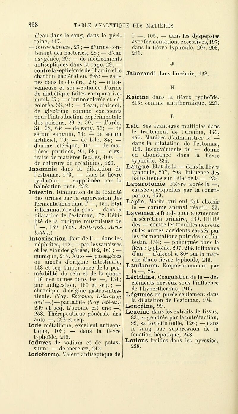 d'eau dans le sang, dans le péri- toine, 117. — intixt-veineuse, 27 ; — d'urine con- tenant des bactéries, 28; — d'eau oxygénée, 29 ; — de médicaments antiseptiques dans la rage, 29 ; — contre la septicémie de Charrin etle charbon bactéridien, 298; — sali- nes dans le choléra, 29 ; — intra- veineuse et sous-cutanée d'urine de diabétique faites comparative- ment, 27 ; — d'urine colorée et dé- colorée, 55, 91 ; — d'eau, d'alcool, de glycérine comme excipients pour l'introduction expérimentale des poisons, 29 et 30; — d'urée, 51, 52, 64; — de sang, 75; — de sérum sanguin, 76; — de sérum artificiel, 79; — de bile, 84; — d'urine ictérique, 91 ; — de ma- tières putrides, 93, 98; — d'ex- traits de matières fécales, 100. — de chlorure de créatinine, 126. Insomnie dans la dilatation de l'estomac, 173; ■— dans la fièvre typhoïde; — supprimée par la balnéation tiède, 232. Intestin. Diminution de la toxicité des urines par la suppression des fermentations dans 1' —, 151. État inflammatoire du gros — dans la dilatation de l'estomac, 172. Débi- lité de la tunique musculeuse de r —, 189. (Voy. Antisepsie, Alca- loïdes.) Intoxication. Part de 1' — dans les néphrites, 112 ; — par les saucisses et les viandes gâtées, 162, 163 ; — quinique, 214. Auto — passagères ou aiguës d'origine intestinale, 148 et seq. Importance de la per- méabilité du rein et de la quan- tité des urines dans les —, 151; par indigestion, 160 et seq.; — chronique d'origine gastro-intes- tinale. (Voy. Estomac, Dilatation deU—.) —parlabile.(Voy./cieres.) 239 et seq. L'agonie est une —, 258. Thérapeutique générale des auto —; 292 et seq. Iode métallique, excellent antisep- tique, 105; — dans la fièvre typhoïde, 215. lodures de sodium et de potas- sium; — de mercure, 212. lodoforme. Valeur antiseptique de r —, 105; — dans les dyspepsies avec fermentations excessives, 197; dans la fièvre typhoïde, 207, 208, 215. Jaborandi dans l'urémie, 138. K Kairine dans la fièvre typhoïde, 215; comme antithermique, 223. Lait. Ses avantages multiples dans le traitement de l'urémie, 145, 145. Manière d'administrer le — dans la dilatation de l'estomac, 195. Inconvénients du — donné en abondance dans la fièvre typhoïde, 234. Langue. Etat de la — dans la fièvre typhoïde, 207, 208. Influence des bains tièdes sur l'état de la—, 232. Laparotomie. Fièvre après la —, causée quelquefois par la consti- pation, 159. Lapin. Motifs qui ont fait choisir le — comme animal réactif, 35. Lavements froids pour augmenter la sécrétion urinaire, 139. Utilité des — contre les troubles nerveux et les autres accidents causés par les fermentations putrides de l'in- testin, 158; — phéniqués dans la fièvre typhoïde, 207, 214. Influence d'un — d'alcool à 80° sur la mar- che d'une fièvre typhoïde, 215. Laudanum. Empoisonnement par le —, 26. Lécithine. Coagulation de la — des éléments nerveux sous l'influence de l'hyperthermie, 219. Légumes en purée seulement dans la dilatation de l'estomac, 194. Leucéine, 99. Leucine dans les extraits de tissus, 83 ; engendrée par la putréfaction, 99, sa toxicité nulle, 126; — dans le sang par suppression de la fonction hépatique, 248. Lotions froides dans les pyrexies, 228.