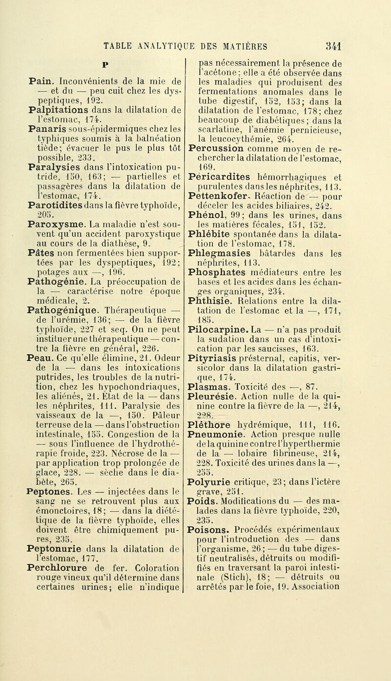 Pain, Inconvénients de la mie de — et du — peu cuit chez les dys- peptiques, 192. Palpitations dans la dilatation de l'estomac, 174. Panaris sous-épidermiques chez les typhiques soumis à la balnéation tiède; évacuer le pus le plus tôt possible, 233. Paralysies dans l'intoxication pu- tride, loO, 163; — partielles et passagères dans la dilatation de l'estomac, 174. Parotidites dans la fièvre typhoïde, 205. Paroxysme. La maladie n'est sou- vent qu'un accident paroxystique au cours de la diathèse, 9. Pâtes non ferraentées bien suppor- tées par les dyspeptiques, 192; potages aux —-, 196. Pathogénie. La préoccupation de la — caractérise notre époque médicale, 2. Pathogénique. Thérapeutique — de l'urémie, 136; — de la fièvre typhoïde, 227 et seq. On ne peut instituer une thérapeutique — con- tre la fièvre en général, 226. Peau. Ce qu'elle élimine, 21. Odeur de la — dans les intoxications putrides, les troubles de la nutri- tion, chez les hypochondriaques, les aliénés, 21. État de la — dans les néphrites, 111. Paralysie des vaisseaux de la —, 150. Pâleur terreuse delà—dans l'obstruction intestinale, 135. Congestion de la — sous l'influence de l'hydrothé- rapie froide, 223. Nécrose de la — par application trop prolongée de glace, 228. — sèche dans le dia- bète, 263. Peptones. Les — injectées dans le sang ne se retrouvent plus aux émonctoires, 18; — dans la diété- tique de la fièvre typhoïde, elles doivent être chimiquement pu- res, 235. Peptonurie dans la dilatation de l'estomac, 177. Perchlorure de fer. Coloration rouge vineux qu'il détermine dans certaines urines; elle n'indique pas nécessairement la présence de l'acétone ; elle a été observée dans les maladies qui produisent des fermentations anomales dans le tube digestif, 132, 133; dans la dilatation de l'estomac, 178; chez beaucoup de diabétiques ; dans la scarlatine, l'anémie pernicieuse, la leucocythémie, 264. Percussion comme moyen de re- chercher la dilatation de l'estomac, 169. Péricardites hémorrhagiques et purulentes dans les néphrites, 113. Pettenkofer. Réaction de — pour déceler les acides biliaires, 242. Phénol, 99; dans les urines, dans les matières fécales, 13J, 132. Phlébite spontanée dans la dilata- tion de l'estomac, 178. Phlegmasies bâtardes dans les néphrites, 113. Phosphates médiateurs entre les bases et les acides dans les échan- ges organiques, 234. Phthisie. Relations entre la dila- tation de l'estomac et la —, 171, 183. Pilocarpine. La — n'a pas produit la sudation dans un cas d'intoxi- cation par les saucisses, 163. Pityriasis présternal, capitis, ver- sicolor dans la dilatation gastri- que, 174. Plasmas. Toxicité des —, 87. Pleurésie. Action nulle de la qui- nine contre la fièvre de la —, 214, 228. Pléthore hydrémique, 111, 116. Pneumonie. Action presque nulle delà quinine contre l'hyperthermie de la — lobaire fibrineuse, 214, 228. Toxicité des urines dans la—, 233. Polyurie critique, 23; dans l'ictère grave, 251. Poids. Moditications du — des ma- lades dans la fièvre typhoïde, 220, 235. Poisons. Procédés expérimentaux pour l'introduction des — dans l'organisme, 26 ; — du tube diges- tif neutralisés, détruits ou modifi- fiés en traversant la paroi intesti- nale (Stich), 18; — détruits ou arrêtés par le foie, 19. Association