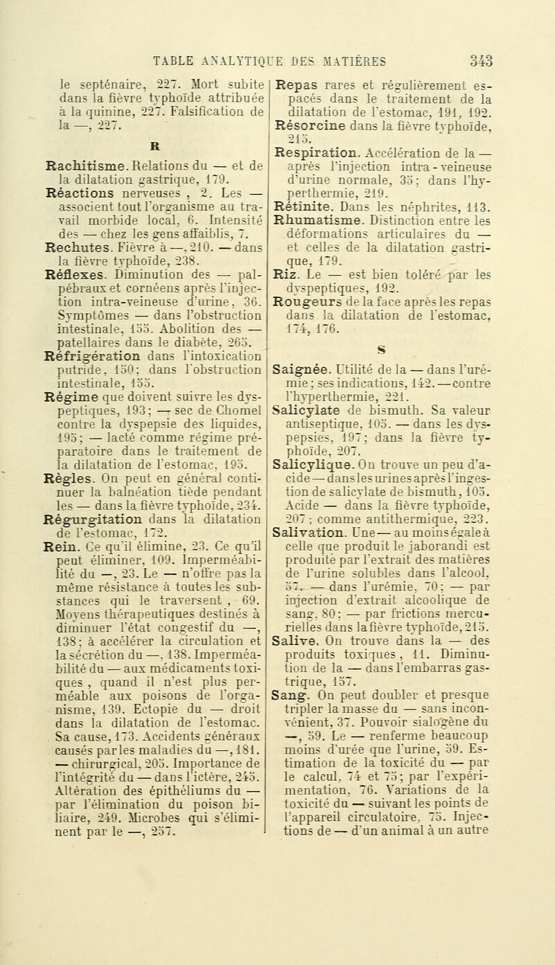 le septénaire, 227. Mort subite dans la fièvre typhoïde attribuée à la quinine, 227. Falsification de la —, 227. R Rachitisme. Relations du — et de la dilatation gastrique, 179. Réactions nerveuses , 2, Les — associent tout l'organisme au tra- vail nnorbide local, 6. Intensité des — chez les gens affaiblis, 7. Rechutes. Fièvre à—.210. —dans la fièvre typhoïde, 238. Réflexes. Diminution des — pal- pébrauset cornéens après l'injec- tion intra-veineuse d'urine, .36. Symptômes — dans l'obstruction intestinale, loo. Abolition des — patellaires dans le diabète, 265. Réfrigération dans Tintosication putride, loO; dans Tobstruction intestinale, 15.5. Régime que doivent suivre les dys- peptiques, 193; — sec de Chomel contre la dyspepsie des liquides, 195; — lacté comme régime pré- paratoire dans le trcdtement de la dilatation de l'estomac, 195. Règles. On peut en général conti- nuer la balnéation tiède pendant les — dans la fièvre typhoïde, 234. Régurgitation dans la dilatation de l'estomac, 172. Rein. Ce qu'il élimine, 23. Ce qu^il peut éliminer, 109. Imperméabi- lité du —, 23. Le — n'ofii^e pas la même résistance à toutes les sub- stances qui le traversent , 69. Moyens thérapeutiques destinés à diminuer l'état congestif du —, 138; à accélérer la circulation et la sécrétion du —, 138. Imperméa- bilité du — aux médicaments toxi- ques , quand il n'est plus per- méable aux poisons de l'orga- nisme, 139. Ectopie du — droit dans la dilatation de l'estomac. Sa cause, 173. Accidents généraux causés parles maladies du —, 181. — chirurgical, 205. Importance de Fintégrité du — dans l'ictère, 245. Altération des épithéliums du — par l'élimination du poison bi- liaire, 249. Microbes qui s'élimi- nent par le —, 257. Repas rares et régulièrement es- pacés dans le traitement de la dilatation de Festomac, 191, 192. Résorcine dans la fièvre tvphoïde, 215. Respiration. Accélération de la — après Finjection intra-veineuse d'urine normale, 35 ; dans l'hy- perthermie, 219. Rétinite. Dans les néphrites, 113. Rhumatisme. Distinction entre les déformations articulaires du — et celles de la dilatation gastri- que, 179. Riz. Le — est bien toléré par les dyspeptiques, 192. Rougeurs de la face après les repas dans la dilatation de Festomac. 174, 176. Saignée. Utilité de la — dans l'uré- mie; ses indications, 142. — contre l'hyperthermie, 221. Salicylate de bismuth. Sa valeur antiseptique, 105. — dans les dys- pepsies, 197; dans la fièvre ty- phoïde, 207. Salicylique. On trouve un peu d'a- cide — dans les lu-ines après l'inges- tion de salicylate de bismuth, 105, Acide — dans la fièvre typhoïde, 207; comme antithermique, 223. Salivation. Une—au moins égale à celle que produit le jaborandi est produite par l'extrait des matières de l'urine solubles dans l'alcool, 57, — dans Furémie. 70; — par injection d'extrait aïcoohque de sang. 80; — par frictions mercu- rielles dans la fièvre typhoïde, 215. Salive. On trouve dans la — des produits toxiques, 11. Diminu- tion de la — dansFembarras gas- trique, 157. Sang. On peut doubler et presque tripler la masse du — sans incon- vénient, 37. Pouvoir sialogène du —, 59. Le — renferme beaucoup moins d'urée que l'urine, 59. Es- timation de la toxicité du — par le calcul, 74 et 75; par Fexpéri- mentation, 76. Variations de la toxicité du — suivant les points de l'appareil circulatoire. 75. Injec- tions de — d'un animal à un autre