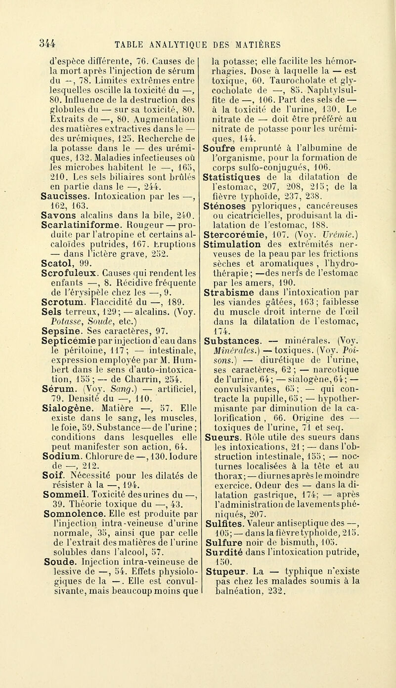 d'espèce différente, 76. Causes de la mort après l'injection de sérum du —, 78. Limites extrêmes entre lesquelles oscille la toxicité du —, 80. Influence de la destruction des globules du — sur sa toxicité, 80. Extraits de —, 80. Augmentation des matières extractives dans le — des urémiqiies, 123. Recherche de la potasse dans le — des urémi- ques, 132. Maladies infectieuses oîi les microbes habitent le —, 163, 210. Les sels biliaires sont brûlés en partie dans le —, 244. Saucisses. Intoxication par les —, 162, 163. Savons alcalins dans la bile, 240. Scarlatiniforme. Rougeur — pro- duite par l'atropine et certains al- caloïdes putrides, 167. Eruptions — dans l'ictère grave, 232. Scatol, 99. Scrofuleux. Causes qui rendent les enfants —, 8. Récidive fréquente de l'érysipèle chez les —, 9. Scrotum. Flaccidité du —, 189. Sels terreux, 129; —alcalins. (Voy. Potasse, Soude, etc.) Sepsine. Ses caractères, 97. Septicémie par injection d'eau dans le péritoine, 117; — intestinale, expression employée par M. Hura- bert dans le sens d'auto-intoxica- tion, 155;— de Charrin, 234. Sérum. (Voy. Scmg.) — artificiel, 79. Densité du —, 110. Sialogène. Matière —, 37. Elle existe dans le sang, les muscles, le foie, 59. Substance — de l'urine ; conditions dans lesquelles elle peut manifester son action, 64. Sodium. Chlorure de —, 130. lodure de —, 212. Soif. Nécessité pour les dilatés de résister à la —, 194. Sommeil. Toxicité des urines du —, 39. Théorie toxique du —, 43. Somnolence. Elle est produite par l'injection intra-veineuse d'urine normale, 35, ainsi que par celle de l'extrait des matières de l'urine solubles dans l'alcool, 57. Soude. Injection intra-veineuse de lessive de —, 34. Effets physiolo- giques de la —. Elle est convul- sivante, mais beaucoup moins que la potasse; elle facilite les hémor- rhagies. Dose à laquelle la — est toxique, 60. Taurocholate et gly- cocholate de —, 83. Naphtylsul- fite de —, 106. Part des sels de — à la toxicité de l'urine, 130. Le nitrate de — doit être préféré au nitrate de potasse pour les urémi- ques, 144. Soufre emprunté à l'albumine de l'organisme, pour la formation de corps sulfo-conjugués, 106. Statistiques de la dilatation de l'estomac, 207, 208, 213; de Ta fièvre typhoïde, 237, 238. Sténoses pyloriques, cancéreuses ou cicatricielles, produisant la di- latation de l'estomac, 188. Stercorémie, 107. (Voy. Urémie.) Stimulation des extrémités ner- veuses de la peau par les frictions sèches et aromatiques , Thydro- thérapie ; —des nerfs de l'estomac par les amers, 190. Strabisme dans l'intoxication par les viandes gâtées, 163; faiblesse du muscle droit interne de l'œil dans la dilatation de l'estomac, 174. Substances. — minérales, (Voy. Minérales.) —toxiques. (Voy. Poi- sons.) — diurétique de l'urine, ses caractères, 62 ; — narcotique de l'urine, 64; — sialogène,64; — convulsivantes, 63 ; — qui con- tracte la pupille, 65; — hypother- misante par diminution de la ca- lorification , 66. Origine des — toxiques de l'urine, 71 et seq. Sueurs. Rôle utile des sueurs dans les intoxications, 21 ; — dans l'ob- struction intestinale, 155; — noc- turnes localisées à la tête et au thorax ; — diurnes après le moindre exercice. Odeur des — dans la di- latation gastrique, 174; — après l'administration de lavementsphé- niqués, 207. Sulfites. Valeur antiseptique des —, 103; — dans la fièvre typhoïde, 215. Sulfure noir de bismuth, 105. Surdité dans l'intoxication putride, 130. Stupeur. La — typhique n'existe pas chez les malades soumis à la balnéation, 232,