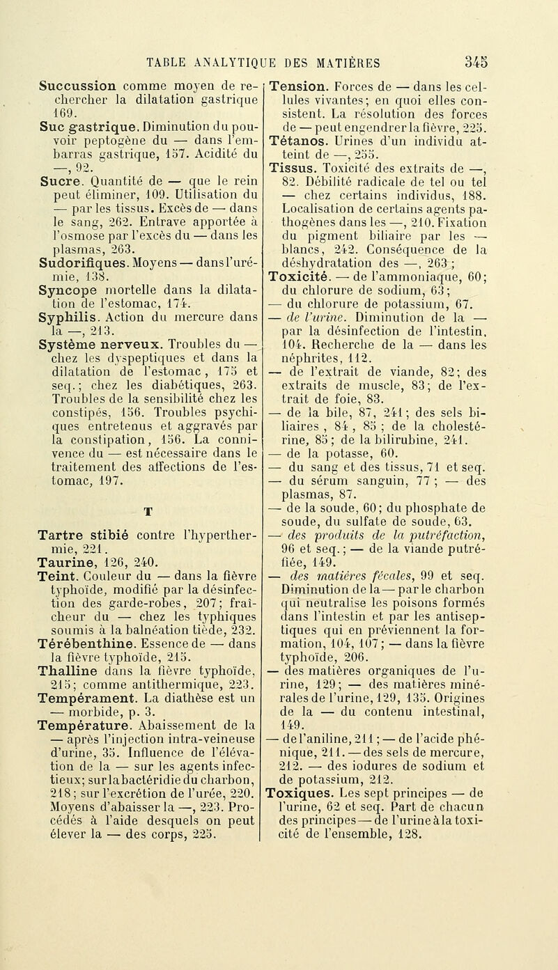 Succussion comme moyen de re- chercher la dilatation gastrique 169. Suc gastrique. Diminution du pou- voir peptogène du — dans l'em- barras gastrique, 157. Acidité du Sucre. Quantité de — que le rein peut éliminer, 109. Utilisation du — par les tissus. Excès de — dans le sang, 262. Entrave apportée à l'osmose par l'excès du — dans les plasmas, 263. Sudorifiques. Moyens — dans l'uré- mie, 13S. Syncope mortelle dans la dilata- tion de l'estomac, 17i. Syphilis. Action du mercure dans la —, 213. Système nerveux. Troubles du — chez les dyspeptiques et dans la dilatation de l'estomac, 175 et seq. ; chez les diabétiques, 263. Troubles de la sensibilité chez les constipés, 156. Troubles psychi- ques entretenus et aggravés par la constipation, 156. La conni- vence du — est nécessaire dans le traitement des affections de l'es- tomac, 197. Tartre stibié contre l'hyperther- mie, 221. Taurine, 126, 240. Teint. Couleur du — dans la fièvre typhoïde, modifié par la désinfec- tion des garde-robes, 207 ; fraî- cheur du — chez les typhiques soumis à la balnéation tiède, 232. Térébenthine. Essence de — dans la fièvre typhoïde, 215. Thalline dans la fièvre typhoïde, 215; comme antithermique, 223. Tempérament. La diathèse est un — morbide, p. 3. Température. Abaissement de la — après l'injection intra-veineuse d'urine, 35. Influence de féléva- tion de la — sur les agents infec- tieux; surlabactéridiedu charbon, 218 ; sur fexcrétion de furée, 220. Moyens d'abaisser la —, 223. Pro- cédés à faide desquels on peut élever la — des corps, 225. Tension. Forces de — dans les cel- lules vivantes; en quoi elles con- sistent. La résolution des forces de — peut engendrer la fièvre, 225. Tétanos. Urines d'un individu at- teint de —, 255. Tissus. Toxicité des extraits de —, 82. Débilité radicale de tel ou tel — chez certains individus, 188. Localisation de certains agents pa- thogènes dans les—, 210. Fixation du pigment biliaire par les — blancs, 242. Conséquence de la déshydratation des —, 263 ; Toxicité. — de l'ammoniaque, 60; du chlorure de sodium, 63; — du chlorure de potassium, 67. — de l'urine. Diminution de la —• par la désinfection de l'intestin, 104. Recherche de la — dans les néphrites, 112. — de fextrait de viande, 82; des extraits de muscle, 83; de l'ex- trait de foie, 83. — de la bile, 87, 241; des sels bi- liaires , 84 , 85 ; de la cholesté- rine, 85; de la bilirubine, 241. — de la potasse, 60. — du sang et des tissus, 71 et seq. — du sérum sanguin, 77 ; — des plasmas, 87. — de la soude, 60; du phosphate de soude, du sulfate de soude, 63. — des produits de la putréfaction, 96 et seq. ; — de la viande putré- fiée, 149. — des matières fécales, 99 et seq. Diminution delà—parle charbon qui neutralise les poisons formés dans l'intestin et par les antisep- tiques qui en préviennent la for- mation, 104, 107 ; — dans la fièvre typhoïde, 206. — des matières organiques de fu- rine, 129; — des matières miné- rales de l'urine, 129, 135. Origines de la — du contenu intestinal, 149. — de l'aniline, 211 ; — de l'acide phé- nique, 211. — des sels de mercure, 212. — des indurés de sodium et de potassium, 212. Toxiques. Les sept principes — de l'urine, 62 et seq. Part de chacun des principes — de l'urine à la toxi- cité de l'ensemble, 128.