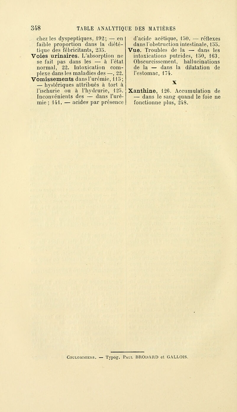 chez les dyspeptiques, 192; — en faible proportion dans la diété- tique des fébricitants, 235. Voies urinaires. L^absorption ne se fait pas dans les — à l'état normal, 22. Intoxication com- plexe dans les maladies des —, 22. Vomissements dans l'urémie, 115; — hystériques attribués à tort à l'ischurie ou à l'hydrurie, 125. Inconvénients des — dans l'uré- mie ; 141. — acides par présence d'acide acétique, 150. — réflexes dans l'obstruction intestinale, 155. Vue. Troubles de la — dans les intoxications putrides, 150, 163. Obscurcissement, hallucinations de la — dans la dilatation de l'estomac, 174. Xanthine, 126. Accumulation de — dans le sang quand le foie ne fonctionne plus, 248. CouLOMMiERS. — Typog. Paul BROUARD et GALLOIS.