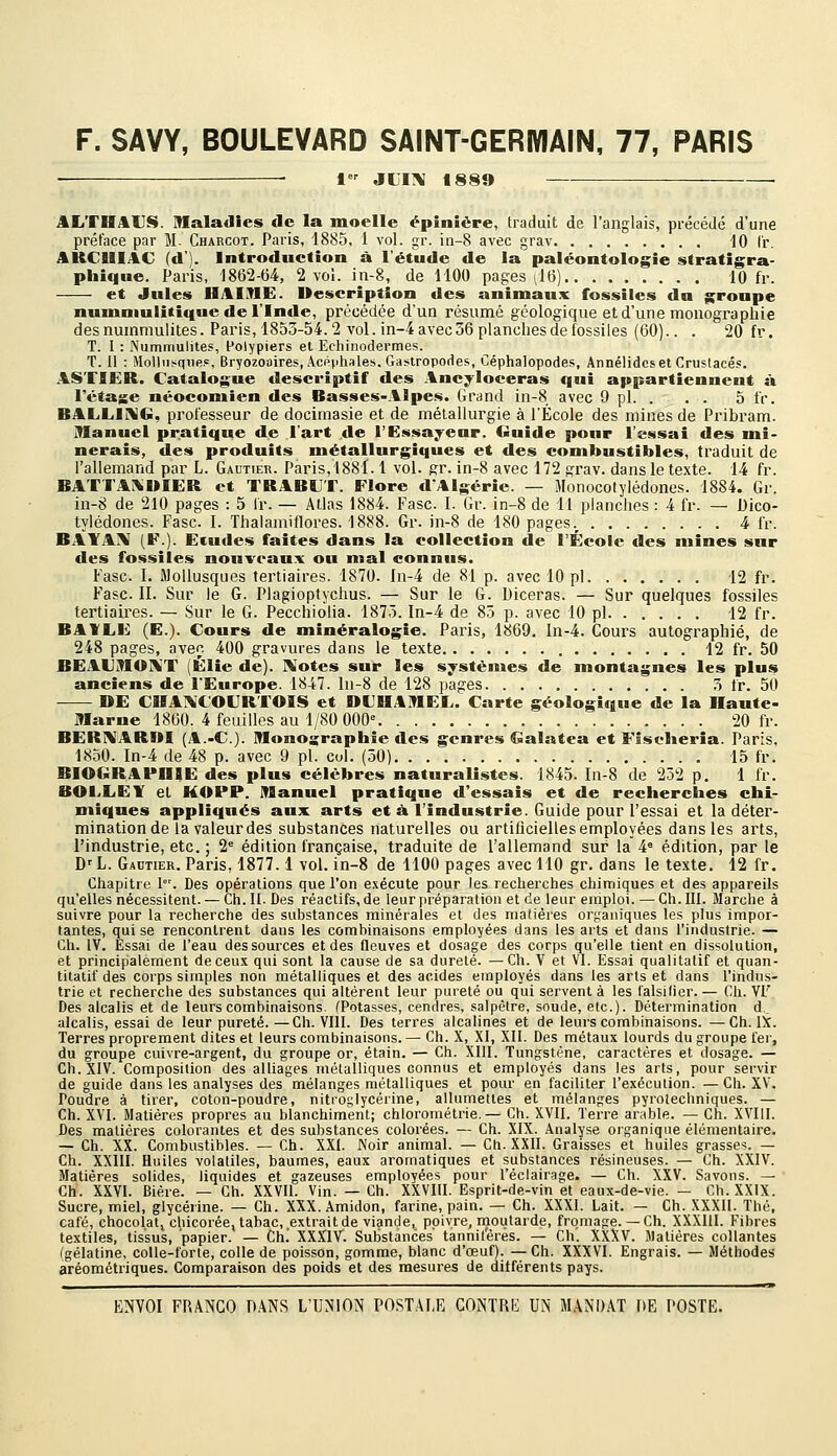 F. SAVY, BOULEVARD SAINT-GERIVIAIN, 77, PARIS ■ t JLITV f880 AliTHAUS. maladies de la moelle épiniëre, traduit de l'anglais, précédé d'une préface par M. Charcot. Paris, 1885, 1 vol. gr. in-8 avec grav 10 Cr. ARCUIAC (d). Introduction à l'étude de la paléontologie stratigra- phiqiie. Paris, 1862-64, 2 vol. in-8, de 1100 pages ^i6) 10 fr. et Jules HAIME. Description des animaux fossiles du groupe numniulitique de l'Inde, précédée d'un résumé géologique et d'une monographie desnummulites. Paris,1853-54.2 vol. in-4avec56planchesdefossiles (60).. . 20 fr. T. I : JNummulites, Polypiers et Echinodermes. T. Il : HoUiisqiifip, Bryozoaires, Acpphales. Gastropodes, Céphalopodes, Annélidcs et Crustacés. AS'flER. Catalogue descriptif des Ancyloceras qui appartiennent sV l'étape néoconiien des Basses-Alpes. Grand in-8 avec 9 pi. . . . 5 fr. BALLICVG, professeur de docimasie et de métallurgie à l'École des mines de Pribram. îManuel pratique de l'art de l'Essayeur. Guide pour l'essai des mi- nerais, des produits métallurgiques et des combustibles, traduit de l'allemand par L. Gautier. Paris,!88Ï. 1 vol. gr. in-8 avec 172 grav. dans le texte. 14 fr. BATTAISUIER. et TRABUT. Flore d'Algérie. — Monocotylédones. 1884. Gr. in-8 de 210 pages : 5 Ir. — Atlas 1884. Fasc I. Gr. in-8 de 11 planches : 4 fr. — Dico- tylédones. Fasc. I. Thalamiflores. 1888. Gr. in-8 de 180 pages.^ 4 fr. BAYA^ [¥.). Ecudes faites dans la collection de l'École des mines sur des fossiles nouveaux ou mal connus. Fasc. I. Mollusques tertiaires. 1870. ln-4 de 81 p. avec 10 pi 12 fr. Fasc. II. Sur le G. Plagioptychus. — Sur le G. Diceras. — Sur quelques fossiles tertiaires. — Sur le G. Pecchiolia. 1873. In-4 de 83 p. avec 10 pi 12 fr. BAVLE (E.). Cours de minéralogie. Paris, 1869. In-4. Cours autographié, de 248 pages, avec 400 gravures dans le texte 12 fr. 50 BEAUmOINT (Élie de). Idiotes sur les systèmes de montagnes les plus anciens de l'Europe. 1847. ln-8 de 128 pages 3 fr. 50 DE CDA:\COURrOIS et DCHAJMEL. Carte géologique de la Haute- IMarne 1860. 4 feuilles au 1/80 000 20 fr. BER1%AR»I (A.-C). Monosraphie des genres Galatea et Flsclieria. Paris. 1850. In-4 de 48 p. avec 9 pi. cul. (30) 15 fr. BIOGRAPHIE des plus célèbres naturalistes. 1845. In-8 de 252 p. 1 fr. BOLLEY et MOPP. Manuel pratique d'essais et de recherches chi- miques appliqués aux arts et à l'industrie. Guide pour Fessai et la déter- mination de la valeur des substances naturelles ou artificielles employées dans les arts, l'industrie, etc. ; 2= édition française, traduite de Fallemand sur la 4= édition, par le D''L. Gautier. Paris, 1877.1 vol. in-8 de 1100 pages avec 110 gr. dans le texte. 12 fr. Chapitre I. Des opérations que l'on exécute pour les recherches chimiques et des appareils qu'elles nécessitent. — Ch.II. Des réactifs, de leur préparation et de leur emploi.—Ch.III. Marche à suivre pour la recherche des substances minérales et des matières organiques les plus impor- tantes, qui se rencontrent dans les combinaisons employées dans les arts et dans l'industrie. — Gh. IV. Essai de l'eau des sources et des fleuves et dosage des corps qu'elle tient en dissolution, et principalement de ceux qui sont la cause de sa dureté. —Ch. V et VI. Essai qualitatif et quan- titatif des corps simples non métalliques et des acides employés dans les arts et dans l'indus- trie et recherche des substances qui altèrent leur pureté ou qui servent à les lalsilier. — Ch. VF Des alcalis et de leurs combinaisons. (Potasses, cendres, salpêtre, soude, etc.). Détermination d,_ alcalis, essai de leur pureté.—Ch. VIII. Des terres alcalines et de leurs combinaisons. —Ch. IX. Terres proprement dites et leurs combinaisons. — Ch. X, XI, XII. Des métaux lourds du groupe fer, du groupe cuivre-argent, du groupe or, étain. — Ch. XIII. Tungstène, caractères et dosage. — Ch.XIV. Composition des alliages métalliques connus et employés dans les arts, pour servir de guide dans les analyses des mélanges métalliques et pour en faciliter l'exécution. — Ch. XV. Poudre à tirer, coton-poudre, nitroglycérine, allumettes et mélanges pyrotechniques. — Ch. XVI. Matières propres au blanchiment; chlorométrie.— Ch. XVII. Terre arable. — Ch. XVIII. Des matières colorantes et des substances colorées. — Ch. XIX. Analyse organique élémentaire. — Ch. XX. Combustibles. — Ch. XXI. Noir animal. — Cti. XXII. Graisses et huiles grasses. — Ch. XXIII. Huiles volatiles, baumes, eaux aromatiques et substances résineuses. — Ch. XXIV. Matières solides, liquides et gazeuses employées pour l'éclairage. — Ch. XXV. Savons. — Ch. XXVI. Bière. — Ch. XXVII. Vin. — Ch. XXVIII. Esprit-de-vin et eaux-de-vie. — Ch.XXIX. Sucre, miel, glycérine. — Ch. XXX. Amidon, farine, pain. — Ch. XXXI. Lait. — Ch. XXXII. Thé, café, chocolati chicorée, tabac, extrait de viande, poivre, rnoiitarde, fromage. —Ch. XXXIll. Fibres textiles, tissus, papier. — Ch! XXXIV. Substances' tannilerés. — Ch. XXXV. Matières collantes (gélatine, colle-forte, colle de poisson, gomme, blanc d'œuf). — Ch. XXXVI. Engrais. — Méthodes aréométriques. Comparaison des poids et des mesures de différents pays.