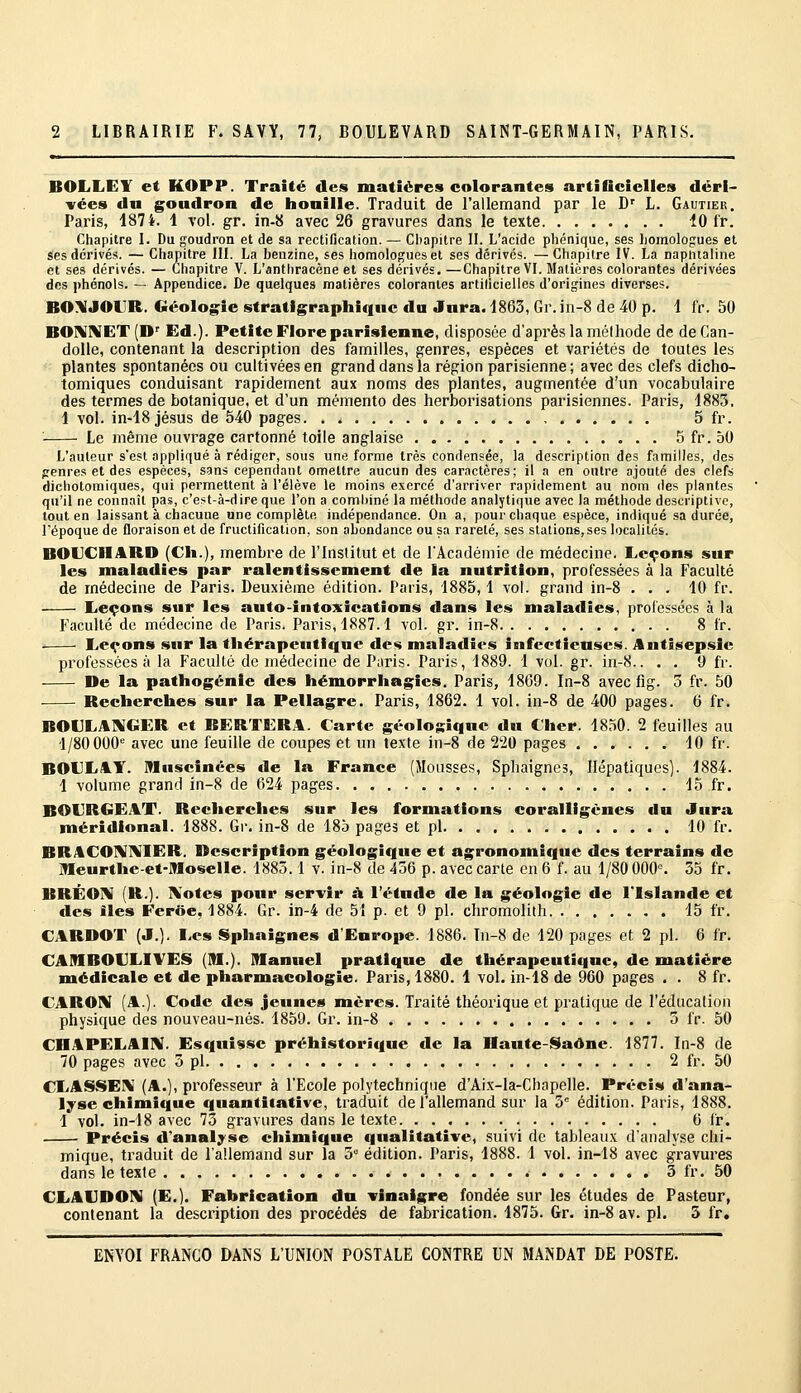 BOLLEY et KOPP. Traité des matières colorantes artiGciclIes déri- vées d« goudron de lionille. Traduit de l'allemand par le D' L. Gautier, Paris, 1874. 1 vol. gr. in-8 avec 26 gravures dans le texte 10 fr. Chapitre I. Du goudron et de sa rectification. — Ci)apitre II. L'acide pbénique, ses homologues et Ses dérivés. — Chapitre III. La benzine, ses homologues et ses dérivés. —Chapitre IV. La napntaline et ses dérivés. — Chapitre V. L'anthracène et ses dérivés. —Chapitre VI. Matières colorantes dérivées des phénols. — Appendice. De quelques matières colorantes artilicielles d'origines diverses. BO\JOLR. Géologie stratigrapliiqtic du Jnra. 1863, Gr. in-8 de 40 p. 1 fr. 50 BO]\Il\ET (D'' Ed.). Petite Flore parisienne, disposée d'après la méthode de deCan- dolle, contenant la description des familles, genres, espèces et variétés de toutes les plantes spontanées ou cultivées en grand dans la région parisienne ; avec des clefs dicho- tomiques conduisant rapidement aux noms des plantes, augmentée d'un vocabulaire des termes de botanique, et d'un mémento des herborisations parisiennes. Paris, 1883, 1 vol. in-18 Jésus de 540 pages 5 fr. ■ Le même ouvrage cartonné toile anglaise 5 fr. 50 L'auteur s'est appliqué à rédiger, sous une forme très condensée, la description des familles, des jrenres et des espèces, sans cependant omettre aucun des caractères; il a en outre ajouté des clef» dichotomiques, qui permettent à l'élève le moins exercé d'arriver rapidement au nom des plantes qu'il ne connaît pas, c'est-à-dire que l'on a combiné la méthode analytique avec la méthode descriptive, tout en laissant à cliacune une complète indépendance. On a, pour chaque espèce, indiqué sa durée, l'époque de floraison et de fructification, son abondance ou sa rareté, ses stations,ses localités. BOUCHARD (Cil.), membre de l'Institut et de l'Académie de médecine. Leçons sur les maladies par ralentissement de la nutrition, professées à la Faculté de médecine de Paris. Deuxième édition. Paris, 1885,1 vol. grand in-8 ... 10 fr. Eeçons sur les anto-intoxications dans les maladies, professées à la Faculté de médecine de Paris. Paris, 1887.1 vol. gr. in-8 8 fr. . Leçons sur la thérapeutique des maladies infectieuses. Antisepsie professées à la Faculté de médecine de Pt\ris. Paris, 1889. 1 vol. gr. in-8.. . . 9 fr. De la pathogénie des héiuorrhagies. Paris, 18G9. In-8 avec fig. 3 fr. 50 Recherches sur la Pellagre. Paris, 1862. 1 vol. in-8 de 400 pages. 6 fr. BOULAIKGER et RERTERA. Carte géologique du Cher. 1850. 2 feuilles au 1/80 000'' avec une feuille de coupes et un texte in-8 de 220 pages 10 fr. BOLX1.T. Muscînées de la France (Mousses, Sphaignes, Hépatiques). 1884. 1 volume grand in-8 de 624 pages 15 fr. BOURGEAT. Recherches sur les formations coralligènes du Jura méridional. 1888. Gr. in-8 de 185 pages et pi 10 fr. BRACOl^Ii^'IER. Description géologique et agronomique des terrains de Meurthe-et-Moselle. 1883.1 v. in-8 de 436 p. avec carte en 6 f. au 1/80 OOO^ 35 fr. BRÉO]% (R-). IV'otes pour servir à l'étude de la géologie de l'Islande et des îles Ferôe, 1884. Gr. in-4 de 51 p. et 9 pi. cliromolith 15 fr. CARDOT (J.). Les Sphaignes d'Europe. 1886. In-8 de 120 pages et 2 pi. 6 fr. CAMBOULIVES (M.). Manuel pratique de thérapeutique, de matière médicale et de pharmacologie. Paris, 1880. 1 vol. in-18 de 960 pages . . 8 fr. CARON (A.). Code des jeunes mères. Traité théorique et pratique de l'éducation physique des nouveau-nés. 1859. Gr. in-8 5 fr. 50 CHAPELAIIV. Esquisse préhistorique de la Ilaute-I^iadne. 1877. In-8 de 70 pages avec 5 pi 2 fr. 50 CLASSEI\I (A.), professeur à l'Ecole polytechnique d'Aix-la-Chnpelle. Précis d'ana- lyse chimique quantitative, traduit de l'allemand sur la 5= édition. Paris, 1888. 1 vol. in-18 avec 73 gravures dans le texte 6 fr. Précis d'analyse chimique qualitative, suivi de tableaux d'analyse chi- mique, traduit de l'allemand sur la 3° édition. Paris, 1888. 1 vol. in-18 avec gravures dans le texte 3 fr. 50 CLAUDOI^I (E,). Fabrication du vinaigre fondée sur les études de Pasteur, contenant la description des procédés de fabrication. 1875. Gr. in-8 av. pi. 3 fr,