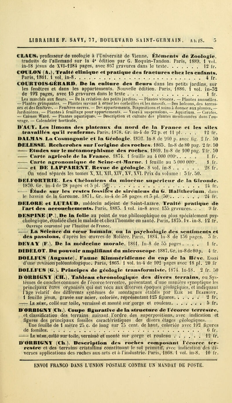 CliAtJS, professeur de zoologie à l'Université de Vienne. Éléments de ZooIog;ie, traduits de rallemand sur la 4° édition par G. Moquin-Tandon. Paris, 1889. 1 vol. in-18 Jésus de XVI-1284 pages, avec 867 gravures dans le texte 12 fr. C<nJLOrV (A.). Traité cilîniqne et pratique des ffactures chez les enfants. Paris, 1861. 1 vol. in-8 4 fr. COURTOIS-GÉRARD. De la cnltare des flenrs dans les petits jardins, sur les fenêtres et dans les appartements. Nouvelle édition. Paris, 1880. 1 vol. in-32 de 192 pages, avec 15 gravures dans le texte .... 1 fr. Les marchés aux fleurs. — De la création des petits jardins. — Plantes vivaces. — Plantes annuelles. - Plantes grimpantes. — Plantes servant à orner les corbeilles et les massifs.—Des balcons, des terras- ses et des fenêtres. —Fenêtres-serres.— Des appartements. Dispositions et soins à donner aux plantes.— Jardinières. — Plantesà feuillage pour appartements. —Vasesà suspensions.— Aqu^.rium. —Carafes. - Caisses Ward. — Plantes aquatiques. — Description et culture des plantes mentionnées dans l'ou- vrage. — Calendrier horticole. D'ACT. Les limons des plateaux dn nord de là France et les sile.Y travaillés qu'il renferme. Paris, 1878. Gr. in-4 de 72 p. et 11 pi. . . . 12 Ir. DALMAS. La Cosmogonie et la Géologie. 1852. In-8 de 260 p. avec iig. 2 fr. 50 DELESSE. Recher«3ies sur l'origine des roches. 1865. In-8 de 80 pag. 2 fr. 50 —— Etudes sur le métamorphisme des roches. 1869. In-8 de 100 pag. 2fr. 60 Carte agricole de la France. 1874. 1 feuille au 4 000 000'= 1 fr. Carte agronomique de Seine-et-Marne. 1 feuille au 5 000 000. 1 fr. et DE LAPPAREKT. Revue de géologie. 8 vol. in-8 28 fr. On vend séparés les toines X, XI, XII, XIV, XV, XVI. Prix du volume : 3fr. 50. DELFORTRIE. Les Chélonicns du miocène supérieur de la Gironde. 1870. Gr. in-4 de 28 pages et 5 pi. (50). ... 24 fr. Étude sur les restes fossiles de Siréniens du G. Ilalitherlum, dans le bassin de la Garonne. 1871. Gr. in-4 de 58 pages et 5 pi. (50) 24 fr. DELORE et LUTAUD, médecin adjoint de Saint-Lazare. Traité pratique de l'art des accouchements. Paris, 1883. 1 vol. in-8 avec 155 gravures. . . 0 fr. DESPiniE (P.). De la folie au point de vue philosophique ou plus spécialement psy- chologique, étudiée chez le malade et chez l'homme en santé. Pai'is, 1875.1 v. in-8. 12 Ir. Ouvrage couronné par l'Institut de France. ■■ La Science du cœur humain, on la psychologie des sentiments et des passions, d'après les œuvres de Molière. Paris, 1884. ln-8 de 156 pages. 5 fr. DE¥AY (F.). De la médecine morale, 1861. In-8 de 55 pages. ... 1 fr. DIDELOT. Du pouvoir amplifiant du microscope. 1887. Gr. in-8de80p. 4 fr. DOLLFUS (Auguste). Faune Kimméridienne dn cap de la Hève. Essai d'tme revisionpaléontologique. Paris, 1863. 1 vol. in-4 de 102 pages avec 18 pi. 20 fr DOLLFUS (G.). Principes de géologie transformiste. 1874. In-18. 2 fr. 50 D'ORBIGIVT (CH.). Tableau chronologique des divers terrains, ou Sys- tèmes de couches connues de Pécorce terrestre, présentant d'une manière synoptique les principaux êtres organisés qui ont vécu aux diverses époques géologiques, et indiquant l'âge relatif des ditférents systèmes de montagnes établis par Eue de Beaumont. 1 feuille Jésus, gravée sur acier, coloriée, représentant 125 figures 2 fr. Le MÊME, collé sur toile, vernissé et monté sur gorge et rouleau , 5 fr. D'ORBIGNY (Ch.). Coupe flgurative de la structure de l'écorce terrestre, et classification des terrains suivant l'ordre des superpositions, avec indication et figures des principaux fossiles caractéristiques des divers étages géologiques. Une feuille de 1 mètre 25 c de long sur 75 cent, de haut, coloriée avec 192 figures de fossiles 6 fr. Le MÊME, collé sur toile, vernissé et monté sur gorge et rouleau ...... 12 fr. D'ORBIG!VY (Ch.). Description des roches composant l'écorce ter- restre et des terrains cristallins constituant le sol primitif, avec indication dos di- verses applications des roches aux arts et à l'industrie. Paris, 1868. 1 vol. in-8. 10 fr.