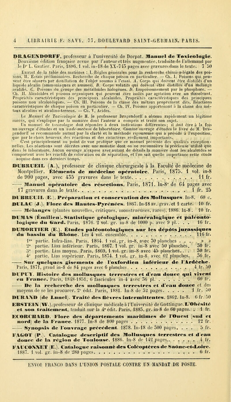 DRAGEIXOORFF, professeur à l'université de Dorpat. manuel de Toxicologie. Deuxième édition française revue par l'auteur et très augmentée, traduite de l'allemand par le D''L. Gautier. Paris, 1886.1 vol. in-18 de XX-745 pages avec gravures dans le texte. 7 50 Extrait de la table des matières : I. Règles générales pour la recherche chimico-légale des poi- sons. H. Essais préliminaires. Recherche de chaque poison en particulier. — Ch. I. Poisons qui peu- vent être séparés par distillation de l'objet soumis à l'essai. A. Corps qui doivent être distillés d'un liquide alcalin (ammoniaques et aminés). B. Corps volatils qui doivent être distillés d'un mélange acidilié. C. Poisons du groupe des métalloïdes halogènes. D. Empoisonnement par le phosphore. — Ch. IL Alcaloïdes et poisons organiques qui peuvent être isolés par agitation avec un dissolvant. Propriétés caractéristiques des principaux alcaloïdes. Propriétés caracléristiques des principaux poisons non alcaloïdiques. — Ch. III. Poisons de la classe des métaux proprement dits. Réactions caractéristiques de chaque poison en particulier. — Ch. IV. Poisons appartenant à la classe des mé- taux alcalins et alcalino-terreux. — Ch. V. Acides. Le Manuel de Toxicologie de M. le professeur Dragendorff a obtenu rapidement un légitime succès, qui s'explique par la manière dont l'auteur a compris et traité son sujet. Un manuel de toxicologie doit répondre à deux indications différentes; il doit être à la fois un ouvrage d'études et un vade-mecum de laboratoire. Comme ouvrage d'études le livre de M. Dra- gendorlf se recommande autant par la clarté et la méthode rigoureuse qui a présidé à l'exposition, que par le choix heureux des réactions et des caractères réellement importants. C'est principalement au point de vue pratique que ce manuel présente des qualités exception- nelles. Les réactions sont décrites avec une minutie dont on ne reconnaîtra la précieuse utilité que dans le laboratoire. Aucun ouvrage n'expose avec autant de détails la manière dont les alcaloïdes se comportent avec les réactifs de coloration ou de séparation, et l'on sait quelle importance celle étude acquise dans ces derniers temps. ' I>tIB!K.UEIL (A.), professeur de clinique chirurgicale à la Faculté de médecine de Montpellier. Éléments de médecine opératoire. Paris, 1875. 1 vol. in-8 de 900 pages, avec 435 gravures dans le texte. 11 fr. Manuel opératoire des résections. Paris, 1871. In-8'' de G4 pages avec 17 gravures dans le texte. 1 fr. 25 DLBRELIÎL (E.). Préparation et conservation des Mollusques. In-8. 60 c. DULAC (J.). Flore des Hautes-Pyrénées. 1867. In-18 av. grav. et 1 carte. 10 fr. ■ Mélanges (plantes nouvelles, critiques, monstrueuses, rares), 1886. In-8. 10 fr. DUMAS (Ëniilien). Statistique géologique, minéralogique et paléonto- logique du Cîard. Paris, 1876. 2 vol. gr. in-8 de 1000 p. avec 9 pi.. . • 16 fr. DlIMORTIER (E.]. Études paléontologiques sur les dépôts jurassiques du bassin du Rhône. Les 4 vol. ensemble 116 fr. 1 partie. Infra-lias. Paris, 1864. 1 vol.gr. in-8, avec 30 planches ... » » 2« partie. Lias inférieur. Paris, 1867. 1 vol. gr. in-8 avec 50 planches. 50 fr. 3° partie. Lias moyeu. Paris, 1869. 1 vol. gr. in-8 avec 45 planches.. . 30 fr. 4 partie. Lias supérieur. Paris, 1874. 1 vol. gr. in-8 avec 62 planches. 56 fr. Sur quelques gisemeuts de l'oxffordien inférieur de l'Ardèche. Paris, 1871, grand in-8 de 84 pages avec 6 planches , 4 fr. 50 DUPUY. Histoire des mollusques terrestres et d'eau douce ffui vivent en France. Paris, 1848-1851, 6 fascicules in-4 avec 36 pi. ...... . 00 fr. De la recherche des mollusques terrestres et d'eau douce et des moyens de se les procurer. 2'- édit. Paris, 1881. In-8 de 3'2 pages 1 fr. 50 DURAND (de liUnel). Traité des fièvres intermittentes. 1862. In-S. 6 fr. 50 EBSTEIM(W.), professeur de clinique médicale à l'Université de Gœttingue. L'Obésité et son traitement, traduit sur la 4° édit. Paris, 1883, gr. in-8 de 60 pages. . 1 fr. ECORCHARD. Flore des départements maritimes de l'Ouest (sud et nord) de la France. 1877. In-8 de 800 pages 12 fr. Synopsis de l'ouvrage précédent. 1878. In-18 de 300 pages. . . . 5 fr. FAGOT (P.). Catalogue descriptif des Mollusques terrestres et d'eau douce, de la région de 'Toulouse. 1886. In-8 de 142 pages 4 fr. F.lUCO!%]\ET (E.). Catalogue raisonne des Coléoptères de Saône-ct-Loirc. 1887. 1 vol. gr. iu-8 de 280 pages 6 fr.