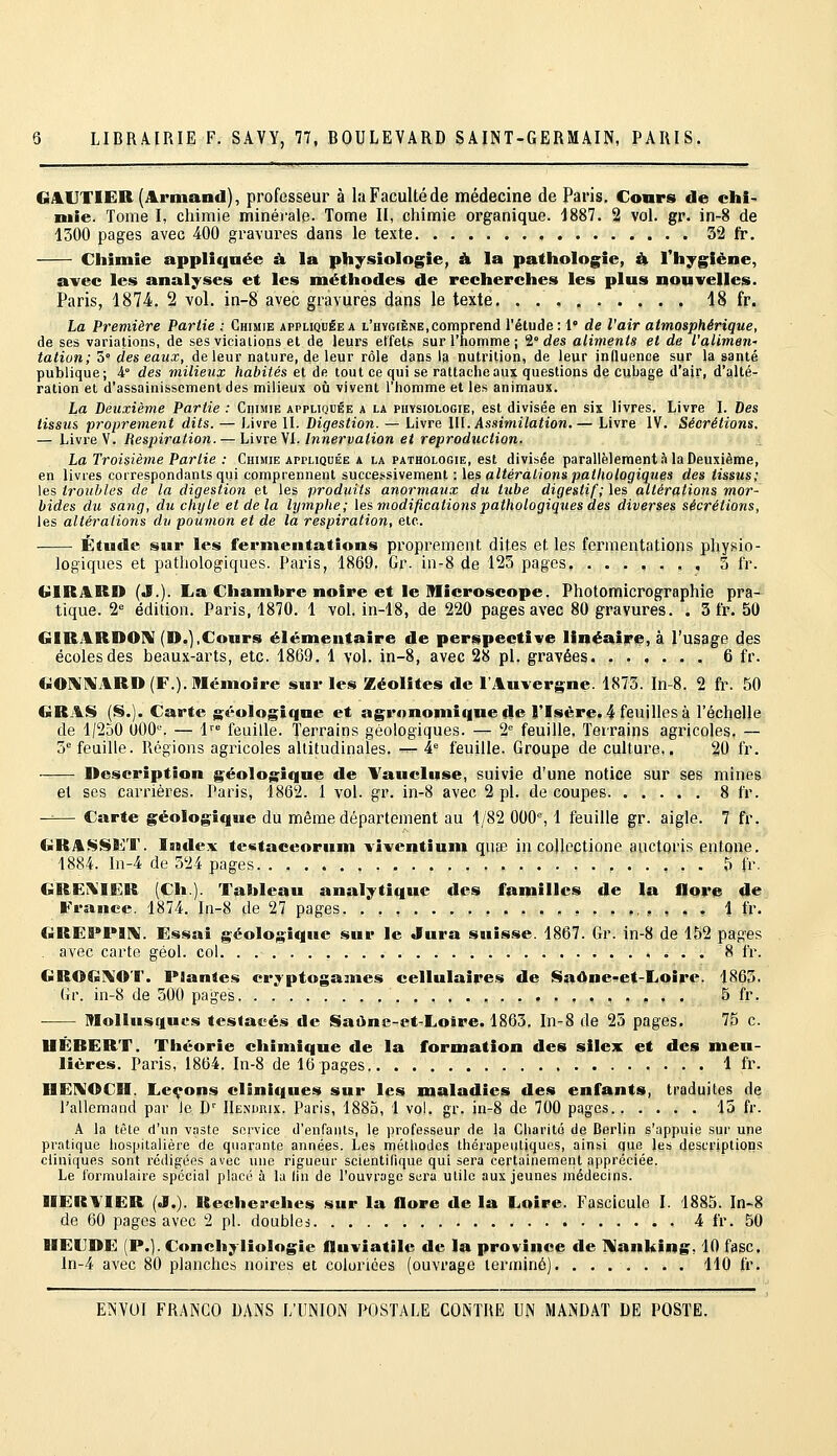 GAUTIER (Armand), professeur à la Faculté de médecine de Paris. Cours de chi- mie. Tome I, chimie minérale. Tome II, chimie organique. 1887. 2 vol. gr. in-8 de 1300 pages avec 400 gravures dans le texte 32 fr. Chimie appliquée à la physiologie, & la pathologie, 4 Thygiène, avec les analyses et les méthodes de recherches les plus nouvelles. Paris, 1874. 2 vol. in-8 avec gravures dans le texte 18 fr. La Première Partie : Chimie appliquée a l'hygiène,comprend l'étude: 1° de l'air atmosphérique, de ses variations, de ses viciaiions et de leurs effets sur l'homme ; 2° rfes aliments et de Valimev,' talion; S des eaux, de leur nature, de leur rôle dans la nutrition, de leur inûuenoe sur la santé publique; i des milieux habités et de tout ce qui se rattache aux questions de cubage d'air, d'allée ration et d'assainissement des milieux où vivent l'homme et les animaux. La Deuxième Partie : Chimie appliquée a la physiologie, est divisée en six livres. Livre I. Des tissus proprement dits. — Livre IL Digestion. — Livre \\\. kssimilation.— Livre IV. Sécrétions. - Livre'V. Respiration. — Livre VL/nnerjia/ton et reproduction. .■_ La Troisième Partie : Chimie appliquée a la pathologie, est divisée parallèlement?! la Deuxième, en livres correspondants qui comprennent successivement : \&^ altérations pathologiques des tissus; les troubles de la digestion et les produits anormaux du tube digestif; les altérations mor- bides du sang, du chyle et de la lymphe; les, modifications pathologiques des diverses sécrétions, les altérations du poumon et de la respiration, etc. Étude sur les fermentations proprement dites et les fermentations physio- logiques et pathologiques. Paris, 1869. Gr. in-8 de 125 pages, ....... 3 fr. GIRARD (J.). La Chambre noire et le Microscope. Photomicrographie pra- tique, 'i édition. Paris, 1870. 1 vol, in-18, de 220 pages avec 80 gravures. . 3 fr. 50 GIRARDOIV (D.),Cours élémentaire de perspective linéaire, à l'usage des écoles des beaux-arts, etc. 1869. 1 vol. in-8, avec 28 pi. gravées 6 fr. G01«\ARD (F.). Mémoire sur les Zéolites de l'Auvergne. 1873. In-8. 2 fr. 50 GRAS (S.). Carte géologique et agronomî<iue de l'Isère. 4 feuilles à l'échelle de 1/250 OOO. — 1'° feuille. Terrains géologiques. — 2= feuille. Terrains agricoles. — 3'= feuille. Régions agricoles altitudinales. -^ î. feuille. Groupe de culture,. 20 fr. Description géologique de Yaucluse, suivie d'une notice sur ses mines et ses carrières. Paris, 1862. 1 vol. gr. in-8 avec 2 pi. de coupes 8 fr. -^— Carte géologique du même département au 1/82 000% 1 feuille gr. aigle. 7 fr. GRASSKT. Index te«taceorum viventium quœ in coUectione auctoris entone. 1884. In-4 de 524 pages 5 fr. GREi\IER (Ch.). Tableau analytique des familles de la flore de France. 1874. I11-8 de 27 pages ,...,..,,,,,., 1 fr. GREPPIl^. Essai géologique sur le Jura suisse. 1867. Gr. in-8 de 152 pages . avec carte géol. col 8 fr. GROGIVOr. Plantes cryptogames cellulaires de SaOne»et-Loîre. 1863. Gr. in-8 de 500 pages , , ,,.,,. 5 fr. Mollusques testacés de Saàne-et-£.oire. 1865. In-8 de 25 pages. 75 c. IIÉRERT. Théorie chimique de la formation des silex et des meu- lières. Paris, 1864. In-8 de 16 pages 1 fr- HEIV'OCII. Leçons cliniques sur les maladies des enfants, traduites de rallemand par le C IIenurix. Paris, I880, 1 vol. gr. in-8 de 700 pages 15 fr. A la tête d'un vaste service d'enfants, le professeur de la Charité de Berlin s'appuie sur une pratique hospitalière de quarante années. Les méthodes thérapeutiques, ainsi que les descriptions cliniques sont rédip;ées avec une rigueur scientifique qui sera certainement appréciée. Le formulaire spécial placé à la lin de l'ouvrage st;ra utile aux jeunes médecins. IIER\'IER (J.). Recherches sur la flore de la Loire. Fascicule l. 1885. In-8 de 60 pages avec 2 pi. doubles 4 fr. 50 UECDE (P.). Conchyliologie fluviatile de la province de Hanking. 10 fasc. ln-4 avec 80 planches noires et coloriées (ouvrage terminé). ....... 110 fr.