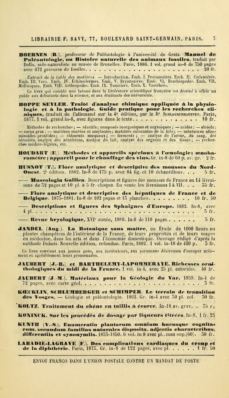 nOERNES (R.)i professeur de Paléontologie à l'université de Gratz. Manuel de Paléontologie, ou Histoire naturelle des animaux fossiles, traduit par Dollo, aide-naturaliste au musée de Bruxelles. Paris, 1886. 1 vol. grand in-8 de 750 pages avec 072 gravures de fossiles . 20 fr. Extrait de la table des matières — Introduction. Emb. I. Prolozoaires. Emb. II. Cœlentérés. Emb. 111. Vers. Emb. IV. Ecbinodermes. Emb. V. Bryozoaires. Emb. VI. Brachiopodes. Emb. VII. Mollusques. Emb. VIII. Arthropodes. Emb. IX. Tuniciers. Emb. X. Vertébrés. Ce livre qui comble une lacune dans la litlérature scientifique française est destiné à offrir un guide aux débutants dans la science, et aux étudiants des universités. HOPPE SEYLER. Traité d'analyse chimique appliquée à la physio- logie et À la pathologie. Guide pratique pour les recherches cli- niques, traduit de l'allemand sur la 4' édition, par le D' Schlagdekhadffejn. Paris, 1877.1vol. grand iu-8, avec ligures dans le texte , . . , . 10 fr. Méthodes de recherches ; — réactifs ; composés inorganiques et organiques ; — acides ; — alcools ; ^- corps gras ; ^- matières sucrées et amylacées ; matières colorantes de la bile ; — substances albu- minoïdes protéides ; — éléments muqueux; — ferments ; — analyse de l'urine, du sang, des sérosités, analyse des sécrétions, analyse du lait, analyse des organes et des tissus ; — recher- ches médico-légales, etc. HOUDART (E.]. ITIéthodes et appareils spéciaux à Tcenologiet cenoba- romètre ; appareil pour le chauffage des vins» Gr. in-8 de 60 p. av. gr. 2 fr. HUSIIOT (T.). Flore analytit^ue et descriptive des mousses du Nord- Ouest. 2 édition. 1882. In-8 de 175 p. avec 84 fig. et 10 échantillons. . . 5 fr. Muscologia Gallica. Descriptions et figures des mousses de France en 14 livrai- sons de 32 pages et 10 pi. à 5 fr. chaque. En vente les livraisons I à VII. . . 55 fr. -—- Flore analytique et descriptive des hépatiques de France et de Belgique. 1875-1881. In-8 de 102 pages et 15 planches. ........ 10 fr, 50 Descriptions et figures des l§phaignes d'Europe. 1882. In-8, avec 4 pi 3 fr, ^—- Revue bryologique, XVI année, 1889. In-<8 de 110 pages.. , . , . , 5 fr. JAAIDEE (Aug.). La Botanique sans maître, ou Étude de 1000 fleurs ou plantes champêtres de l'intérieur de la France, de leurs propriétés et de leurs usages en médecine, dans les arts et dans l'économie domestique. Ouvrage rédigé d'après la méthode Dubois. Nouvelle édition, refondue. Pari.*, 1882. 1 vol. in-lS de 420 p, 3 fr. Ce livx-e convient aux jeunes gens, aux instituteurs, aux personnes désireuses d'occuper utile- ment et agréablement leurs promenacies. JAVBERT (J.-B.) et BARTHELEIflY-LAPOIiraERATE. Richesses orm- thologiques du midi de la France. 1 vol. in-4, avec 25 pi. coloriées. 40 fr, JAURERT (J-M.). Matériaux pour la Géologie du Var. 1859. In-4 de 72 pages, avec carte géol. 5 fr. KŒCKLIIV, ISCBLUMBERGER et SCHIMPER. Le terrain de transition des Vosges, — Géologie et paléontologie. 1802. Gr. in-4 avec 50 pi. col. 30 fr. 'KOIiTZ. Traitement du chêne en taillis à écoi'ce, In-18 av. grav, . 75 c. KO]\[II\:CK. Sur les procédés de do.sage par liqueurs titrées. In-8. 1 fr. 25 KUNTII (V.-§l.). Enumeratio plantarum omnium hucusque cognita<i mm, secundum familias naturnlcs disposita, adjectis oiiaracterihus, differentiis et synonymiis. 1833-1850. 6 vol, in 8 avec pl.,cum sup.(OO). 30 fr. LABADIE-LAGRAYE (F.). Des complications cardiaques du cronp et de la diphtliérie. Paris, 1873. Gr. in-8 de 122 pages, avec pi 1 fr. 50