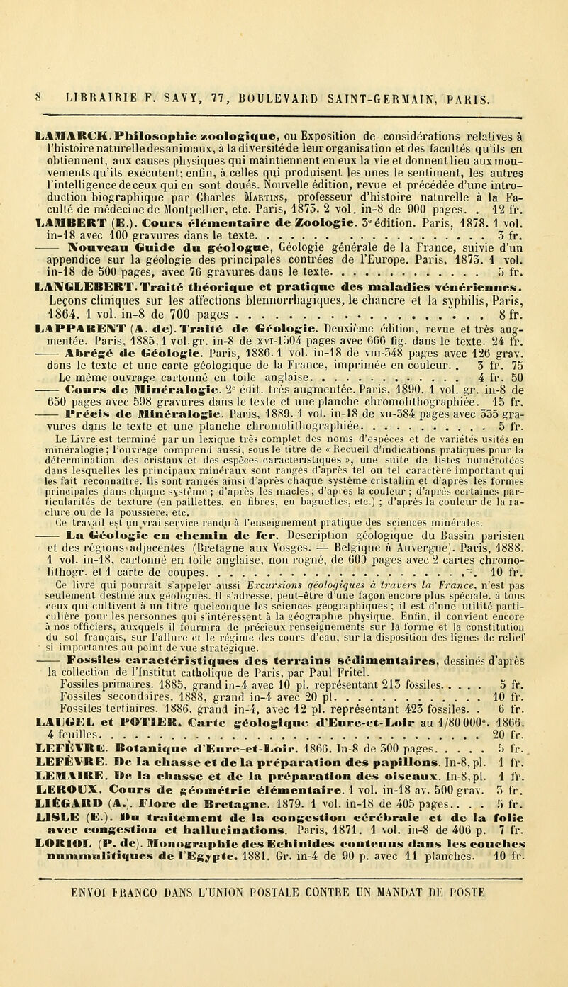 LAMARCK. Philosophie zoologique, ou Exposition de considérations relatives à l'histoire naturelledesanimaux, à ladiversitéde leur organisation et des facultés qu'ils en obtiennent, aux causes physiques qui maintiennent en eux la vie et donnentlieu aux mou- vements qu'ils exécutent; enfin, à celles qui produisent les unes le sentiment, les autres l'intelligence de ceux qui en sont doués. Nouvelle édition, revue et précédée d'une intro- duction biographique par Charles Martins, professeur d'histoire naturelle à la Fa- culté de médecine de Montpellier, etc. Paris, 1875. 2 vol. in-8 de 900 pages. . 12 fr. TiAMBERT (E.). Cours élémentaire de Zoologie. 3= édition. Paris, 1878, 1 vol. in-18 avec 100 gravures dans le texte 3 fr. IVouveau Guide du géologue, Géologie générale de la France, suivie d'un appendice sur la géologie des principales contrées de l'Europe. Paris, 1873. 1 vol. in-18 de 500 pages, avec 76 gravures dans le texte 5 l'r. LAIVGLEBERT.Traité théorique et pratique des maladies vénériennes. Leçons cliniques sur les affections blennorrhagiques, le chancre et la svphilis, Paris, 1864. 1 vol. in-8 de 700 pages . . 8 fr. LAPPAREI>iT (A. de). Traité de Géologie. Deuxième édition, revue et très aug- mentée. Paris, 1885,1 vol.gr. in-8 de xvi-lo04 pages avec 666 fig. dans le texte. 24 fr, —— Abrégé de Géologie. Paris, 1886.1 vol. in-18 de vni-348 pages avec 126 grav. dans le texte et une carte géologique de la France, imprimée en couleur. . 5 fr. 75 Le même ouvrage cartonné en toile anglaise 4 fr. 50 Cours de Minéralogie. 2° édit. très augmentée. Paris, 1890. 1 vol. gr. in-8 de 650 pages avec 598 gravures dans le texte et une planche chromolithographiée. 15 fr. Précis de minéralogie. Paris, 1889. 1 vol. in-18 de xu-584 pages avec 555 gra- vures dans le texte et une planche chromolithographiée 5 fr. Le Livre est terminé par un lexique très complet des noms d'espèces et de variétés usités en minéralogie ; rouvrage comprenfl aussi, sous le litre de « Recueil d'indications pratiques pour la détermination des cristaux et des espèces caractéristiques », une suite de listes numérotées dans lesquelles les principaux minéraux sont rangés d'après tel ou tel caractère important qui les fait reconnaître. Ils sont rangés ainsi d'après chaque système cristallin et d'après les formes principales dans cltactue système ; d'après les macles; d'api es la couleur ; d'après certaines par- ticularités de texture (en paillettes, en fibres, en baguettes, etc.) ; d'après la couleur de la ra- clui'e ou de la poussière, etc. Ce travail est unjrai service rendj^i à l'enseignement pratique des sciences minérales. L,a Géologie en chemin de fer. Description géologique du Bassin parisien et des régions-adjacentes (Bretagne aux Yosges. — Belgique à Auvergne). Paris, 1888. 1 vol. in-18, cartonné en toile anglaise, non rogné, de 600 pages avec 2 cartes chromo- lithogr. et 1 carte de coupes ~. 10 fr. Ce livre qui pourrait s'appeler aussi Excursions géologiques à travers In France, n'est pas seulement destiné aux géologues. Il s'adresse, peut-être d'une façon encore plus spéciale, à tous ceux qui cultivent à un titre quelconque les sciences géographiques ; il est d'une utilité parti- culière pour les personnes qui s'intéressent à la fjéographie physique. Enfin, il convient encore à nos officiers, auxquels il fournira de précieux renseignements sur la forme et la constitution du sol français, sur l'allure et le régime des cours d'eau, sur la disposition des lignes de relief si importantes au point de vue stratégique. . Fossiles caractéristiques des terrains sédimentaires, dessinés d'après la collection de l'Institut catholique de Paris, par Paul Fritel. Fossiles primaires. 1885, grand in-4 avec 10 pi. représentant 213 fossiles 5 fr. Fossiles secondaires. 1888, grand in-4 avec 20 pi 10 fr. Fossiles tertiaires. 1886. grand in-4, avec 12 pi. représentant 423 fossiles. . 6 fr. LAIIGEL et POTIER. Carte géologique d'Eure-et-Loir au 1/80 000». 1866. 4 feuilles 20 fr. LEFÈWRC. Botanique d'Eure-et-Loir. 1866, In-8 de 300 pages 5 fr.. LEFÈVRE. De la chasse et de la préparation des papillons. In-8, pi. 1 fr. LEMAIRE. I>e la chasse et de la préparation des oiseaux. In-8,pl. 1 fr. LiEROCX. Cours de géométrie élémentaire. 1 vol. in-18 av. 500 grav. 3 fr. LIÉGARD (A.). Flore de Bretagne. 1879. 1 vol. in-18 de 405 pages.. . . 5 fr. LISLE (E.). Du traitement de la congestion cérébrale et de la folie avec congestion et hallucinations. Paris, 1871. 1 vol. in-8 de 406 p. 7 fr. LOKIOL (P. de). Monoeraphie des Echinides contenus dans les couches nummulitiques de l'Egypte. 1881. Gr. in-4 de 90 p. avec 11 planches. 10 fr.