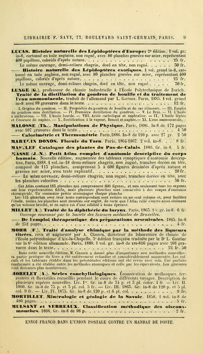 l.UCA$. Histoire naturelle des Lépidoptères d'Europe; 2' édition. 1 vol. gr. in-8, cartonné en toile anglaise, non rogné, avec 80 planches gravées sur acier, représentant 400 papillons, coloriés d'après nature, 25 fr. Le même ouvrage, demi-reliure chagrin, doré en tête, non rogné 30 fr. Ilistoire naturelle des liépidoptéres exoiiques. 1 vol. grand in-8, car- tonné en toile anglaise, non rogné, avec 80 planches gravées sur acier, représentant 400 papillons, coloriés d'après nature 25 fr. Le même ouvrage, demi-reliure chagrin, doré entête, non rogné 30 fr. LUXGE (G.), professeur de chimie industrielle à l'École Polytechnique de Zurich. Traité de la distillation du goudron de houille et du traitement de l'eau ammoniacale, traduit de l'allemand par L. Gautier. Paris, 1885. 1vol. grand in-8 avec 89 gravures dans le texte i ...... . 12 fr. I. Origine du goudron. — II. Propriétés du goudron de houille et de ses éléments. — III. Emploi du goudron sans distillation. — IV. Première distillation du goudron. — V. Le Brai. — VI. L'huile à anlhracène. —VII. L'huile lourde. — VIII. Acide carholique et naphtaline. — IX. L'huile légère et l'essence de naphte. — X. Rectification à la vapeur, Benzol et uaphte.— XI. L'eau ammoniacale. MALOSSE (Th.). manipulations de Physique. Paris, 1886. In-8 de 172 pages avec 107 gravures dans le texte 4 50 Calorimétrie et Thermométrie. Paris,1886. In-8 de 110 p. avec 27 gr. 2 50 M[ART».1]\I DOIVOS. Florule du Tarn. Paris, 1864-1867. 2 vol. in-8. . . 8 fr. MAi^iJLEF. Catalogue des plantes du Pas-de-Calais. 1886. Gr. in-8. 5 fr. i*2ASSE (J.-M.). Petit Atlas complet d'anatomie descriptive du corps humain. Nouvelle édition, augmentée des tableaux synoptiques d'anatomie descrip- tive. Paris, 1888.1 vol. in-18 demi-reliure chagrin, non rogné, tranches dorées en tête, composé de 115 planches, comprenant 5 à 600 figures dessinées d'api'ès nature et gravées sur acier, avec texte explicatif . . 20 fr. Le même ouvrage, demi-reliure chagrin, non rogné, tranches dorées en tête, avec les planches coloriées 36 fr. Cet Atlas contient 113 planches qui comprennent 600 figures, et non seulement tous les organes ont leur représentation fidèle, mais plusieurs planches sont consacrées à des coupes d'anatomie cliirurgicale. Un sommaire précis accompagne chaque planche. Les 113 planches avec leur texte correspondant sont reliées en un seul volume et, pour faciliter l'étude, toutes les planches sont montées sur onglet, de soite que l'Atlas relié s'ouvre aussi aisément qu'un volume broché, et en outre est d'une solidité à toute épreuve. miLLET (A.). Traité de la diphthérie du larynx. Paris, 1865.1 v. gr.in-8. 6 fr. Ouvrage couromié jyar la Société des Sciences médicales de Bruxelles. De l'emploi thérapeutique des préparations arsenicales. 1865. In-8 de 252 pages. 4 fr. IMOIIR (F.). Traité d'analyse chimique par la méthode des liqueurs titrées, l'evu et augmenté par A. Classen, directeur du laboratoii^e de chimie de l'Ecole polytechnique d'Aix-la-Chapelle. 3° édition française traduite par le D' L. Gautier sur 13 6° édition allemande. Paris, 1888. 1 vol. gr. in-8 de xvi-816 pages avec 201 gra- vures dans le texte 22 fr. 50 Dans cette nouvelle édition, M. Classen a donné plus d'importance aux méthodes nouvelles; la partie pratique du livre a été entièrement refondue et considérablement augmentée. Les cal culs et les tableaux établis dans les précédentes éditions ont été revus avec soin. Une parfaite conformité a été établie entre les méthodes atomiques et celle par les équivalents. Les gravures sont devenues plus nombreuses. -AORELET (A.). Séries conchyliologiques. Enumération de mollusques ter- restres et fluviatiles recueillis pendant le cours de différents voyages. Description de plusieurs espèces nouvelles. Liv. P'. Gr. in-8 de 34 p. et 3 pi. color. 4 fr. — Liv. II. 1860. Gr. in-8 de 75 p. et 3 pi. col. 5 fr. — Liv. III. 1863. Gr. in-8 de 120 p. et 5 pi. col. 9 fr. — Liv. lY. 1875. Gr. in-8 de 120 p. et 6 pi. col 9 fr. niORTILLE'r. Minéralogie et géologie de la Savoie. 1858. 1 vol. in-8 de 480 pages 5 fr. ]MLILSA]!VT et VERREAUX. Classification méthodique des oiseaux- mouches. 1866. Gr. in-8 de 98 p 2 fr.