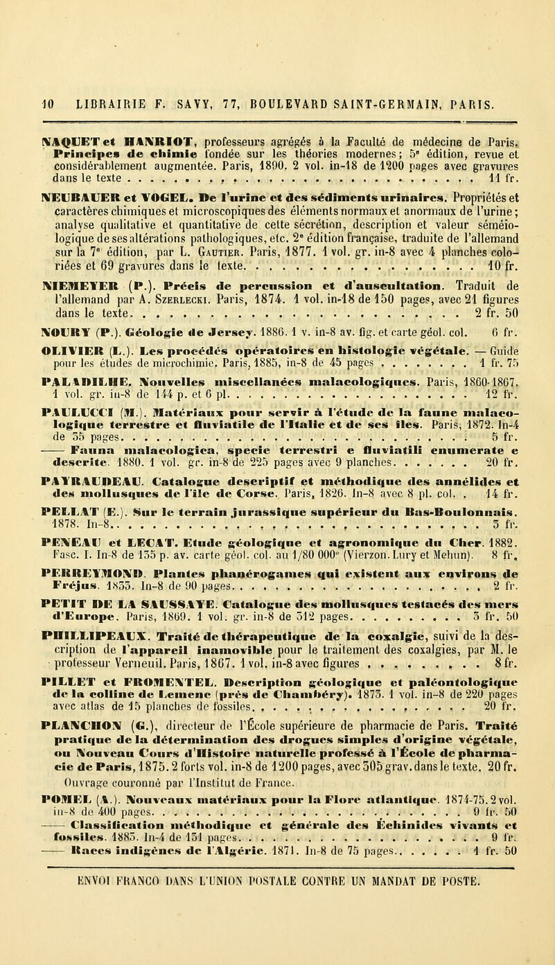 [MAQUETet HAI^IRIOT, professeurs agrégés à la Faculté de médecine de Paris, Principes de ciiimie fondée sur les théories modernes; 5° édition, revue et considérablement augmentée. Paris, 1890. 2 vol. in-18 de l'îOO pages avec gravures dans le texte . . , H fr. MEUBAUER et TOGEL. De l'urine et des sédiments urinaires. Propriétés et caractères chimiques et microscopiques des éléments normaux et anormaux de l'urine; analyse qualitative et quantitative de cette sécrétion, description et valeur séméio- logique de ses altérations pathologiques, etc. 2° édition française, traduite de l'allemand sur la 7° édition, par L. Gautier. Paris, 1877. 1vol. gr. in-8 avec 4 planches colo- riées et 69 gravures dans le texte 10 fr. ]\IE]MEYER (P.). Précis de percussion et d'auscultation. Traduit de l'allemand par A. Szerlecki. Paris, 1874. 1 vol. in-18 de 150 pages, avec 21 figures dans le texte 2 fr, 50 I\IOI]RY (P.). Géologie de Jersey. 1886. 1 v. in-8 av. lig. et carte géol. col. 6 fr. OLIVIER (E.). Les procédés opératoires en histolog^ie vég^étale. — Guide pour les études de microchimie. Paris, 1885, in-8 de 45 pages 1 fr. 75 PAL4niLlIE. Nouvelles niiscellanécs malacologîqncs. Paris, 1860-1867. 1 vol. gr. ia-8 de 144 p. et 6 pi 12 fr. PAELECCI (M.), matériaux pour servir it l'étude de la faune malaco- logique terrestre et fluviatile de l'Italie et de ses iles. Paris, 1872. In-4 de 55 pages 5 fr. Fauna nialacologica, specie terrestri e fluviatili enumerate e deserSte. 1880. 1 vol. gr. in-S de 225 pages avec 9 planches 20 fr. PATRAEDEAE. Catalogue descriptif et niéthodique des annélides et des mollusques de l'île de Corse. Paris, 1826. ln-8 avec 8 pi. col. . 14 fr. PELLAT (E.). Sur le terrain jurassique supérieur du Bas-Boulonnais. 1878. In-8 5 fr. PE1VCAIT et LECAT. Etude géologique et agronomique du Cher. 1882. Fasc. I. In-8 de 155 p. av. carte géol. col. au 1/80 000° (Vierzon. Lury et Mehun). 8 fr, PEBRETMOmn. Plantes phanérogames qui existent aux environs de Fréjus. 1855. In-8 de 90 pages • . , . 2 fr. PETIT DE LA SAESSAYE. Catalogue des mollusques testacés des mers d'Europe. Paris, 1869. 1 vol. gr. in-8 de 512 pages 5 fr. 50 PniLLIPEAEX. Traité de thérapeutique de la coxalgie, suivi de la des- cription de l'appareil inamovible pour le traitement des coxalgjes, par M. le professeur Verneuil. Paris, 1867. 1vol. in-8 avec figures ..,...,.. 8fr. PILLET et FROMEI^TEL. Description géologique et paléontologique de la colline de Lemenc (près de Chamfoéry). 1873. 1 vol. in-8 de 220 pages avec atlas de 15 planches de fossiles, , ,.,... 20 fr. PLANCUOrv (G,), directeur de l'École supérieure de pharmacie do Paris. Traité pratique delà détermination des drogues simples d'origine végétale, ou IVouveau Cours d'Histoire naturelle professé à l'École de pharma- cie de Paris, 1875,2 forts vol. in-8 de 1200 pages, avec 305 grav. dans le texte. 20 fr. Ouvrage couronné par l'Institut de France. POmEL (A.). ]>Iouveaux matériaux pour la Flore atlantique. 1874-75.2 vol. iii-8 de 400 pages ^ 9 fr. 50 Classification méthodique et générale des Echinides vivants et fo»>siles. 1885. In-4 de 131 pages 9 fr. ■ Races indigènes de l'Algérie. 1871. Iu-8 de 75 pages 4 fr. 50